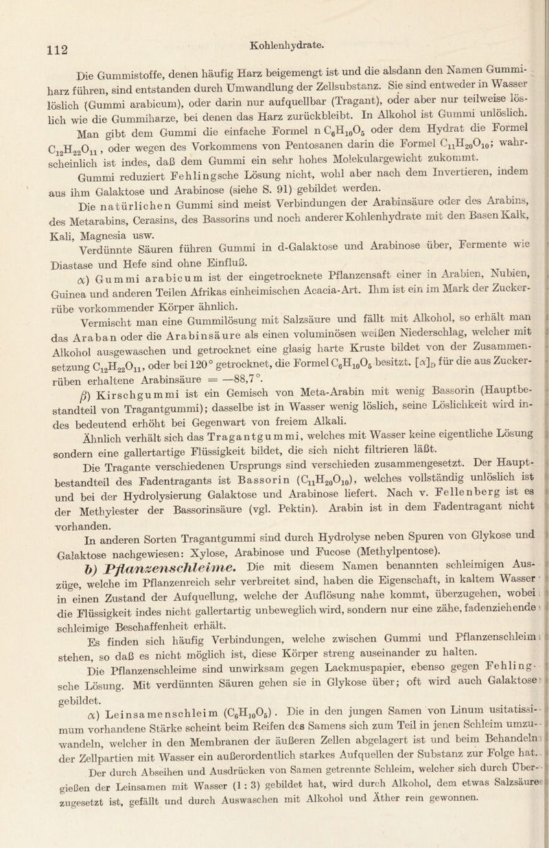 Die Gummistoffe, denen häufig Harz beigemengt ist und die alsdann den Namen Gummi- harz führen, sind entstanden durch Umwandlung der Zellsubstanz. Sie sind entweder in Wasser löslich (Gummi arabicum), oder darin nur aufquellbar (Tragant), oder aber nur teilweise lös- lich wie die Gummiharze, bei denen das Harz zurückbleibt. In Alkohol ist Gummi unlöslich. Man gibt dem Gummi die einfache Formel n C6H10O5 oder dem Hydrat die Formel C ,Ho Ou , oder wegen des Vorkommens von Pentosanen darin die Formel C11H20O10; wahr- scheinlich 'ist indes,0 daß dem Gummi ein sehr hohes Molekulargewicht zukommt. Gummi reduziert Fehling sehe Lösung nicht, wohl aber nach dem Invertieren, indem aus ihm Galaktose und Arabinose (siehe S. 91) gebildet werden. Die natürlichen Gummi sind meist Verbindungen der Arabinsäure oder aes Arabins, des Metarabins, Cerasins, des Bassorins und noch anderer Kohlenhydrate mit den Basen Kalk, Kali, Magnesia usw. Verdünnte Säuren führen Gummi in d-Galaktose und Arabinose über, Fermente wie Diastase und Hefe sind ohne Einfluß. . _ _ oc) Gummi arabicum ist der eingetrocknete Pflanzensaft einer in Arabien, Nubien, Guinea und anderen Teilen Afrikas einheimischen Acacia-Art. Ihm ist ein im Mark der Zucker- rübe vorkommender Körper ähnlich. Vermischt man eine Gummilösung mit Salzsäure und fällt mit Alkohol, so erhält man das Araban oder die Arabinsäure als einen voluminösen weißen Niederschlag, welcher mit Alkohol ausgewaschen und getrocknet eine glasig harte Kruste bildet von der Zusammen- setzung C12H22On, oder bei 120° getrocknet, die Formel C6H10O5 besitzt. [a]D für die aus Zucker- rüben erhaltene Arabinsäure = —88,7°. ß) Kirschgummi ist ein Gemisch von Meta-Arabin mit wenig Bassorin (Hauptbe- standteil von Tragantgummi); dasselbe ist in Wasser wenig löslich, seine Löslichkeit wird in- des bedeutend erhöht bei Gegenwart von freiem AlKali. Ähnlich verhält sich das Tragantgummi, welches mit Wasser keine eigentliche Lösung sondern eine gallertartige Flüssigkeit bildet, die sich nicht filtrieren läßt. Die Tragante verschiedenen Ursprungs sind verschieden zusammengesetzt. Der Haupt- bestandteil des Fadentragants ist Bassorin (CnH20O10), welches vollständig unlöslich ist und bei der Hydrolysierung Galaktose und Arabinose liefert. Nach v. Fellenberg ist es der Methylester der Bassorinsäure (vgl. Pektin). Arabin ist in dem Fadentragant nicht vorhanden. In anderen Sorten Tragantgummi sind durch Hydrolyse neben Spuren von Glykose und Galaktose nachgewiesen: Xylose, Arabinose und Fucose (Methylpentose). h) PjUlWZVHSchfrtiiHe, Die mit diesem Namen benannten schleimigen Aus- züge, welche im Pflanzenreich sehr verbreitet sind, haben die Eigenschaft, in kaltem Wasser in einen Zustand der Aufquellung, welche der Auflösung nahe kommt, überzugehen, wobei die Flüssigkeit indes nicht gallertartig unbeweglich wird, sondern nur eine zähe, fadenziehende schleimige Beschaffenheit erhält. Es finden sich häufig Verbindungen, welche zwischen Gummi und Pflanzenschleim stehen, so daß es nicht möglich ist, diese Körper streng auseinander zu halten. Die Pflanzenschleime sind unwirksam gegen Lackmuspapier, ebenso gegen Fehling - sche Lösung. Mit verdünnten Säuren gehen sie in Glykose über; oft wird auch Galaktose gebildet. oc) Leinsamenschleim (C6H10O5) . Die in den jungen Samen von Linum usitatissi- mum vorhandene Stärke scheint beim Reifen des Samens sich zum Teil in jenen Schleim umzu- wandeln, welcher in den Membranen der äußeren Zellen abgelagert ist und beim Behandeln der Zellpartien mit Wasser ein außerordentlich starkes Aufquellen der Substanz zur Folge hat. Der durch Abseihen und Ausdrücken von Samen getrennte Schleim, welcher sich durch Über- gießen der Leinsamen mit Wasser (1 : 3) gebildet hat, wird durch Alkohol, dem etwas Salzsäure zugesetzt ist, gefällt und durch Auswaschen mit Alkohol und Äther rem gewonnen.