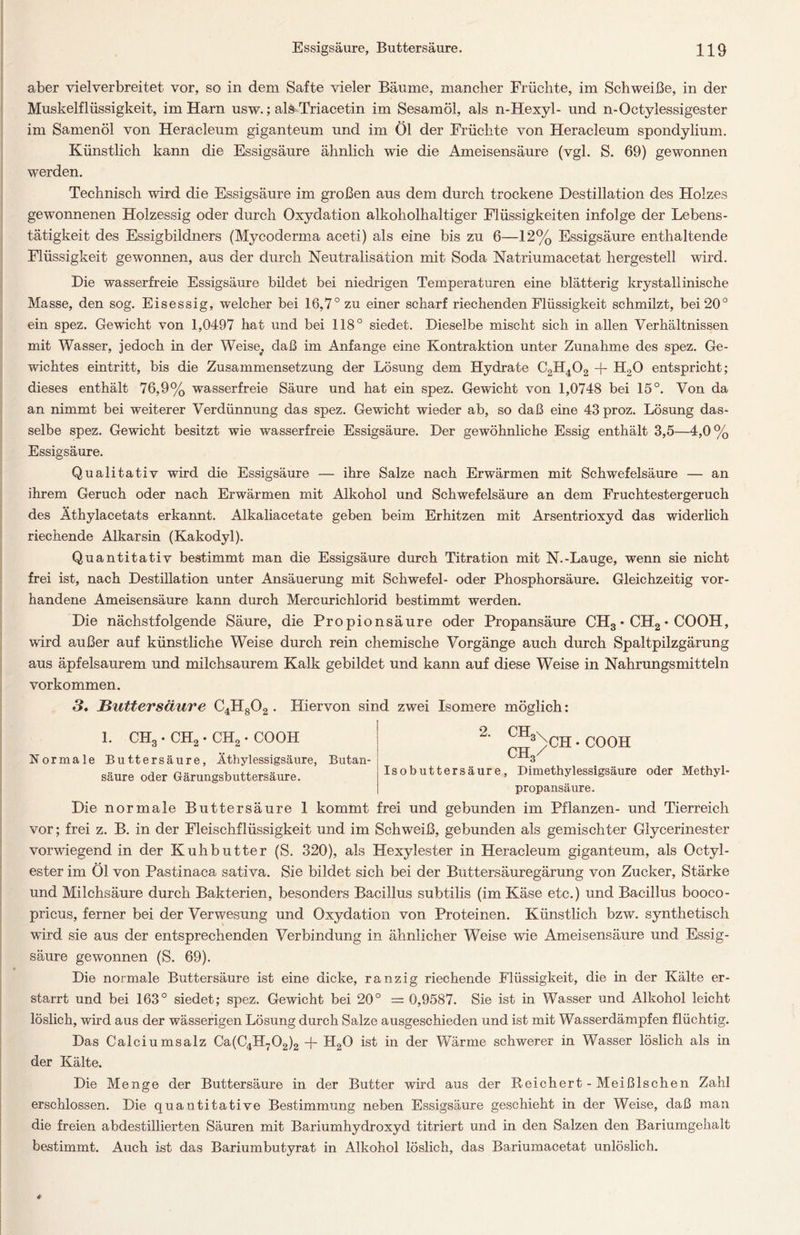 aber vielverbreitet vor, so in dem Safte vieler Bäume, mancher Früchte, im Schweiße, in der Muskelflüssigkeit, im Harn usw.; als Triacetin im Sesamöl, als n-Hexyl- und n-Octylessigester im Samenöl von Heracleum giganteum und im Öl der Früchte von Heracleum spondylium. Künstlich kann die Essigsäure ähnlich wie die Ameisensäure (vgl. S. 69) gewonnen werden. Technisch wird die Essigsäure im großen aus dem durch trockene Destillation des Holzes gewonnenen Holzessig oder durch Oxydation alkoholhaltiger Flüssigkeiten infolge der Lebens- tätigkeit des Essigbildners (Mycoderma aceti) als eine bis zu 6—12% Essigsäure enthaltende Flüssigkeit gewonnen, aus der durch Neutralisation mit Soda Natriumacetat hergesteil wird. Die wasserfreie Essigsäure bildet bei niedrigen Temperaturen eine blätterig krystallinische Masse, den sog. Eisessig, welcher bei 16,7° zu einer scharf riechenden Flüssigkeit schmilzt, bei 20° ein spez. Gewicht von 1,0497 hat und bei 118° siedet. Dieselbe mischt sich in allen Verhältnissen mit Wasser, jedoch in der Weise; daß im Anfänge eine Kontraktion unter Zunahme des spez. Ge- wichtes eintritt, bis die Zusammensetzung der Lösung dem Hydrate C2H402 + H20 entspricht; dieses enthält 76,9% wasserfreie Säure und hat ein spez. Gewacht von 1,0748 bei 15°. Von da an nimmt bei weiterer Verdünnung das spez. Gewicht wieder ab, so daß eine 43 proz. Lösung das- selbe spez. Gewicht besitzt wie wasserfreie Essigsäure. Der gewöhnliche Essig enthält 3,5—4,0% Essigsäure. Qualitativ wird die Essigsäure — ihre Salze nach Erwärmen mit Schwefelsäure — an ihrem Geruch oder nach Erwärmen mit Alkohol und Schwefelsäure an dem Fruchtestergeruch des Äthylacetats erkannt. Alkaliacetate geben beim Erhitzen mit Arsentrioxyd das widerlich riechende Alkarsin (Kakodyl). Quantitativ bestimmt man die Essigsäure durch Titration mit N.-Lauge, wenn sie nicht frei ist, nach Destillation unter Ansäuerung mit Schwefel- oder Phosphorsäure. Gleichzeitig vor- handene Ameisensäure kann durch Mercurichlorid bestimmt werden. Die nächstfolgende Säure, die Propionsäure oder Propansäure CH3 • CH2 • COOH, wird außer auf künstliche Weise durch rein chemische Vorgänge auch durch Spaltpilzgärung aus äpfelsaurem und milchsaurem Kalk gebildet und kann auf diese Weise in Nahrungsmitteln Vorkommen. 3, Hutter säure C4H802 . Hiervon sind zwei Isomere möglich: 1. CH3 • CH2 . CH2. COOH Normale Buttersäure, Äthylessigsäure, Butan- säure oder Gärungsbuttersäure. 2 ch)ch *C00H 3 Isobuttersäure, Dimethylessigsäure oder Methyl propansäure. Die normale Buttersäure 1 kommt frei und gebunden im Pflanzen- und Tierreich vor; frei z. B. in der Fleischflüssigkeit und im Schweiß, gebunden als gemischter Glycerinester vorwiegend in der Kuh butter (S. 320), als Hexylester in Heracleum giganteum, als Octyl- ester im Öl von Pastinaca sativa. Sie bildet sich bei der Buttersäuregärung von Zucker, Stärke und Milchsäure durch Bakterien, besonders Bacillus subtilis (im Käse etc.) und Bacillus booco- pricus, ferner bei der Verwesung und Oxydation von Proteinen. Künstlich bzw. synthetisch ward sie aus der entsprechenden Verbindung in ähnlicher Weise wie Ameisensäure und Essig- säure gewonnen (S. 69). Die normale Buttersäure ist eine dicke, ranzig riechende Flüssigkeit, die in der Kälte er- starrt und bei 163° siedet; spez. Gewicht bei 20° = 0,9587. Sie ist in Wasser und Alkohol leicht löslich, wird aus der wässerigen Lösung durch Salze ausgeschieden und ist mit Wasserdämpfen flüchtig. Das Calciumsalz Ca(C4H702)2 + H20 ist in der Wärme schwerer in Wasser löslich als in der Kälte. Die Menge der Buttersäure in der Butter wird aus der Reichert -Meißlschen Zahl erschlossen. Die quantitative Bestimmung neben Essigsäure geschieht in der Weise, daß man die freien abdestillierten Säuren mit Bariumhydroxyd titriert und in den Salzen den Bariumgehalt bestimmt. Auch ist das Bariumbutyrat in Alkohol löslich, das Bariumacetat unlöslich.