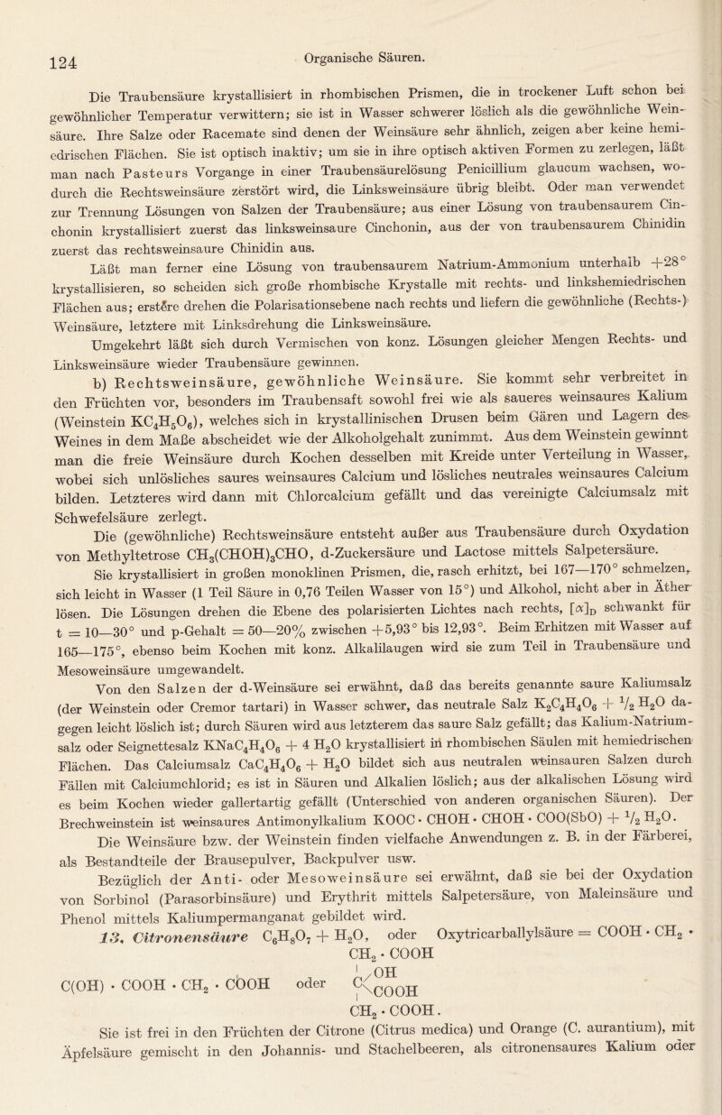 Die Traubensäure krystallisiert in rhombischen Prismen, die in trockener Luft schon her gewöhnlicher Temperatur verwittern; sie ist in Wasser schwerer löslich als die gewöhnliche Wein- säure. Ihre Salze oder Racemate sind denen der Weinsäure sehr ähnlich, zeigen aber keine hemi- edrischen Flächen. Sie ist optisch inaktiv; um sie in ihre optisch aktiven Formen zu zerlegen, laßt man nach Pasteurs Vorgänge in einer Traubensäurelösung Peniciilium glaucum wachsen, wo- durch die Rechtsweinsäure zerstört wird, die Linksweinsäure übrig bleibt. Oder man verwendet zur Trennung Lösungen von Salzen der Traubensäure; aus einer Lösung von traubensaurem Cin- chonin krystallisiert zuerst das linksweinsaure Cinchonin, aus der von traubensaurem Chinidin zuerst das rechtsweinsaure Chinidin aus. Läßt man ferner eine Lösung von traubensaurem Natrium-Ammonium unterhalb +28 krystallisieren, so scheiden sich große rhombische Krystalle mit rechts- und linkshemiedrischen Flächen aus; erstSre drehen die Polarisationsebene nach rechts und liefern die gewöhnliche (Rechts-) Weinsäure, letztere mit Linksdrehung die Linksweinsäure. Umgekehrt läßt sich durch Vermischen von konz. Lösungen gleicher Mengen Rechts- und Linksweinsäure wieder Traubensäure gewinnen. b) Rechtsweinsäure, gewöhnliche Weinsäure. Sie kommt sehr verbleitet in den Früchten vor, besonders im Traubensaft sowohl frei wie als saueres weinsaures Kalium (Weinstein KC4H506), welches sich in krystallinischen Drusen beim Gären und Lagern des. Weines in dem Maße abscheidet wie der Alkoholgehalt zunimmt. Aus dem Weinstein gewinnt man die freie Weinsäure durch Kochen desselben mit Kreide unter Verteilung in Wasser,, wobei sich unlösliches saures weinsaures Calcium und lösliches neutrales weinsaures Calcium bilden. Letzteres wird dann mit Chlorcalcium gefällt und das vereinigte Calciumsalz mit Schwefelsäure zerlegt. Die (gewöhnliche) Rechtsweinsäure entsteht außer aus Traubensäure durch Oxydation von Methyltetrose CH3(CHOH)3CHO, d-Zuckersäure und Lactose mittels Salpetersäure. Sie krystallisiert in großen monoklinen Prismen, die, rasch erhitzt, bei 167—170° schmelzen, sich leicht in Wasser (1 Teil Säure in 0,76 Teilen Wasser von 15°) und Alkohol, nicht aber in Äther lösen. Die Lösungen drehen die Ebene des polarisierten Lichtes nach rechts, [a]D schwankt für t = io 30° und p-Gehalt = 50—20% zwischen +5,93° bis 12,93°. Beim Erhitzen mit Wasser auf 165 175°, ebenso beim Kochen mit konz. Alkalilaugen wird sie zum Teil in Traubensäure und Mesoweinsäure umgewandelt. Von den Salzen der d-Weinsäure sei erwähnt, daß das bereits genannte saure Kaliumsalz (der Weinstein oder Cremor tartari) in Wasser schwer, das neutrale Salz K2C4H406 + da- gegen leicht löslich ist; durch Säuren wird aus letzterem das saure Salz gefällt; das Kalium-Natrium - salz oder Seignettesalz KNaC4H406 + 4 H20 krystallisiert in rhombischen Säulen mit hemiedrischen Flächen. Das Calciumsalz CaC4H406 + H20 bildet sich aus neutralen weinsauren Salzen durch Fällen mit Calciumchlorid; es ist in Säuren und Alkalien löslich; aus der alkalischen Lösung wird es beim Kochen wieder gallertartig gefällt (Unterschied von anderen organischen Säuren). Der Brechweinstein ist weinsaures Antimonylkalium KOOC • CHOH • CHOH • COO(SbO) + V2 H20. Die Weinsäure bzw. der Weinstein finden vielfache Anwendungen z. B. in der Färbeiei, als Bestandteile der Brausepulver, Backpulver usw. Bezüglich der Anti- oder Mesoweinsäure sei erwähnt, daß sie bei der Oxydation von Sorbinol (Parasorbinsäure) und Erythrit mittels Salpetersäure, von Maleinsäure und Phenol mittels Kaliumpermanganat gebildet wird. 13, Citronensäure C6H807 + HsO, oder Oxytricarballylsäure = COOH • CH2 - CH, • COOH '/OH C(OH) • COOH • CH2 • COOH oder C\C00H CH2 • COOH. Sie ist frei in den Früchten der Citrone (Citrus medica) und Orange (C. aurantium), mit Äpfelsäure gemischt in den Johannis- und Stachelbeeren, als citronensaures Kalium oder