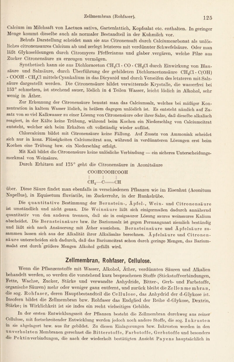 Calcium im Milchsaft von Lactuca sativa, Gartenlattich, Kopfsalat etc. enthalten. In geringer Menge kommt dieselbe auch als normaler Bestandteil in der Kuhmilch vor. Behufs Darstellung scheidet man sie aus Citronensaft durch Calciumcarbonat als unlös- liches citronensaures Calcium ab und zerlegt letzteres mit verdünnter Schwefelsäure. Oder man läßt Glykoselösungen durch Citromyces Pfefferianus und glaber vergären, welche Pilze aus Zucker Citronensäure zu erzeugen vermögen. Synthetisch kann sie aus Dichloraceton CPI2C1 • CO • CH2C1 durch Einwirkung von Blau- säure und Salzsäure, durch Überführung der gebildeten Dichloracetonsäure CH2C1 ♦ C(OH) - COOH • CH2C1 mittels Cyankalium in das Dicyanid und durch Verseifen des letzteren mit Salz- säure dargestellt werden. Die Citronensäure bildet verwitternde Krystalle, die wasserfrei bei 153° schmelzen, ist stechend sauer, löslich in 4 Teilen Wasser, leicht löslich in Alkohol, sehr wenig in Äther. Zur Erkennung der Citronensäure benutzt man das Calciumsalz, welches bei mäßiger Kon- zentration in kaltem Wasser löslich, in heißem dagegen unlöslich ist. Es entsteht nämlich auf Zu- satz von so viel Kalkwasser zu einer Lösung von Citronensäure oder ihrer Salze, daß dieselbe alkalisch reagiert, in der Kälte keine Trübung, während beim Kochen ein Niederschlag von Calciumcitrat entsteht, welcher sich beim Erkalten oft vollständig wieder auflöst. Cnlorcalcium bildet mit Citronensäure keine Fällung. Auf Zusatz von Ammoniak scheidet sich nur in konz. Flüssigkeiten Calciumcitrat aus, während in verdünnteren Lösungen erst beim Kochen eine Trübung bzw. ein Niederschlag erfolgt. Mit Kali bildet die Citronensäure keine unlösliche Verbindung — ein sicheres Unterscheidungs- merkmal von Weinsäure. Durch Erhitzen auf 175° geht die Citronensäure in Aconitsäure COOHCOOHCOOH CH2—C=CH über. Diese Säure findet man ebenfalls in verschiedenen Pflanzen wie im Eisenhut (Aconitum Napellus), in Equisetum fluviatile, im Zuckerrohr, in der Runkelrübe. Die quantitative Bestimmung der Bernstein-, Äpfel-, Wein- und Citronensäure ist umständlich und nicht genau. Die Weinsäure läßt sich einigermaßen dadurch annähernd quantitativ von den anderen trennen, daß sie in essigsaurer Lösung saures weinsaures Kalium abscheidet. Die Bernsteinsäure bzw. ihr Bariumsalz ist gegen Permanganat ziemlich beständig und läßt sich nach Ansäuerung mit Äther ausziehen. Bernsteinsäure und Äpfelsäure zu- sammen lassen sich aus der Alkalität ihrer Alkalisalze berechnen. Äpfelsäure und Citronen- säure unterscheiden sich dadurch, daß das Bariumcitrat schon durch geringe Mengen, das Barium- malat erst durch größere Mengen Alkohol gefällt wird. Zellmembran, Rohfaser, Cellulose. Wenn die Pflanzenstoffe mit Wasser, Alkohol, Äther, verdünnten Säuren und Alkalien behandelt werden, so werden die vorstehend kurz besprochenen Stoffe (Stickstoffverbindungen, Fette, Wachse, Zucker, Stärke und verwandte Anhydride, Bitter-, Gerb- und Farbstoffe, organische Säuren) mehr oder weniger ganz entfernt, und zurück bleibt die Zellen me mbran, die sog. Rohfaser, deren Hauptbestandteil die Cellulose, das Anhydrid der d-Glykose ist. Insofern bildet die Zellmembran bzw. Rohfaser das Endglied der Reihe d-Glykose, Dextrin, Stärke; in Wirklichkeit ist sie indes ein recht vielseitiges Gebilde. In der ersten Entwicklungszeit der Pflanzen besteht die Zellmembran durchweg aus reiner Cellulose, mit fortschreitender Entwicklung werden jedoch noch andere Stoffe, die sog. Inkrusten in sie abgelagert bzw. aus ihr gebildet. Zu diesen Einlagerungen bzw. Inkrusten werden in den unverholzten Membranen gerechnet die Bitterstoffe, Farbstoffe, Gerbstoffe und besonders die Pektin Verbindungen, die nach der wiederholt bestätigten Ansicht Payens hauptsächlich in