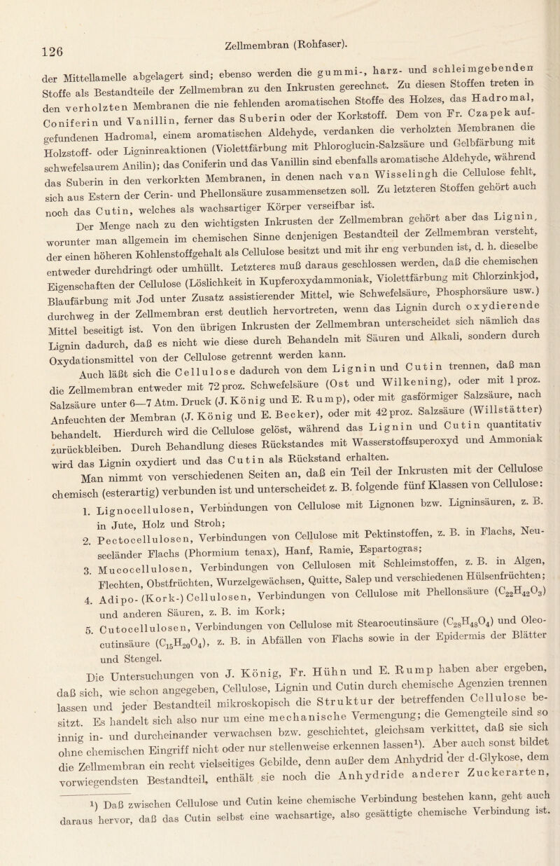 der Mittellamelle abgelagert sind; ebenso werden die gummi-, harz- und Stoffe als Bestandteile der Zellmembran zu den Inkrusten gerechnet. Zu diesen Stoffen treten m den verholzten Membranen die nie fehlenden aromatischen Stoffe des Holzes, das Hadroma , Coniferin und Vanillin, ferner das Suberin oder der Korkstoff. Dem von Fr. Czapek aul- gefundenen Hadromal, einem aromatischen Aldehyde, verdanken die verholzten Membranen Cie Holzstoff- oder Ligninreaktionen (Violettfärbung mit Phloroglucm-Salzsaure und Gelbfärbung schwefelsaurem Anilin); das Coniferin und das Vanillin sind ebenfalls aromatische das Suberin in den verkorkten Membranen, in denen nach van Wisselingh die Cellulose fe sich aus Estern der Cerin- und Phellonsäure zusammensetzen soll. Zu letzteren Stoffen ge lor auc noch das Cutin, welches als wachsartiger Körper verseifbar ist. . . Der Menge nach zu den wichtigsten Inkrusten der Zellmembran gehört aber das Lignin worunter man allgemein im chemischen Sinne denjenigen Bestandteil der Zellmembran verstellt der einen höheren Kohlenstoffgehalt als Cellulose besitzt und mit ihr eng verbunden ist d. h. dieselb entweder durchdringt oder umhüllt. Letzteres muß daraus geschlossen werden, daß die ehern. _ Eigenschaften der Cellulose (Löslichkeit in Kupferoxydammoniak, Violettfärbung mit Chlorzink, od Blaufärbung mit Jod unter Zusatz assistierender Mittel, wie Schwefelsäure, Phosphorsaure usw.) durchweg to der Zellmembran erst deutlich hervortreten, wenn das Lignin durch oxydierende Mittel beseitigt ist. Von den übrigen Inkrusten der Zellmembran unterscheidet sich nämlich das Lignin dadurch, daß es nicht wie diese durch Behandeln mit Säuren und Alkali, sondern durch Oxvdationsmittel von der Cellulose getrennt werden kann. y Auch läßt sich die Cellulose dadurch von dem Lign i n und C u 11 n trennen, daß man die Zellmembran entweder mit 72proz. Schwefelsäure (Ost und Wilkening), oder mit 1 pro. Salzsäure unter 6—7 Atm. Druck (J. König und E. Rump), oder mit gasförmiger Salzsaure, nach Anfeuchtender Membran (J. König und E. Becker), oder mit 42proz. Salzsäure (Willstatter) behandelt. Hierdurch wird die Cellulose gelöst, während das Lignin und Cut.n quantt Zurückbleiben. Durch Behandlung dieses Rückstandes mit Wasserstoffsuperoxyd und Ammon,ak wird das Lignin oxydiert und das Cut in als Rückstand erhalten. Man nimmt von verschiedenen Seiten an, daß ein Teil der Inkrusten mit der Cellulose chemisch (esterartig) verbunden ist und unterscheidet z. B. folgende fünf Klassen von Cellulose: 1. Lignocellulosen, Verbindungen von Cellulose mit Lignonen bzw. Lignmsauren, z. B. in Jute, Holz und Stroh; , AT 2. PectoCellulosen, Verbindungen von Cellulose mit Pektinstoffen, z. B. in Flachs, Neu- seeländer Flachs (Phormium tenax), Hanf, Ramie, Espartogras; . 3 Mucocellulosen, Verbindungen von Cellulosen mit Schleimstoffen, .B. in Algen, Flechten, Obstfrüchten, Wurzelgewächsen, Quitte, Salep und verschiedenen Hulsenfruchten; 4. Adipo-(Kork-) Cellulosen, Verbindungen von Cellulose mit Phellonsäure (C22H4203) und anderen Säuren, z. B. im Kork; . . , ni 5 Cutocellulosen, Verbindungen von Cellulose mit Stearocutmsaure (C28H48Q4) und t ’ cutinsäure (C16H20O4), z. B. in Abfällen von Flachs sowie in der Epidermis der Blatter und Stengel. Die Untersuchungen von J. König, Fr. Hühn und E. Rump haben aber ergeben, daß sich, wie schon angegeben, Cellulose, Lignin und Cutin durch chemische Agenzien trennen lassen und jeder Bestandteil mikroskopisch die Struktur der betreffenden Cellulose be- sitzt Es handelt sich also nur um eine mechanische Vermengung; die Gemengte,le sind so innig in- und durcheinander verwachsen bzw. geschichtet, gleichsam verkittet daß sie sic ohne chemischen Eingriff nicht oder nur stellenweise erkennen lassen ). Aber auch sonst bil die Zellmembran ein recht vielseitiges Gebilde, denn außer dem Anhydrid der d-Glykose vorwiegendsten Bestandteil, enthält sie noch die Anhydride anderer Zuckerarten, 1) Daß zwischen Cellulose und Cutin keine chemische Verbindung bestehen kann geht auch daraus hervor, daß das Cutin selbst eine wachsartige, also gesättigte chemische Verbindung is .