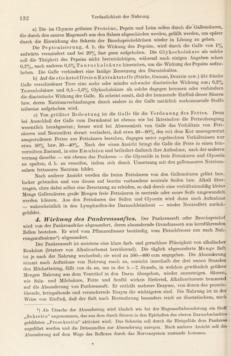 a) Die im Chymus gelösten Proteine, Pepsin und Leim sollen durch die Gallensäuren, die durch den sauren Magensaft aus den Salzen abgeschieden werden, gefällt werden, um spater durch die Einwirkung des Sekrets der Bauchspeicheldrüsen wieder in Lösung zu gehen. Die Peptonisierung, d. h. die Wirkung des Pepsins, wird durch die Galle von 1% aufwärts vermindert und bei 20% fast ganz aufgehoben. Die Glykocholsäure als solche soll die Tätigkeit des Pepsins nicht beeinträchtigen, während nach einigen Angaben schon 0,2%, nach anderen 0,5% T a u r o c h o 1 s ä u r e hinreichen, um die Wirkung des Pepsins aufzu- heben. Die Galle verhindert eine faulige Zersetzung des Darminhaltes. b) Auf die stickstof f freien Extraktstoffe (Stärke, Gummi, Dextrin usw.) übt frische Galle verschiedener Tiere eine mehr oder minder schwache diastatische Wirkung aus; 0,2% Taurocholsäure und 0,5—1,0% Glykocholsäure als solche dagegen hemmen oder verhindern die diastatische Wirkung der Galle. Es scheint somit, daß der hemmende Einfluß dieser Säuren bzw. deren Natriumverbindungen durch andere in der Galle natürlich vorkommende Stoffe teilweise aufgehoben wird. c) Von größter Bedeutung ist die Galle für die Verdauung des Fettes. Denn bei Ausschluß der Galle vom Darmkanal ist ebenso wie bei Ikterischen die Eettaufsaugung wesentlich herabgesetzt; ferner wird bei Abwesenheit von Galle das Verhältnis von Fett- säuren und Neutralfett derart verändert, daß etwa 80—90% des mit dem Kot unausgenutzt ausgestoßenen Fettes aus Fettsäuren bestehen, dagegen unter regelrechten Verhältnissen nur etwa 50% bzw. 30—40%. Nach der einen Ansicht bringt die Galle die Fette in einen fein- verteilten Zustand, in eine E mulsion und befördert dadurch ihre Aufnahme, nach der anderen vermag dieselbe — wie ebenso das Pankreas — die Glyceride in freie Fettsäuren und Glycerin zu spalten, d. h. zu verseifen, indem sich durch Umsetzung mit den gallensauren Natrium- salzen fettsaures Natrium bildet. Nach anderer Ansicht werden die freien Fettsäuren von den Gallensäuren gelöst bzw. locker gebunden und von diesen auf bereits vorhandene neutrale Seifen bzw. Alkali über- tragen, ohne dabei selbst eine Zersetzung zu erleiden, so daß durch eine verhältnismäßig kleine Menge Gallensäuren große Mengen freie Fettsäuren in neutrale oder saure Seife umgewandmt werden können. Aus den Fettsäuren der Seifen und Glycerin wird dann nach Aufnahme wahrscheinlich in den Lymphzellen der Darmschleimhaut — wieder Neutralfett zurück- gebildet. 4. Wirkung des Pankreassaftes. Der Pankreassaft oder Bauchspeichel wird von der Pankreasdrüse abgesondert, deren absondernde Grundmassen aus kernführenden Zellen bestehen. Er wird vom Pflanzenfresser beständig, vom Fleischfresser nur nach Nah- rungsaufnahme1) abgesondert. Der Pankreassaft ist meistens eine klare färb- und geruchlose Flüssigkeit von alkalischer Reaktion (letztere von Alkalicarbonat herrührend). Die täglich abgesonderte Menge Saft ist je nach der Nahrung wechselnd; sie wird zu 500—800 ccm angegeben. Die Absonderung nimmt nach Aufnahme von Nahrung rasch zu, erreicht innerhalb der drei ersten Stunden den Höchstbetrag, fällt von da an, um in der 5.—7. Stunde, in welchen gewöhnlich größere Mengen Nahrung aus dem Ventrikel in den Darm übergehen, wieder anzusteigen. Säuren, wie Salz- und Milchsäure, Fette und Senföl wirken fördernd, Alkalicarbonate hemmend auf die Absonderung von Pankreassaft. Er enthält mehrere Enzyme, von denen das protein- lösende, fettspaltende und verzuckernde Enzym die wichtigsten sind. Die Nahrung ist m der Weise von Einfluß, daß der Saft nach Brotnahrung besonders reich an diastatischem, nach i) Als Ursache der Absonderung wird ähnlich wie bei der Magensaftabsonderung ein Stoff Sekretin“ angenommen, das aus dem durch Säuren in den Epithelien des oberen Darmabschnittes gebildeten „Prosekretin“ aktiviert wird. Das Sekretin soll durch die Blutgefäße dem Pankreas zugeführt werden und die Drüsenzellen zur Absonderung anregen. Nach anderer Ansicht soll die Absonderung auf dem Wege des Reflexes durch das Nervensystem zustande kommen.