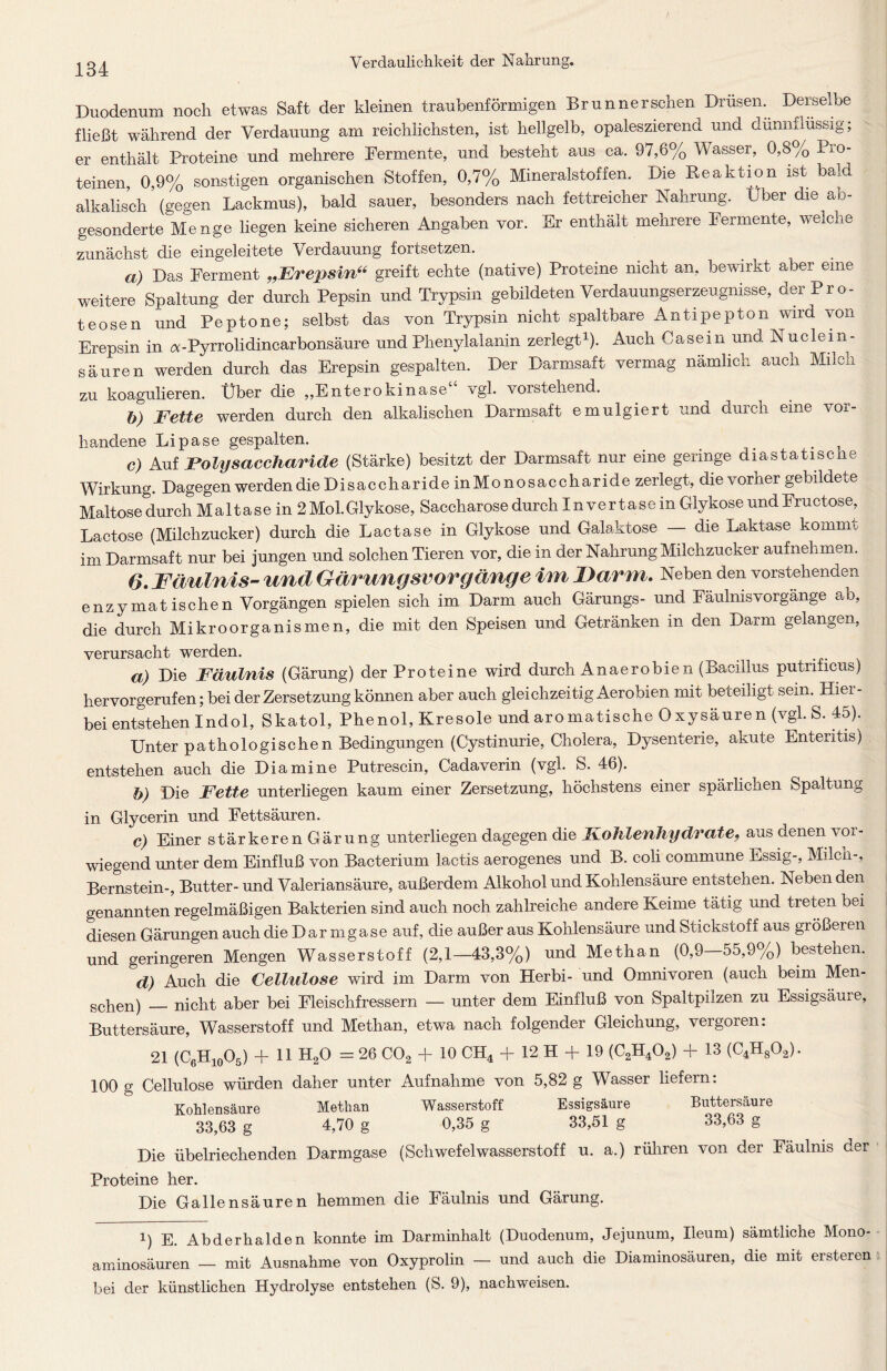 Duodenum noch etwas Saft der kleinen traubenförmigen Brunner sehen Drüsen. Derselbe fließt während der Verdauung arn reichlichsten, ist hellgelb, opaleszierend und dünnflüssig; er enthält Proteine und mehrere Fermente, und besteht aus ca. 97,6% Wasser, 0,8% Pro- teinen 0,9% sonstigen organischen Stoffen, 0,7% Mineralstoffen. Die Reaktion ist bald alkalisch (gegen Lackmus), bald sauer, besonders nach fettreicher Nahrung. Uber die ab- gesonderte Menge liegen keine sicheren Angaben vor. Er enthält mehrere Fermente, welche zunächst die eingeleitete Verdauung foltsetzen. a) Das Ferment „1Erepsin“ greift echte (native) Proteine nicht an, bewirkt aber eine weitere Spaltung der durch Pepsin und Trypsin gebildeten Verdauungserzeugnisse, der Pro- teosen und Peptone; selbst das von Trypsin nicht spaltbare Antipepton wird von Erepsin in a-Pyrrolidincarbonsäure und Phenylalanin zerlegt1). Auch Casein und Nuclein- säuren werden durch das Erepsin gespalten. Der Darmsaft vermag nämlich auch Milcn zu koagulieren. Über die ,,Enterokinase vgl. vorstehend. b) Fette werden durch den alkalischen Darmsaft emulgiert und durch eine vor- handene Lipase gespalten. . C) Auf Polysaccharide (Stärke) besitzt der Darmsaft nur eine geringe diastatische Wirkung. Dagegen werden dieDisaccharide inMonosaccharide zerlegt, die vorher gebildete Maltose durch Maltase in 2 Mol.Glykose, Saccharose durch In vertase in Glykose und Fructose, Lactose (Milchzucker) durch die Lactase in Glykose und Galaktose die Laktase kommt im Darmsaft nur bei jungen und solchen Tieren vor, die in der Nahrung Milchzucker aufnehmen. 6. Fäulnis- und Gärungsvorgänge im Darm. Neben den vorstehenden enzymatischen Vorgängen spielen sich im Darm auch Gärungs- und Fäulnisvorgänge ab, die durch Mikroorganismen, die mit den Speisen und Getränken in den Darm gelangen, verursacht werden. a) Die Fäulnis (Gärung) der Proteine wird durch Anaerobien (Bacillus putnficus) hervorgerufen; bei der Zersetzung können aber auch gleichzeitig Aerobien mit beteiligt sein. Hiei- bei entstehen Indol, Skatol, Phenol, Kresole und aromatische Oxysäuren (vgl. S. 45). Unter pathologischen Bedingungen (Cystinurie, Cholera, Dysenterie, akute Enteritis) entstehen auch die Diamine Putrescin, Cadaverin (vgl. S. 46). b) Die Fette unterliegen kaum einer Zersetzung, höchstens einer spärlichen Spaltung in Glycerin und Fettsäuren. c) Einer stärkeren Gärung unterliegen dagegen die Kohlenhydrate, aus denen vor- wiegend unter dem Einfluß von Bacterium lactis aerogenes und B. coli commune Essig-, Milch-, Bernstein-, Butter- und Valeriansäure, außerdem Alkohol und Kohlensäure entstehen. Neben den genanntenregelmäßigen Bakterien sind auch noch zahlreiche andere Keime tätig und treten bei diesen Gärungen auch die Dar mgase auf, die außer aus Kohlensäure und Stickstoff aus größeren und geringeren Mengen Wasserstoff (2,1—43,3%) und Methan (0,9 55,9%) bestehen. d) Auch die Cellulose wird im Darm von Herbi- und Omnivoren (auch beim Men- schen) — nicht aber bei Fleischfressern — unter dem Einfluß von Spaltpilzen zu Essigsäure, Buttersäure, Wasserstoff und Methan, etwa nach folgender Gleichung, vergoren: 21 (C6H10O5) +11 H20 = 26 C02 + 10 CH4 + 12 H + 19 (C2H402) + 13 (C4H802). 100 g Cellulose würden daher unter Aufnahme von 5,82 g Wasser liefern: Kohlensäure Methan Wasserstoff Essigsäure Buttersäure 33,63 g 4,70 g 0,35 g 33,51 g 33,63 g Die übelriechenden Darmgase (Schwefelwasserstoff u. a.) rühren von der Fäulnis der Proteine her. Die Gallensäuren hemmen die Fäulnis und Gärung. i) E. Abderhalden konnte im Darminhalt (Duodenum, Jejunum, Ileum) sämtliche Mono- aminosäuren — mit Ausnahme von Oxyprolin — und auch die Diammosauren, die mit ersteren bei der künstlichen Hydrolyse entstehen (S. 9), nachweisen.