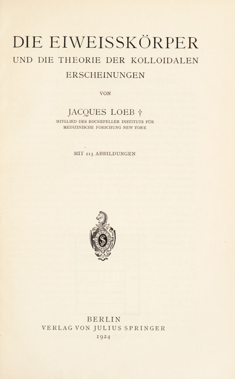 DIE EIWEISSKÖRPER UND DIE THEORIE DER KOLLOIDALEN ERSCHEINUNGEN VON JACQUES LOEB f MITGLIED DES ROCKEFELLER INSTITUTS FÜR MEDIZINISCHE FORSCHUNG NEW YORK MIT 115 ABBILDUNGEN BERLIN VERLAG VON JULIUS SPRINGER 1924