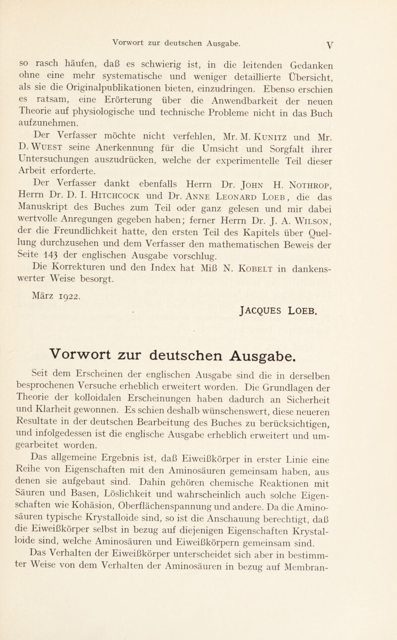 so rasch häufen, daß es schwierig ist, in die leitenden Gedanken ohne eine mehr systematische und weniger detaillierte Übersicht, als sie die Originalpublikationen bieten, einzudringen. Ebenso erschien es ratsam, eine Erörterung über die Anwendbarkeit der neuen Theorie auf physiologische und technische Probleme nicht in das Buch aufzunehmen. Der Verfasser möchte nicht verfehlen, Mr. M. Kunitz und Mr. D. Wuest seine Anerkennung für die Umsicht und Sorgfalt ihrer Untersuchungen auszudrücken, welche der experimentelle Teil dieser Arbeit erforderte. Der Verfasser dankt ebenfalls Herrn Dr. John H. Nothrop, Herrn Dr. D. I. Hitchcock und Dr. Anne Leonard Loeb , die das Manuskript des Buches zum Teil oder ganz gelesen und mir dabei wertvolle Anregungen gegeben haben; ferner Herrn Dr. J. A. Wilson, der die Freundlichkeit hatte, den ersten Teil des Kapitels über Quel- lung durchzusehen und dem Verfasser den mathematischen Beweis der Seite 143 der englischen Ausgabe vorschlug. Die Korrekturen und den Index hat Miß N. Kobelt in dankens- werter Weise besorgt. März 1922. Jacques Loeb. Vorwort zur deutschen Ausgabe. Seit dem Erscheinen der englischen Ausgabe sind die in derselben besprochenen Versuche erheblich erweitert worden. Die Grundlagen der Theorie der kolloidalen Erscheinungen haben dadurch an Sicherheit und Klarheit gewonnen. Es schien deshalb wünschenswert, diese neueren Resultate in der deutschen Bearbeitung des Buches zu berücksichtigen, und infolgedessen ist die englische Ausgabe erheblich erweitert und um- gearbeitet worden. Das allgemeine Ergebnis ist, daß Eiweißkörper in erster Linie eine Reihe von Eigenschaften mit den Aminosäuren gemeinsam haben, aus denen sie aufgebaut sind. Dahin gehören chemische Reaktionen mit Säuren und Basen, Löslichkeit und wahrscheinlich auch solche Eigen- schaften wie Kohäsion, Oberflächenspannung und andere. Da die Amino- säuren typische Krystalloide sind, so ist die Anschauung berechtigt, daß die Eiweißkörper selbst in bezug auf diejenigen Eigenschaften Krystal- loide sind, welche Aminosäuren und Eiweißkörpern gemeinsam sind. Das Verhalten der Eiweißkörper unterscheidet sich aber in bestimm- ter Weise von dem Verhalten der Aminosäuren in bezug auf Membran-