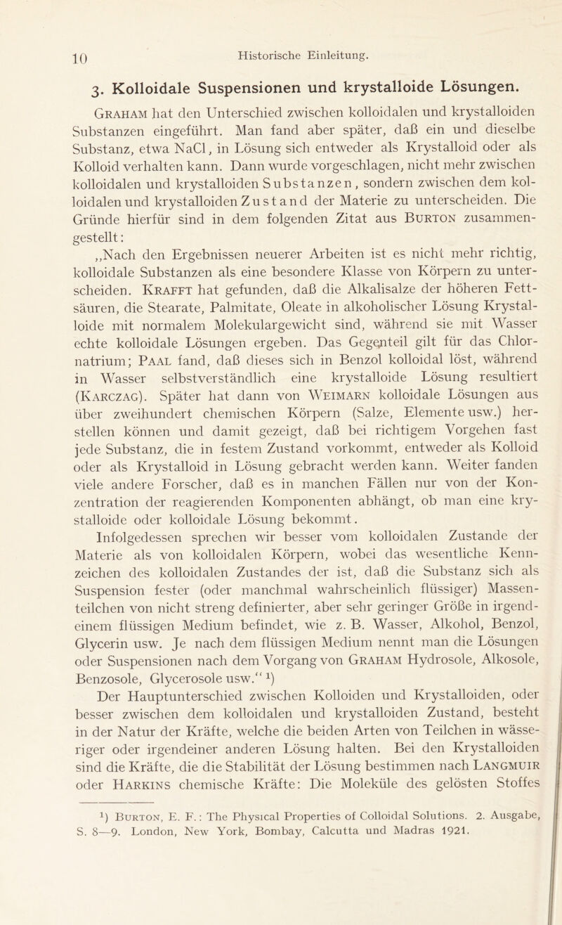 3. Kolloidale Suspensionen und krystalloide Lösungen. Graham hat den Unterschied zwischen kolloidalen und krystalloiden Substanzen eingeführt. Man fand aber später, daß ein und dieselbe Substanz, etwa NaCl, in Lösung sich entweder als Krystalloid oder als Kolloid verhalten kann. Dann wurde vorgeschlagen, nicht mehr zwischen kolloidalen und krystalloiden Substanzen , sondern zwischen dem kol- loidalen und krystalloiden Zustand der Materie zu unterscheiden. Die Gründe hierfür sind in dem folgenden Zitat aus Burton zusammen- gestellt : ,,Nach den Ergebnissen neuerer Arbeiten ist es nicht mehr richtig, kolloidale Substanzen als eine besondere Klasse von Körpern zu unter- scheiden. Krafft hat gefunden, daß die Alkalisalze der höheren Fett- säuren, die Stearate, Palmitate, Oleate in alkoholischer Lösung Krystal- loide mit normalem Molekulargewicht sind, während sie mit Wasser echte kolloidale Lösungen ergeben. Das Gegenteil gilt für das Chlor- natrium; Paal fand, daß dieses sich in Benzol kolloidal löst, während in Wasser selbstverständlich eine krystalloide Lösung resultiert (Karczag). Später hat dann von Weimarn kolloidale Lösungen aus über zweihundert chemischen Körpern (Salze, Elemente usw.) her- stellen können und damit gezeigt, daß bei richtigem Vorgehen fast jede Substanz, die in festem Zustand vorkommt, entweder als Kolloid oder als Krystalloid in Lösung gebracht werden kann. Weiter fanden viele andere Forscher, daß es in manchen Fällen nur von der Kon- zentration der reagierenden Komponenten abhängt, ob man eine kry- stalloide oder kolloidale Lösung bekommt. Infolgedessen sprechen wir besser vom kolloidalen Zustande der Materie als von kolloidalen Körpern, wobei das wesentliche Kenn- zeichen des kolloidalen Zustandes der ist, daß die Substanz sich als Suspension fester (oder manchmal wahrscheinlich flüssiger) Massen- teilchen von nicht streng definierter, aber sehr geringer Größe in irgend- einem flüssigen Medium befindet, wie z. B. Wasser, Alkohol, Benzol, Glycerin usw. Je nach dem flüssigen Medium nennt man die Lösungen oder Suspensionen nach dem Vorgang von Graham Hydrosole, Alkosole, Benzosole, Glycerosole usw/'x) Der Hauptunterschied zwischen Kolloiden und Krystalloiden, oder besser zwischen dem kolloidalen und krystalloiden Zustand, besteht in der Natur der Kräfte, welche die beiden Arten von Teilchen in wässe- riger oder irgendeiner anderen Lösung halten. Bei den Krystalloiden sind die Kräfte, die die Stabilität der Lösung bestimmen nach Langmuir oder Harkins chemische Kräfte: Die Moleküle des gelösten Stoffes 1) Burton, E. F.: The Physical Properties of Colloidal Solutions. 2. Ausgabe, S. 8—9. London, New York, Bombay, Calcutta und Madras 1921.