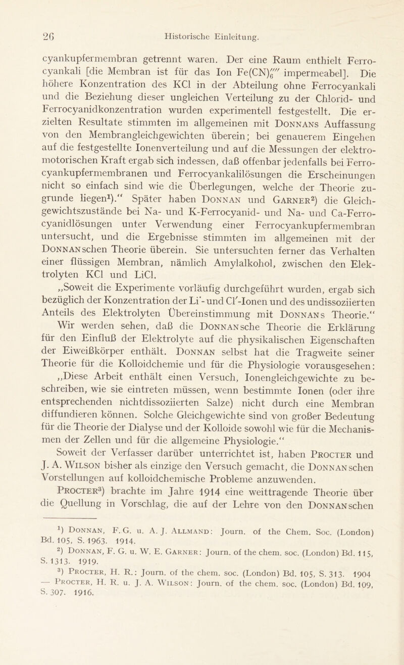 cyankupfermembran getrennt waren. Der eine Raum enthielt Ferro- cyankali [die Membran ist für das Ion FefCN) impermeabel]. Die höhere Konzentration des KCl in der Abteilung ohne Ferrocyankali und die Beziehung dieser ungleichen Verteilung zu der Chlorid- und Ferrocyanidkonzentration wurden experimentell festgestellt. Die er- zielten Resultate stimmten im allgemeinen mit Donnans Auffassung von den Membrangleichgewichten überein; bei genauerem Eingehen auf die festgestellte lonenverteilung und auf die Messungen der elektro- motorischen Kraft ergab sich indessen, daß offenbar jedenfalls bei Ferro- cyankupfermembranen und Ferrocyankalilösungen die Erscheinungen nicht so einfach sind wie die Überlegungen, welche der Theorie zu- grunde liegen1)/' Später haben Donnan und Garner2) die Gleich- gewichtszustände bei Na- und Iv-Ferrocyanid- und Na- und Ca-Ferro- cyanidlösungen unter Verwendung einer Ferrocyankupfermembran untersucht, und die Ergebnisse stimmten im allgemeinen mit der Donnansehen Theorie überein. Sie untersuchten ferner das Verhalten einer flüssigen Membran, nämlich Amylalkohol, zwischen den Elek- trolyten KCl und Li CI. ,,Soweit die Experimente vorläufig durchgeführt wurden, ergab sich bezüglich der Konzentration der Li - und Cü-Ionen und des undissoziierten Anteils des Elektrolyten Übereinstimmung mit Donnans Theorie.“ Wir werden sehen, daß die Donnan sehe Theorie die Erklärung für den Einfluß der Elektrolyte auf die physikalischen Eigenschaften der Eiweißkörper enthält. Donnan selbst hat die Tragweite seiner Theorie für die Kolloidchemie und für die Physiologie vorausgesehen: ,,Diese Arbeit enthält einen Versuch, lonengleichgewichte zu be- schreiben, wie sie eintreten müssen, wenn bestimmte Ionen (oder ihre entsprechenden nichtdissoziierten Salze) nicht durch eine Membran diffundieren können. Solche Gleichgewichte sind von großer Bedeutung für die Theorie der Dialyse und der Kolloide sowohl wie für die Mechanis- men der Zellen und für die allgemeine Physiologie.“ Soweit der Verfasser darüber unterrichtet ist, haben Procter und J. A. Wilson bisher als einzige den Versuch gemacht, die Donnan sehen Vorstellungen auf kolloidchemische Probleme anzuwenden. Procter3) brachte im Jahre 1914 eine weittragende Theorie über die Quellung in Vorschlag, die auf der Lehre von den Donnan sehen x) Donnan, F. G. u. A. J. Allmand: Journ. of the Cliem. Soc. (London) Bd. 105, S. 1963. 1914. 2) Donnan, F. G. u. W. E. Garner: Journ. of the chem. soc. (London) Bd. 115, s. 1313. 1919. 3) Procter, H. R.: Journ. of the chem. soc. (London) Bd. 105, S. 313. 1904 — Procter, H. R. u. J. A. Wilson: Journ. of the chem. soc. (London) Bd. 109, S. 307. 1916.