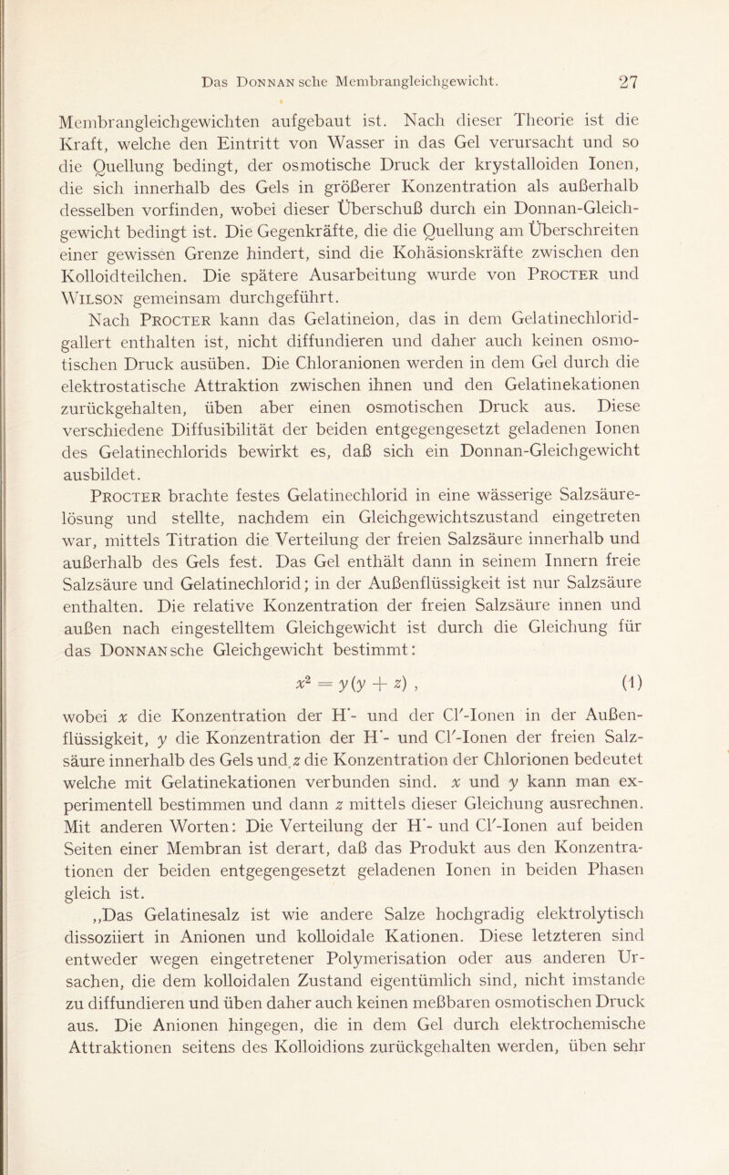 Membrangleichgewichten aufgebaut ist. Nach dieser Theorie ist die Kraft, welche den Eintritt von Wasser in das Gel verursacht und so die Quellung bedingt, der osmotische Druck der krystalloiden Ionen, die sich innerhalb des Gels in größerer Konzentration als außerhalb desselben vorfinden, wobei dieser Überschuß durch ein Donnan-Gleich- gewicht bedingt ist. Die Gegenkräfte, die die Quellung am Überschreiten einer gewissen Grenze hindert, sind die Kohäsionskräfte zwischen den Kolloidteilchen. Die spätere Ausarbeitung wurde von Procter und Wilson gemeinsam durchgeführt. Nach Procter kann das Gelatineion, das in dem Gelatinechlorid- gallert enthalten ist, nicht diffundieren und daher auch keinen osmo- tischen Druck ausüben. Die Chloranionen werden in dem Gel durch die elektrostatische Attraktion zwischen ihnen und den Gelatinekationen zurückgehalten, üben aber einen osmotischen Druck aus. Diese verschiedene Diffusibilität der beiden entgegengesetzt geladenen Ionen des Gelatinechlorids bewirkt es, daß sich ein Donnan-Gleichgewicht ausbildet. Procter brachte festes Gelatinechlorid in eine wässerige Salzsäure- lösung und stellte, nachdem ein Gleichgewichtszustand eingetreten war, mittels Titration die Verteilung der freien Salzsäure innerhalb und außerhalb des Gels fest. Das Gel enthält dann in seinem Innern freie Salzsäure und Gelatinechlorid; in der Außenflüssigkeit ist nur Salzsäure enthalten. Die relative Konzentration der freien Salzsäure innen und außen nach eingestelltem Gleichgewicht ist durch die Gleichung für das DoNNANsche Gleichgewicht bestimmt: *2 = y(y + z) > (0 wobei x die Konzentration der H‘- und der Cl'-Ionen in der Außen- flüssigkeit, y die Konzentration der H‘- und CP-Ionen der freien Salz- säure innerhalb des Gels und z die Konzentration der Chlorionen bedeutet welche mit Gelatinekationen verbunden sind, a und y kann man ex- perimentell bestimmen und dann z mittels dieser Gleichung ausrechnen. Mit anderen Worten: Die Verteilung der H’- und Cl'-Ionen auf beiden Seiten einer Membran ist derart, daß das Produkt aus den Konzentra- tionen der beiden entgegengesetzt geladenen Ionen in beiden Phasen gleich ist. ,,Das Gelatinesalz ist wie andere Salze hochgradig elektrolytisch dissoziiert in Anionen und kolloidale Kationen. Diese letzteren sind entweder wegen eingetretener Polymerisation oder aus anderen Ur- sachen, die dem kolloidalen Zustand eigentümlich sind, nicht imstande zu diffundieren und üben daher auch keinen meßbaren osmotischen Druck aus. Die Anionen hingegen, die in dem Gel durch elektrochemische Attraktionen seitens des Kolloidions zurückgehalten werden, üben sehr