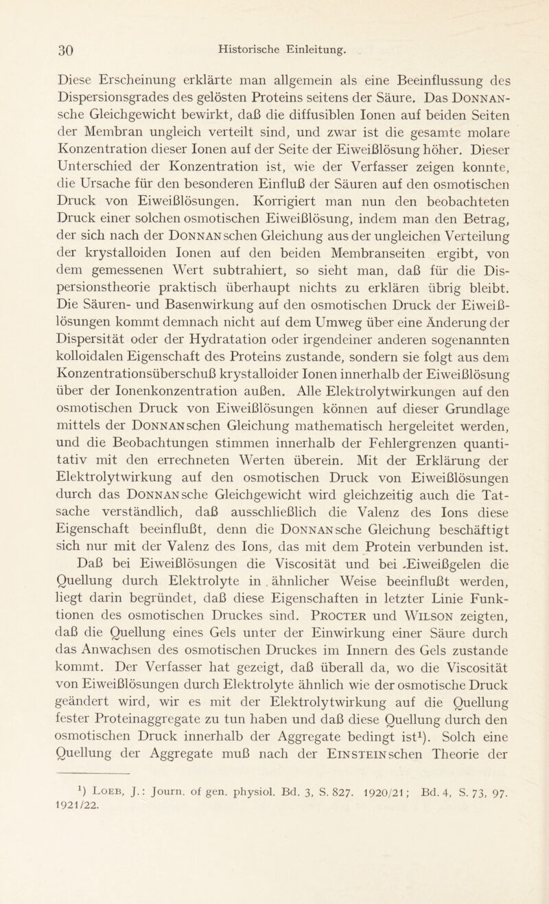 Diese Erscheinung erklärte man allgemein als eine Beeinflussung des Dispersionsgrades des gelösten Proteins seitens der Säure. Das Donnan- sche Gleichgewicht bewirkt, daß die diffusiblen Ionen auf beiden Seiten der Membran ungleich verteilt sind, und zwar ist die gesamte molare Konzentration dieser Ionen auf der Seite der Eiweißlösung höher. Dieser Unterschied der Konzentration ist, wie der Verfasser zeigen konnte, die Ursache für den besonderen Einfluß der Säuren auf den osmotischen Druck von Eiweißlösungen. Korrigiert man nun den beobachteten Druck einer solchen osmotischen Eiweißlösung, indem man den Betrag, der sich nach der Donnan sehen Gleichung aus der ungleichen Verteilung der krystalloiden Ionen auf den beiden Membranseiten ergibt, von dem gemessenen Wert subtrahiert, so sieht man, daß für die Dis- persionstheorie praktisch überhaupt nichts zu erklären übrig bleibt. Die Säuren- und Basenwirkung auf den osmotischen Druck der Eiweiß- lösungen kommt demnach nicht auf dem Umweg über eine Änderung der Dispersität oder der Hydratation oder irgendeiner anderen sogenannten kolloidalen Eigenschaft des Proteins zustande, sondern sie folgt aus dem Konzentrationsüberschuß krystalloider Ionen innerhalb der Eiweißlösung über der Ionenkonzentration außen. Alle Elektrolyt Wirkungen auf den osmotischen Druck von Eiweißlösungen können auf dieser Grundlage mittels der Donnan sehen Gleichung mathematisch hergeleitet werden, und die Beobachtungen stimmen innerhalb der Fehlergrenzen quanti- tativ mit den errechneten Werten überein. Mit der Erklärung der Elektrolytwirkung auf den osmotischen Druck von Eiweißlösungen durch das Donnan sehe Gleichgewicht wird gleichzeitig auch die Tat- sache verständlich, daß ausschließlich die Valenz des Ions diese Eigenschaft beeinflußt, denn die Donnan sehe Gleichung beschäftigt sich nur mit der Valenz des Ions, das mit dem Protein verbunden ist. Daß bei Eiweißlösungen die Viscosität und bei -Eiweißgelen die Quellung durch Elektrolyte in . ähnlicher Weise beeinflußt werden, liegt darin begründet, daß diese Eigenschaften in letzter Linie Funk- tionen des osmotischen Druckes sind. Procter und Wilson zeigten, daß die Quellung eines Gels unter der Einwirkung einer Säure durch das Anwachsen des osmotischen Druckes im Innern des Gels zustande kommt. Der Verfasser hat gezeigt, daß überall da, wo die Viscosität von Eiweißlösungen durch Elektrolyte ähnlich wie der osmotische Druck geändert wird, wir es mit der Elektrolyt Wirkung auf die Quellung fester Proteinaggregate zu tun haben und daß diese Quellung durch den osmotischen Druck innerhalb der Aggregate bedingt ist1). Solch eine Quellung der Aggregate muß nach der Einstein sehen Theorie der q Loeb, J.: Journ. of gen. physiol. Bd. 3, S. 827- 1920/21; Bd. 4, S. 73, 97. 1921/22.