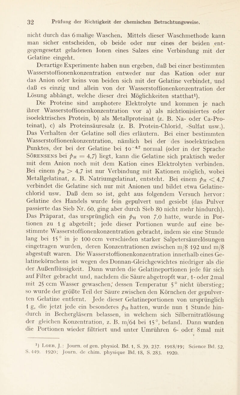 nicht durch das 6 malige Waschen. Mittels dieser Waschmethode kann man sicher entscheiden, ob beide oder nur eines der beiden ent- gegengesetzt geladenen Ionen eines Salzes eine Verbindung mit der Gelatine eingeht. Derartige Experimente haben nun ergeben, daß bei einer bestimmten Wasserstoffionenkonzentration entweder nur das Kation oder nur das Anion oder keins von beiden sich mit der Gelatine verbindet, und daß es einzig und allein von der Wasserstoffionenkonzentration der Lösung abhängt, welche dieser drei Möglichkeiten statthat1). Die Proteine sind amphotere Elektrolyte und kommen je nach ihrer Wasserstoffionenkonzentration vor a) als nichtionisiertes oder isoelektrisches Protein, b) als Metallproteinat (z. B. Na- oder Ca-Pro- teinat), c) als Proteinsäuresalz (z. B. Protein-Chlorid, -Sulfat usw.). Das Verhalten der Gelatine soll dies erläutern. Bei einer bestimmten Wasserstoffionenkonzentration, nämlich bei der des isoelektrischen Punktes, der bei der Gelatine bei Io-4,7 normal (oder in der Sprache Sörensens bei pK = 4,7) liegt, kann die Gelatine sich praktisch weder mit dem Anion noch mit dem Kation eines Elektrolyten verbinden. Bei einem pu 2> 4,7 ist nur Verbindung mit Kationen möglich, wobei Metallgelatinat, z. B. Natriumgelatinat, entsteht. Bei einem pK <4,7 verbindet die Gelatine sich nur mit Anionen und bildet etwa Gelatine- chlorid usw. Daß dem so ist, geht aus folgendem Versuch hervor: Gelatine des Handels wurde fein gepulvert und gesiebt (das Pulver passierte das Sieb Nr. 60, ging aber durch Sieb 80 nicht mehr hindurch). Das Präparat, das ursprünglich ein pH von 7,0 hatte, wurde in Por- tionen zu 1 g abgeteilt; jede dieser Portionen wurde auf eine be- stimmte Wasserstoffionenkonzentration gebracht, indem sie eine Stunde lang bei 15° in je 100 ccm verschieden starker Salpetersäurelösungen eingetragen wurden, deren Konzentrationen zwischen m/8 192 und m/8 abgestuft waren. Die Wasserstoffionenkonzentration innerhalb eines Ge- latinekörnchens ist wegen des Donnan-Gleichgewichtes niedriger als die der Außenflüssigkeit. Dann wurden die Gelatineportionen jede für sich auf Filter gebracht und, nachdem die Säure abgetropft war, 1- oder 2mal mit 25 ccm Wasser gewaschen,' dessen Temperatur 5° nicht überstieg; so wurde der größte Teil der Säure zwischen den Körnchen der gepulver- ten Gelatine entfernt. Jede dieser Gelatineportionen von ursprünglich 1 g, die jetzt jede ein besonderes />H hatten, wurde nun 1 Stunde hin- durch in Bechergläsern belassen, in welchem sich Silbernitratlösung der gleichen Konzentration, z. B. m/64 bei 15°, befand. Dann wurden die Portionen wieder filtriert und unter Umrühren 6- oder 8 mal mit *) Loeb, J.: Journ. of gen. physiol. Bd. 1, S. 39, 237- 1918/19; Science Bd. 52, S. 449- 1920; Journ. de cliim. physique Bd. 18, S. 283. 1920.