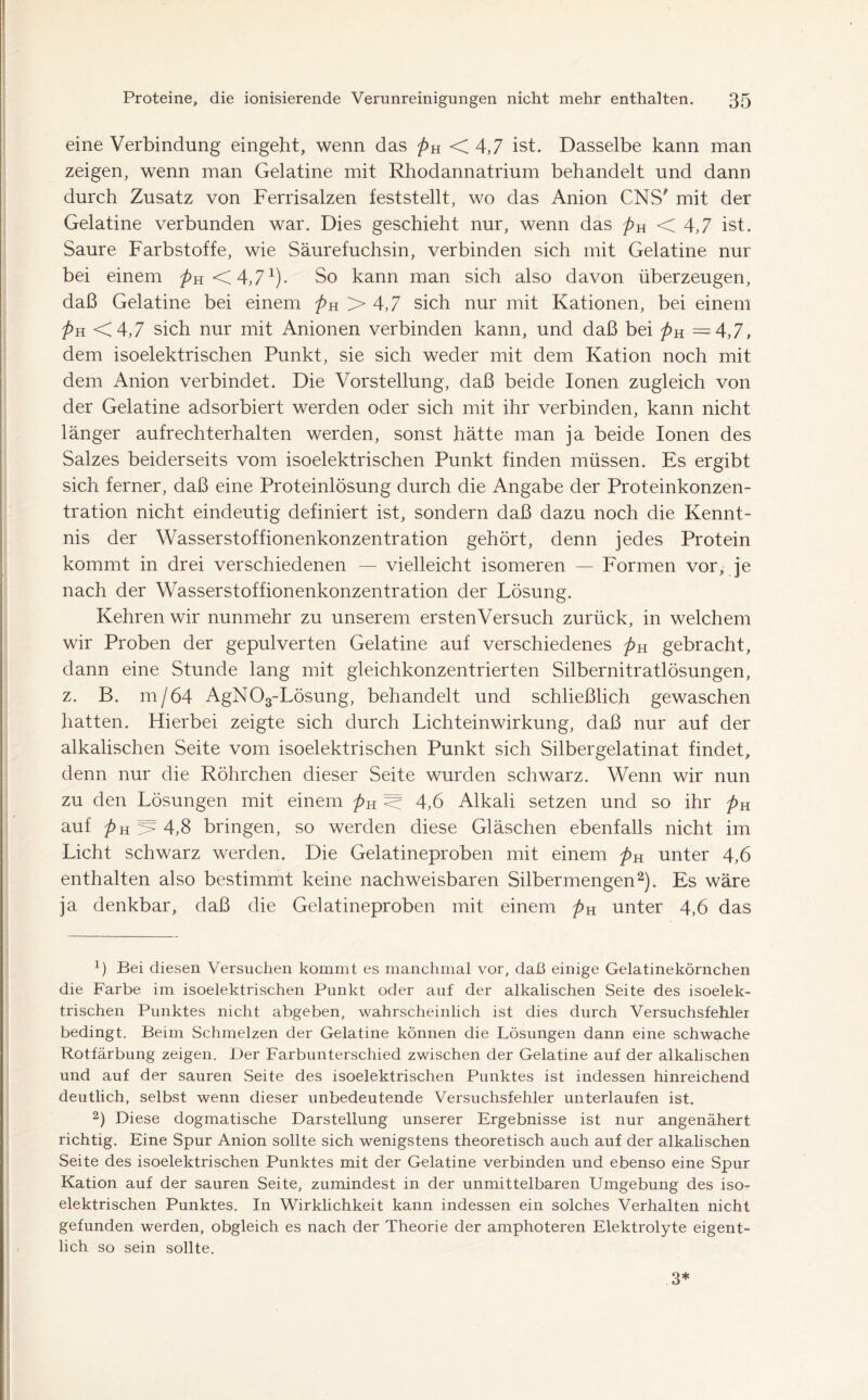 eine Verbindung eingeht, wenn das pH <4,7 ist. Dasselbe kann man zeigen, wenn man Gelatine mit Rhodannatrium behandelt und dann durch Zusatz von Ferrisalzen feststellt, wo das Anion CNS' mit der Gelatine verbunden war. Dies geschieht nur, wenn das />H < 4,7 ist. Saure Farbstoffe, wie Säurefuchsin, verbinden sich mit Gelatine nur bei einem />H<4,71). So kann man sich also davon überzeugen, daß Gelatine bei einem pH >4,7 sich nur mit Kationen, bei einem pH <4,7 sich nur mit Anionen verbinden kann, und daß bei pH =4,7, dem isoelektrischen Punkt, sie sich weder mit dem Kation noch mit dem Anion verbindet. Die Vorstellung, daß beide Ionen zugleich von der Gelatine adsorbiert werden oder sich mit ihr verbinden, kann nicht länger aufrechterhalten werden, sonst hätte man ja beide Ionen des Salzes beiderseits vom isoelektrischen Punkt finden müssen. Es ergibt sich ferner, daß eine Proteinlösung durch die Angabe der Proteinkonzen- tration nicht eindeutig definiert ist, sondern daß dazu noch die Kennt- nis der Wasserstoffionenkonzentration gehört, denn jedes Protein kommt in drei verschiedenen — vielleicht isomeren — Formen vor, je nach der Wasserstoffionenkonzentration der Lösung. Kehren wir nunmehr zu unserem ersten Versuch zurück, in welchem wir Proben der gepulverten Gelatine auf verschiedenes pH gebracht, dann eine Stunde lang mit gleichkonzentrierten Silbernitratlösungen, z. B. m/64 AgN03-Lösung, behandelt und schließlich gewaschen hatten. Hierbei zeigte sich durch Lichteinwirkung, daß nur auf der alkalischen Seite vom isoelektrischen Punkt sich Silbergelatinat findet, denn nur die Röhrchen dieser Seite wurden schwarz. Wenn wir nun zu den Lösungen mit einem pH < 4,6 Alkali setzen und so ihr pH auf pH > 4,8 bringen, so werden diese Gläschen ebenfalls nicht im Licht schwarz werden. Die Gelatineproben mit einem pH unter 4,6 enthalten also bestimmt keine nachweisbaren Silbermengen2). Es wäre ja denkbar, daß die Gelatineproben mit einem pH unter 4,6 das 1) Bei diesen Versuchen kommt es manchmal vor, daß einige Gelatinekörnchen die Farbe im isoelektrischen Punkt oder auf der alkalischen Seite des isoelek- trischen Punktes nicht abgeben, wahrscheinlich ist dies durch Versuchsfehler bedingt. Beim Schmelzen der Gelatine können die Lösungen dann eine schwache Rotfärbung zeigen. Der Farbunterschied zwischen der Gelatine auf der alkalischen und auf der sauren .Seite des isoelektrischen Punktes ist indessen hinreichend deutlich, selbst wenn dieser unbedeutende Versuchsfehler unterlaufen ist. 2) Diese dogmatische Darstellung unserer Ergebnisse ist nur angenähert richtig. Eine Spur Anion sollte sich wenigstens theoretisch auch auf der alkalischen Seite des isoelektrischen Punktes mit der Gelatine verbinden und ebenso eine Spur Kation auf der sauren Seite, zumindest in der unmittelbaren Umgebung des iso- elektrischen Punktes. In Wirklichkeit kann indessen ein solches Verhalten nicht gefunden werden, obgleich es nach der Theorie der amphoteren Elektrolyte eigent- lich so sein sollte. 3*