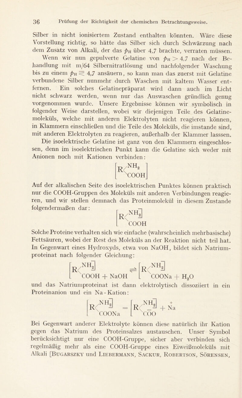 Silber in nicht ionisiertem Zustand enthalten könnten. Wäre diese Vorstellung richtig, so hätte das Silber sich durch Schwärzung nach dem Zusatz von Alkali, der das pn über 4,7 brachte, verraten müssen. Wenn wir nun gepulverte Gelatine von pK > 4,7 nach der Be- handlung mit m/64 Silbernitratlösung und nachfolgender Waschung bis zu einem pH W 4,7 ansäuern, so kann man das zuerst mit Gelatine verbundene Silber nunmehr durch Waschen mit kaltem Wasser ent- fernen. Ein solches Gelatinepräparat wird dann auch im Licht nicht schwarz werden, wenn nur das Auswaschen gründlich genug vorgenommen wurde. Unsere Ergebnisse können wir symbolisch in folgender Weise darstellen, wobei wir diejenigen Teile des Gelatine- moleküls, welche mit anderen Elektrolyten nicht reagieren können, in Klammern einschließen und die Teile des Moleküls, die imstande sind, mit anderen Elektrolyten zu reagieren, außerhalb der Klammer lasssen. Die isoelektrische Gelatine ist ganz von den Klammern eingeschlos- sen, denn im isoelektrischen Punkt kann die Gelatine sich weder mit Anionen noch mit Kationen verbinden: nh2 COOH Auf der alkalischen Seite des isoelektrischen Punktes können praktisch nur die COOH-Gruppen des Moleküls mit anderen Verbindungen reagie- ren, und wir stellen demnach das Proteinmolekül in diesem Zustande folgendermaßen dar: 'r COOH /NH, Solche Proteine verhalten sich wie einfache (wahrscheinlich mehrbasische) Fettsäuren, wobei der Rest des Moleküls an der Reaktion nicht teil hat. In Gegenwart eines Hydroxyds, etwa von NaOH, bildet sich Natrium- proteinat nach folgender Gleichung: r/NH2 R/Niy _ . XCOOH + NaOH ^ und das Natriumproteinat ist dann elektrolytisch dissoziiert in ein Proteinanion und ein Na-Kation: COONa + H20 NH, [ .NH, R< - = R< L COONa . coo + Bei Gegenwart anderer Elektrolyte können diese natürlich ihr Kation gegen das Natrium des Proteinsalzes austauschen. Unser Symbol berücksichtigt nur eine COOH-Gruppe, sicher aber verbinden sich regelmäßig mehr als eine COOH-Gruppe eines Eiweißmoleküls mit Alkali [Bugarszky und Liebermann, Sackur, Robertson, Sörensen,