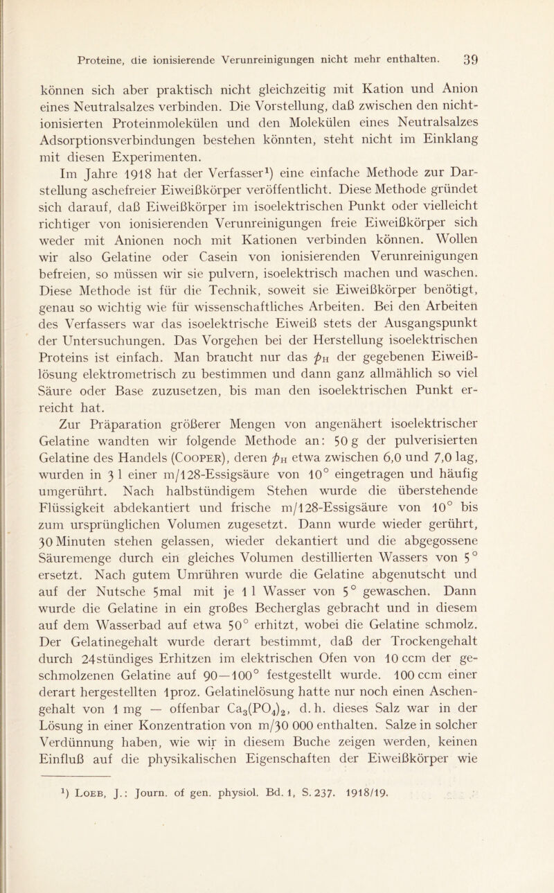 können sich aber praktisch nicht gleichzeitig mit Kation und Anion eines Neutralsalzes verbinden. Die Vorstellung, daß zwischen den nicht- ionisierten Proteinmolekülen und den Molekülen eines Neutralsalzes Adsorptionsverbindungen bestehen könnten, steht nicht im Einklang mit diesen Experimenten. Im Jahre 1918 hat der Verfasser1) eine einfache Methode zur Dar- stellung aschefreier Eiweißkörper veröffentlicht. Diese Methode gründet sich darauf, daß Eiweißkörper im isoelektrischen Punkt oder vielleicht richtiger von ionisierenden Verunreinigungen freie Eiweißkörper sich weder mit Anionen noch mit Kationen verbinden können. Wollen wir also Gelatine oder Casein von ionisierenden Verunreinigungen befreien, so müssen wir sie pulvern, isoelektrisch machen und waschen. Diese Methode ist für die Technik, soweit sie Eiweißkörper benötigt, genau so wichtig wie für wissenschaftliches Arbeiten. Bei den Arbeiten des Verfassers war das isoelektrische Eiweiß stets der Ausgangspunkt der Untersuchungen. Das Vorgehen bei der Herstellung isoelektrischen Proteins ist einfach. Man braucht nur das pu der gegebenen Eiweiß- lösung elektrometrisch zu bestimmen und dann ganz allmählich so viel Säure oder Base zuzusetzen, bis man den isoelektrischen Punkt er- reicht hat. Zur Präparation größerer Mengen von angenähert isoelektrischer Gelatine wandten wir folgende Methode an: 50g der pulverisierten Gelatine des Handels (Cooper), deren pH etwa zwischen 6,0 und 7,0 lag, wurden in 3 1 einer m/128-Essigsäure von 10° eingetragen und häufig umgerührt. Nach halbstündigem Stehen wurde die überstehende Flüssigkeit abdekantiert und frische m/128-Essigsäure von 10° bis zum ursprünglichen Volumen zugesetzt. Dann wurde wieder gerührt, 30 Minuten stehen gelassen, wieder dekantiert und die abgegossene Säuremenge durch ein gleiches Volumen destillierten Wassers von 5° ersetzt. Nach gutem Umrühren wurde die Gelatine abgenutscht und auf der Nutsche 5mal mit je 1 1 Wasser von 5° gewaschen. Dann wurde die Gelatine in ein großes Becherglas gebracht und in diesem auf dem Wasserbad auf etwa 50° erhitzt, wobei die Gelatine schmolz. Der Gelatinegehalt wurde derart bestimmt, daß der Trockengehalt durch 24stündiges Erhitzen im elektrischen Ofen von 10 ccm der ge- schmolzenen Gelatine auf 90 —100° festgestellt wurde. 100 ccm einer derart hergestellten lproz. Gelatinelösung hatte nur noch einen Aschen- gehalt von 1 mg — offenbar Ca3(P04)2, d. h. dieses Salz war in der Lösung in einer Konzentration von m/30 000 enthalten. Salze in solcher Verdünnung haben, wie wir in diesem Buche zeigen werden, keinen Einfluß auf die physikalischen Eigenschaften der Eiweißkörper wie