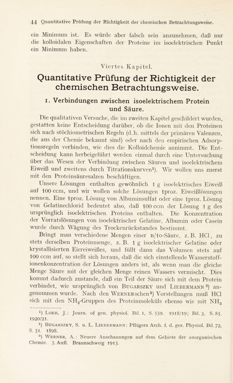 ein Minimum ist. Es würde aber falsch sein anzunehmen, daß nur die kolloidalen Eigenschaften der Proteine im isoelektrischen Punkt ein Minimum haben. Viertes Kapitel. Quantitative Prüfung der Richtigkeit der chemischen Betrachtungsweise. i. Verbindungen zwischen isoelektrischem Protein und Säure, Die qualitativen Versuche, die im zweiten Kapitel geschildert wurden, gestatten keine Entscheidung darüber, ob die Ionen mit den Proteinen sich nach stöchiometrischen Regeln (d.h. mittels der primären Valenzen, die aus der Chemie bekannt sind) oder nach den empirischen Adsorp- tionsregeln verbinden, wie dies die Kolloidchemie annimmt. Die Ent- scheidung kann herbeigeführt werden einmal durch eine Untersuchung über das Wesen der Verbindung zwischen Säuren und isoelektrischem Eiweiß und zweitens durch Titrationskurven1). Wir wollen uns zuerst mit den Proteinsäuresalzen beschäftigen. Unsere Lösungen enthalten gewöhnlich 1 g isoelektrisches Eiweiß auf 100 ccm, und wir wollen solche Lösungen lproz. Eiweißlösungen nennen. Eine lproz. Lösung von Albuminsulfat oder eine lproz. Lösung von Gelatinechlorid bedeutet also, daß 100 ccm der Lösung 1 g des ursprünglich isoelektrischen Proteins enthalten. Die Konzentration der Vorratslösungen von isoelektrischer Gelatine, Albumin oder Casein wurde durch Wägung des Trockenrückstandes bestimmt. Bringt man verschiedene Mengen einer n/lo-Säure, z. B. HCl, zu stets derselben Proteinmenge, z. B. lg isoelektrischer Gelatine oder krystallisierten Eiereiweißes, und füllt dann das Volumen stets auf 100 ccm auf, so stellt sich heraus, daß die sich einstellende Wasserstoff- ionenkonzentration der Lösungen anders ist, als wenn man die gleiche Menge Säure mit der gleichen Menge reinen Wassers vermischt. Dies kommt dadurch zustande, daß ein Teil der Säure sich mit dem Protein verbindet, wie ursprünglich von Bugarszky und Liebermann 2) an- genommen wurde. Nach den WERNERschen3) Vorstellungen muß HCl sich mit den NH2-Gruppen des Proteinmoleküls ebenso wie mit NH3 !) Loeb, J.: Journ. of gen. physiol. Bd. 1, S. 559. 1918/19; Bd. 3, S. 85. 1920/21. 2) Bugarszky, S. u. L. Liebermann: Pflügers Arch. f. d. ges. Physiol. Bd. 72, S. 51. 1898. 3) Werner, A.: Neuere Anschauungen auf dem Gebiete der anorganischen Chemie. 3. Aufl. Braunschweig 1913.