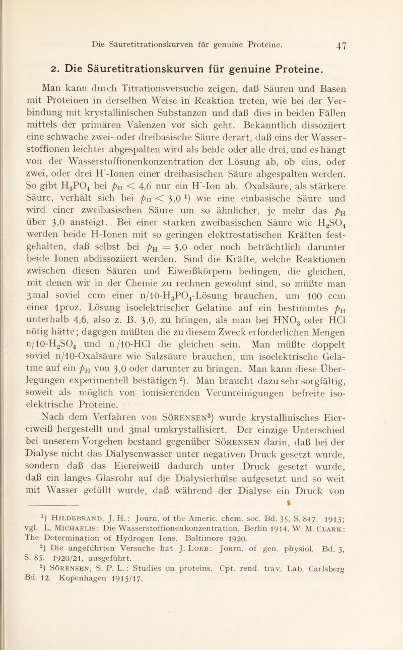 2. Die Säuretitrationskurven für genuine Proteine. Man kann durch Titrationsversuche zeigen, daß Säuren und Basen mit Proteinen in derselben Weise in Reaktion treten, wie bei der Ver- bindung mit krystallinischen Substanzen und daß dies in beiden Fällen mittels der primären Valenzen vor sich geht. Bekanntlich dissoziiert eine schwache zwei- oder dreibasische Säure derart, daß eins der Wasser- stoffionen leichter abgespalten wird als beide oder alle drei, und es hängt von der Wasserstoffionenkonzentration der Lösung ab, ob eins, oder zwei, oder drei H'-Ionen einer dreibasischen Säure abgespalten werden. So gibt H3P04 bei pH < 4,6 nur ein H‘-Ion ab. Oxalsäure, als stärkere Säure, verhält sich bei pH < 3,0 x) wie eine einbasische Säure und wird einer zweibasischen Säure um so ähnlicher, je mehr das pn über 3,0 ansteigt. Bei einer starken zweibasischen Säure wie H2S04 werden beide H-Ionen mit so geringen elektrostatischen Kräften fest- gehalten, daß selbst bei pn = 3,0 oder noch beträchtlich darunter beide Ionen abdissoziiert werden. Sind die Kräfte, welche Reaktionen zwischen diesen Säuren und Eiweißkörpern bedingen, die gleichen, mit denen wir in der Chemie zu rechnen gewohnt sind, so müßte man 3mal soviel ccm einer n/lO-H3P04-Lösung brauchen, um 100 ccm einer lproz. Lösung isoelektrischer Gelatine auf ein bestimmtes pn unterhalb 4,6, also z. B. 3,0, zu bringen, als man bei HN03 oder HCl nötig hätte; dagegen müßten die zu diesem Zweck erforderlichen Mengen n/10-H2SO4 und n/10-HCl die gleichen sein. Man müßte doppelt soviel n/10-Oxalsäure wie Salzsäure brauchen, um isoelektrische Gela- tme auf ein pn von 3,0 oder darunter zu bringen. Man kann diese Über- legungen experimentell bestätigen2). Man braucht dazu sehr sorgfältig, soweit als möglich von ionisierenden Verunreinigungen befreite iso- elektrische Proteine. Nach dem Verfahren von Sörensen3) wurde krystallinisches Eier- eiweiß her gestellt und 3mal umkrystallisiert. Der einzige Unterschied bei unserem Vorgehen bestand gegenüber Sörensen darin, daß bei der Dialyse nicht das Dialysenwasser unter negativen Druck gesetzt wurde, sondern daß das Eiereiweiß dadurch unter Druck gesetzt wurde, daß ein langes Glasrohr auf die Dialysierhülse aufgesetzt und so weit mit Wasser gefüllt wurde, daß während der Dialyse ein Druck von fe x) Hildebrand, J.H.: Journ. of the Americ. chem. soc. Bd. 35, S. 847. 1913; vgl. L. Michaelis: Die Wasserstoffionenkonzentration. Berlin 1914. W. M. Clark: The Determination of Hydrogen Ions. Baltimore 1920. 2) Die angeführten Versuche hat J. Loeb: Journ. of gen. physiol. Bd. 3, S. 85. 1920/21, ausgeführt. 3) Sörensen, S. P. L.: Studies on proteins. Cpt. rend. trav. Lab. Carlsberg Bd. 12. Kopenhagen 1915/17.