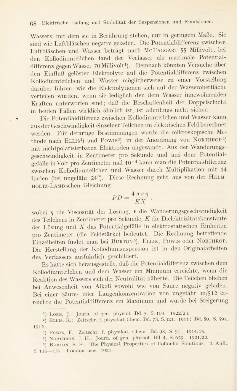 Wassers, mit dem sie in Berührung stehen, nur in geringem Maße. Sie sind wie Luftbläschen negativ geladen. Die Potentialdifferenz zwischen Luftbläschen und Wasser beträgt nach McTaggart 55 Millivolt; bei den Kollodiumteilchen fand der Verfasser als maximale Potential- differenz gegen Wasser 70 Millivolt1). Demnach könnten Versuche übei den Einfluß gelöster Elektrolyte auf die Potentialdifferenz zwischen Kollodiumteilchen und Wasser möglicherweise zu einer Vorstellung darüber führen, wie die Elektrolytionen sich auf der Wasseroberfläche verteilen würden, wenn sie lediglich den dem Wasser innewohnenden Kräften unterworfen sind; daß die Beschaffenheit der Doppelschicht in beiden Fällen wirklich ähnlich ist, ist allerdings nicht sicher. Die Potentialdifferenz zwischen Kollodiumteilchen und Wasser kann aus der Geschwindigkeit einzelner Teilchen im elektrischen Feld berechnet werden. Für derartige Bestimmungen wurde die mikroskopische Me- thode nach Ellis2) und Powis3) in der Anordnung von Northrop4) mit nichtpolarisierbaren Elektroden angewandt. Aus der Wanderungs- geschwindigkeit in Zentimeter pro Sekunde und aus dem Potential- gefälle in Volt pro Zentimeter mal 104 kann man die Potentialdifferenz zwischen Kollodiumteilchen und Wasser durch Multiplikation mit 14 finden (bei ungefähr 24°). Diese Rechnung geht aus von der Helm- holtz-Lambsehen Gleichung 4nvri KX ’ wobei rj die Viscosität der Lösung, v die Wanderungsgeschwindigkeit des Teilchens in Zentimeter pro Sekunde, K die Dielektrizitätskonstante der Lösung und X das Potentialgefälle in elektrostatischen Einheiten pro Zentimeter (die Feldstärke) bedeutet. Die Rechnung betreffende Einzelheiten findet man bei Burton5), Ellis, Powis oder Northrop. Die Herstellung der Kollodiumsuspension ist in den Originalarbeiten des Verfassers ausführlich geschildert. Es hatte sich herausgestellt, daß die Potentialdifferenz zwischen dem Kollodiumteilchen und dem Wasser ein Minimum erreichte, wenn die Reaktion des Wassers sich der Neutralität näherte. Die Teilchen blieben bei Anwesenheit von Alkali sowohl wie von Säure negativ geladen. Bei einer Säure- oder Laugenkonzentration von ungefähr m/512 er- reichte die Potentialdifferenz ein Maximum und wurde bei Steigerung !) Loeb, J.: Journ. of gen. physiol. Bd. 5, S. 109- 1922/23. 2) Ellis, R.: Zeitschr. f. physikal. Chem. Bd. 78, S.321. 1911 I Bd. 80, S. 597- 1912. 3) Powis, F.: Zeitschr. f. physikal. Chem. Bd. 98, S. 91. 1914/15- 4) Northrop, J. H.: Journ. of gen. physiol. Bd. 4, S. 629. 1921/22. 5) Burton, E. F.: The Physical Properties of Colloidal Solutions. 2. Aufl., S. 136—137. London usw. 1921.