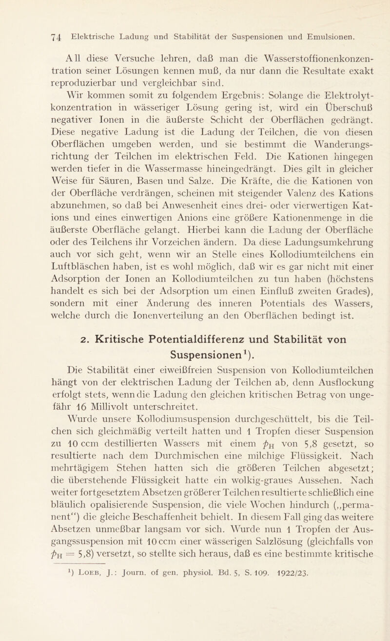 All diese Versuche lehren, daß man die Wasserstoffionenkonzen- tration seiner Lösungen kennen muß, da nur dann die Resultate exakt reproduzierbar und vergleichbar sind. Wir kommen somit zu folgendem Ergebnis: Solange die Elektrolyt- konzentration in wässeriger Lösung gering ist, wird ein Überschuß negativer Ionen in die äußerste Schicht der Oberflächen gedrängt. Diese negative Ladung ist die Ladung der Teilchen, die von diesen Oberflächen umgeben werden, und sie bestimmt die Wanderungs- richtung der Teilchen im elektrischen Feld. Die Kationen hingegen werden tiefer in die Wassermasse hineingedrängt. Dies gilt in gleicher Weise für Säuren, Basen und Salze. Die Kräfte, die die Kationen von der Oberfläche verdrängen, scheinen mit steigender Valenz des Kations abzunehmen, so daß bei Anwesenheit eines drei- oder vierwertigen Kat- ions und eines einwertigen Anions eine größere Kationenmenge in die äußerste Oberfläche gelangt. Hierbei kann die Ladung der Oberfläche oder des Teilchens ihr Vorzeichen ändern. Da diese Ladungsumkehrung auch vor sich geht, wenn wir an Stelle eines Kollodiumteilchens ein Luftbläschen haben, ist es wohl möglich, daß wir es gar nicht mit einer Adsorption der Ionen an Kollodiumteilchen zu tun haben (höchstens handelt es sich bei der Adsorption um einen Einfluß zweiten Grades), sondern mit einer Änderung des inneren Potentials des Wassers, welche durch die Ionenverteilung an den Oberflächen bedingt ist. 2. Kritische Potentialdifferenz und Stabilität von Suspensionen1). Die Stabilität einer eiweißfreien Suspension von Kollodiumteilchen hängt von der elektrischen Ladung der Teilchen ab, denn Ausflockung erfolgt stets, wenn die Ladung den gleichen kritischen Betrag von unge- fähr 16 Millivolt unterschreitet. Wurde unsere Kollodiumsuspension durchgeschüttelt, bis die Teil- chen sich gleichmäßig verteilt hatten und 1 Tropfen dieser Suspension zu 10 ccm destillierten Wassers mit einem pH von 5,8 gesetzt, so resultierte nach dem Durchmischen eine milchige Flüssigkeit. Nach mehrtägigem Stehen hatten sich die größeren Teilchen abgesetzt; die überstehende Flüssigkeit hatte ein wolkig-graues Aussehen. Nach weiter fortgesetztem Absetzen größerer Teilchen resultierte schließlich eine bläulich opalisierende Suspension, die viele Wochen hindurch („perma- nent“) die gleiche Beschaffenheit behielt. In diesem Fall ging das weitere Absetzen unmeßbar langsam vor sich. Wurde nun 1 Tropfen der Aus- gangssuspension mit 10 ccm einer wässerigen Salzlösung (gleichfalls von pn = 5,8) versetzt, so stellte sich heraus, daß es eine bestimmte kritische L Loeb, J.: Journ. of gen. physiol. Bd. 5, S. 109. 1922/23.