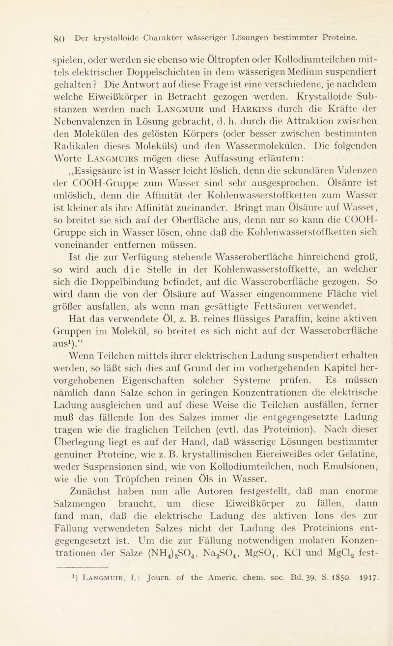 spielen, oder werden sie ebenso wie Öltropfen oder Kollodiumteilchen mit- tels elektrischer Doppelschichten in dem wässerigen Medium suspendiert gehalten ? Die Antwort auf diese Frage ist eine verschiedene, je nachdem welche Eiweißkörper in Betracht gezogen werden. Krystalloide Sub- stanzen werden nach Langmuir und Harkins durch die Kräfte der Nebenvalenzen in Lösung gebracht, d. h. durch die Attraktion zwischen den Molekülen des gelösten Körpers (oder besser zwischen bestimmten Radikalen dieses Moleküls) und den Wassermolekülen. Die folgenden Worte Langmuirs mögen diese Auffassung erläutern: „Essigsäure ist in Wasser leicht löslich, denn die sekundären Valenzen der COOH-Gruppe zum Wasser sind sehr ausgesprochen. Ölsäure ist unlöslich, denn die Affinität der Kohlenwasserstoff ketten zum Wasser ist kleiner als ihre Affinität zueinander. Bringt man Ölsäure auf Wasser, so breitet sie sich auf der Oberfläche aus, denn nur so kann die COOH- Gruppe sich in Wasser lösen, ohne daß die Kohlenwasserstoffketten sich voneinander entfernen müssen. Ist die zur Verfügung stehende Wasseroberfläche hinreichend groß, so wird auch die Stelle in der Kohlenwasserstoffkette, an welcher sich die Doppelbindung befindet, auf die Wasseroberfläche gezogen. So wird dann die von der Ölsäure auf Wasser eingenommene Fläche viel größer ausfallen, als wenn man gesättigte Fettsäuren verwendet. Hat das verwendete Öl, z. B. reines flüssiges Paraffin, keine aktiven Gruppen im Molekül, so breitet es sich nicht auf der Wasseroberfläche aus1).“ Wenn Teilchen mittels ihrer elektrischen Ladung suspendiert erhalten werden, so läßt sich dies auf Grund der im vorhergehenden Kapitel her- vorgehobenen Eigenschaften solcher Systeme prüfen. Es müssen nämlich dann Salze schon in geringen Konzentrationen die elektrische Ladung ausgleichen und auf diese Weise die Teilchen ausfällen, ferner muß das fällende Ion des Salzes immer die entgegengesetzte Ladung tragen wie die fraglichen Teilchen (evtl, das Proteinion). Nach dieser Überlegung liegt es auf der Hand, daß wässerige Lösungen bestimmter genuiner Proteine, wie z. B. krystallinischen Eiereiweißes oder Gelatine, weder Suspensionen sind, wie von Kollodiumteilchen, noch Emulsionen, wie die von Tröpfchen reinen Öls in Wasser. Zunächst haben nun alle Autoren festgestellt, daß man enorme Salzmengen braucht, um diese Eiweißkörper zu fällen, dann fand man, daß die elektrische Ladung des aktiven Ions des zur Fällung verwendeten Salzes nicht der Ladung des Proteinions ent- gegengesetzt ist. Um die zur Fällung notwendigen molaren Konzen- trationen der Salze (NH4)2S04, Na2S04, MgS04, KCl und MgCl2 fest- ß Langmuir, I.: Journ. of the Americ. chem. soc. Bd. 39, S. 1850. 1917-
