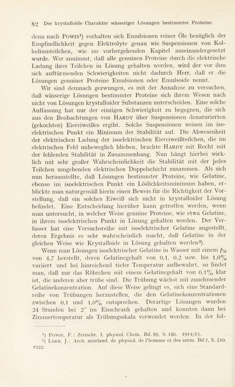 denn nach Powis1) verhalten sich Emulsionen reiner Öle bezüglich der Empfindlichkeit gegen Elektrolyte genau wie Suspensionen von Kol- lodiumteilchen, wie im vorhergehenden Kapitel auseinandergesetzt wurde. Wer annimmt, daß alle genuinen Proteine durch die elektrische Ladung ihrer Teilchen in Lösung gehalten werden, wird der vor ihm sich auftürmenden Schwierigkeiten nicht dadurch Herr, daß er die Lösungen genuiner Proteine Emulsionen oder Emulsoide nennt. Wir sind demnach gezwungen, es mit der Annahme zu versuchen, daß wässerige Lösungen bestimmter Proteine sich ihrem Wesen nach nicht von Lösungen krystalloider Substanzen unterscheiden. Eine solche Auffassung hat nur der einzigen Schwierigkeit zu begegnen, die sich aus den Beobachtungen von Hardy über Suspensionen denaturierten (gekochten) Eier ei weißes ergibt. Solche Suspensionen weisen im iso- elektrischen Punkt ein Minimum der Stabilität auf. Die Abwesenheit der elektrischen Ladung der isoelektrischen Ei er ei weißteilchen, die im elektrischen Feld unbeweglich blieben, brachte Hardy mit Recht mit der fehlenden Stabilität in Zusammenhang. Nun hängt hierbei wirk- lich mit sehr großer Wahrscheinlichkeit die Stabilität mit der jedes Teilchen umgebenden elektrischen Doppelschicht zusammen. Als sich nun herausstellte, daß Lösungen bestimmter Proteine, wie Gelatine, ebenso im isoelektrischen Punkt ein Löslichkeitsminimum haben, er- blickte man naturgemäß hierin einen Beweis für die Richtigkeit der Vor- stellung, daß ein solches Eiweiß sich nicht in krystalloider Lösung befindet. Eine Entscheidung hierüber kann getroffen werden, wenn man untersucht, in welcher Weise genuine Proteine, wie etwa Gelatine, in ihrem isoelektrischen Punkt in Lösung gehalten werden. Der Ver- fasser hat eine Versuchsreihe mit isoelektrischer Gelatine angestellt, deren Ergebnis es sehr wahrscheinlich macht, daß Gelatine in der gleichen Weise wie Krystalloide in Lösung gehalten werden2). Wenn man Lösungen isoelektrischer Gelatine in Wasser mit einem von 4,7 herstellt, deren Gelatinegehalt von 0,1, 0,2 usw. bis 1,0% variiert und bei hinreichend tiefer Temperatur aufbewahrt, so findet man, daß nur das Röhrchen mit einem Gelatinegehalt von 0,1% klar ist, die anderen aber trübe sind. Die Trübung wächst mit zunehmender Gelatinekonzentration. Auf diese Weise gelingt es, sich eine Standard- reihe von Trübungen herzustellen, die den Gelatinekonzentrationen zwischen 0,1 und 1,0% entsprechen. Derartige Lösungen wurden 24 Stunden bei 2° im Eisschrank gehalten und konnten dann bei Zimmertemperatur als Trübungsskala verwendet werden. In der fol- x) Powis, F.: Zeitschr. f. physiol. Chem. Bd. 89, S. 186. 1914/15-. 2) Loeb, J.: Arch, neerland, de physiol, de l’homme et des anim. Bd 7, S. 510. 1922. s
