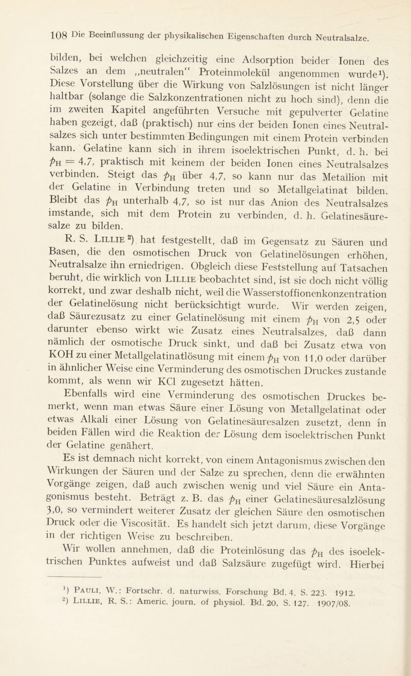 bilden, bei welchen gleichzeitig eine Adsorption beider Ionen des Salzes an dem ,,neutralen Proteinmolekül angenommen wurde1). Diese Vorstellung über die Wirkung von Salzlösungen ist nicht länger haltbar (solange die Salzkonzentrationen nicht zu hoch sind), denn die im zweiten Kapitel angeführten Versuche mit gepulverter Gelatine haben gezeigt, daß (praktisch) nur eins der beiden Ionen eines Neutral- salzes sich unter bestimmten Bedingungen mit einem Protein verbinden kann. Gelatine kann sich in ihrem isoelektrischen Punkt, d. h. bei Pu 4,7, praktisch mit keinem der beiden Ionen eines Neutralsalzes verbinden. Steigt das pH über 4,7, so kann nur das Metallion mit der Gelatine in Verbindung treten und so Metallgeiatinat bilden. Bleibt das p-^ unterhalb 4,7, so ist nur das Anion des Neutralsalzes imstande, sich mit dem Protein zu verbinden, d. h. Gelatinesäure- salze zu bilden. R. S. Lillie 2) hat festgestellt, daß im Gegensatz zu Säuren und Basen, die den osmotischen Druck von Gelatinelösungen erhöhen, Neutralsalze ihn erniedrigen. Obgleich diese Feststellung auf Tatsachen beruht, die wirklich von Lillie beobachtet sind, ist sie doch nicht völlig korrekt, und zwai deshalb nicht, weil die Wasserstoffionenkonzentration der Gelatinelösung nicht berücksichtigt wurde. Wir werden zeigen, daß Säurezusatz zu einer Gelatinelösung mit einem ^>H von 2,5 oder darunter ebenso wirkt wie Zusatz eines Neutralsalzes, daß dann nämlich der osmotische Druck sinkt, und daß bei Zusatz etwa von KOH zu einer Metallgelatinatlösung mit einem p^ von 11,0 oder darüber m ähnlicher Weise eine Verminderung des osmotischen Druckes zustande kommt, als wenn wir KCl zugesetzt hätten. Ebenfalls wird eine Verminderung des osmotischen Druckes be- merkt, wenn man etwas Säure einer Lösung von Metallgeiatinat oder etwas Alkali einer Lösung von Gelatinesäuresalzen zusetzt, denn in beiden Fällen wird die Reaktion der Lösung dem isoelektrischen Punkt der Gelatine genähert. Es ist demnach nicht korrekt, von einem Antagonismus zwischen den Wirkungen der Säuren und der Salze zu sprechen, denn die erwähnten Vorgänge zeigen, daß auch zwischen wenig und viel Säure ein Anta- gonismus besteht. Betiägt z. B. das pH einer Gelatinesäuresalzlösung 3,0, so vermindert weiterer Zusatz der gleichen Säure den osmotischen Druck oder die Viscosität. Es handelt sich jetzt darum, diese Vorgänge in der richtigen Weise zu beschreiben. Wir wollen annehmen, daß die Proteinlösung das pu des isoelek- trischen Punktes aufweist und daß Salzsäure zugefügt wird. Hierbei ') Pauli, W.: Fortschr. d. naturwiss. Forschung Bd. 4, S. 223. 1912. 2) Lillie, R. S.: Americ. journ. of physiol. Bd. 20, S. 127. 1907/08.