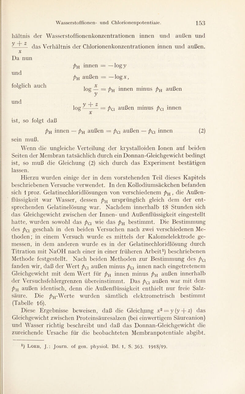 hältnis der Wasserstoffionenkonzentrationen innen und außen und v -4- z -—— das Verhältnis der Chlorionenkonzentrationen innen und außen. x Da nun und folglich auch und pH innen = — logy pu außen - — log#, % log — = pH innen minus pH außen y y —r- z log - = pa außen minus pa innen x ist, so folgt daß pH innen — pn außen = pcx außen — pcx innen (2) sein muß. Wenn die ungleiche Verteilung der krystalloiden Ionen auf beiden Seiten der Membran tatsächlich durch ein Donnan-Gleichgewicht bedingt ist, so muß die Gleichung (2) sich durch das Experiment bestätigen lassen. Hierzu wurden einige der in dem vorstehenden Teil dieses Kapitels beschriebenen Versuche verwendet. In den Kollodiumsäckchen befanden sich 1 proz. Gelatinechloridlösungen von verschiedenem pK, die Außen- flüssigkeit war Wasser, dessen pK ursprünglich gleich dem der ent- sprechenden Gelatinelösung war. Nachdem innerhalb 18 Stunden sich das Gleichgewicht zwischen der Innen- und Außenflüssigkeit eingestellt hatte, wurden sowohl das pC] wie das pH bestimmt. Die Bestimmung des pox geschah in den beiden Versuchen nach zwei verschiedenen Me- thoden; in einem Versuch wurde es mittels der Kalomelelektrode ge- messen, in dem anderen wurde es in der Gelatinechloridlösung durch Titration mit NaOH nach einer in einer früheren Arbeit1) beschriebenen Methode festgestellt. Nach beiden Methoden zur Bestimmung des pci fanden wir, daß der Wert pa außen minus pQX innen nach eingetretenem Gleichgewicht mit dem Wert für pn innen minus pn außen innerhalb der Versuchsfehlergrenzen übereinstimmt. Das pcx außen war mit dem pH außen identisch, denn die Außenflüssigkeit enthielt nur freie Salz- säure. Die />H-Werte wurden sämtlich elektrometrisch bestimmt (Tabelle 16). Diese Ergebnisse beweisen, daß die Gleichung x2 = y (y + z) das Gleichgewicht zwischen Proteinsäuresalzen (bei einwertigem Säureanion) und Wasser richtig beschreibt und daß das Donnan-Gleichgewicht die zureichende Ursache für die beobachteten Membranpotentiale abgibt.