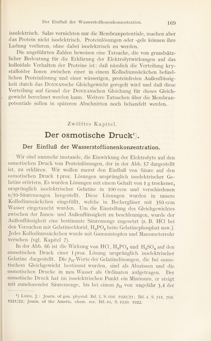 isoelektrisch. Salze vernichten nur die Membranpotentiale, machen aber das Protein nicht isoelektrisch. Proteinlösungen oder -gele können ihre Ladung verlieren, ohne dabei isoelektrisch zu werden. Die angeführten Zahlen beweisen eine Tatsache, die von grundsätz- licher Bedeutung für die Erklärung der Elektrolyt Wirkungen auf das kolloidale Verhalten der Proteine ist: daß nämlich die Verteilung kry- stalloider Ionen zwischen einer in einem Kollodiumsäckchen befind- lichen Proteinlösung und einer wässerigen, proteinfreien Außenflüssig- keit durch das DoNNANsche Gleichgewicht geregelt wird und daß diese Verteilung auf Grund der DoNNANschen Gleichung für dieses Gleich- gewicht berechnet werden kann. Weitere Tatsachen über die Membran- potentiale sollen in späteren Abschnitten noch behandelt werden. Zwölftes Kapitel. Der osmotische Druck1). Der Einfluß der Wasserstoffionenkonzentration. Wir sind nunmehr imstande, die Einwirkung der Elektrolyte auf den osmotischen Druck von Proteinlösungen, der in der Abb. 57 dargestellt ist, zu erklären. Wir wollen zuerst den Einfluß von Säure auf den osmotischen Druck 1 proz. Lösungen ursprünglich isoelektrischer Ge- latine erörtern. Es wurden Lösungen mit einem Gehalt von 1 g trockener, ursprünglich isoelektrischer Gelatine in 100 ccm und verschiedenen n/10-Säuremengen hergestellt. Diese Lösungen wurden in unsere Kollodiumsäckchen eingefüllt, welche in Bechergläser mit 350 ccm Wasser eingetaucht wurden. Um die Einstellung des Gleichgewichtes zwischen der Innen- und Außenflüssigkeit zu beschleunigen, wurde der' Außenflüssigkeit eine bestimmte Säuremenge zugesetzt (z. B. HCl bei den Versuchen mit Gelatinechlorid, H3P04 beim Gelatinephosphat usw.). Jedes Kollodiumsäckchen wurde mit Gummistopfen und Manometerrohr versehen (vgl. Kapitel 7). In der Abb. 66 ist die Wirkung von HCl, H3P04 und H2S04 auf den osmotischen Druck einer 1 proz. Lösung ursprünglich isoelektrischer Gelatine dargestellt. Die ^H-Werte der Gelatinelösungen, die bei osmo- tischem Gleichgewicht bestimmt wurden, sind als Abszissen und die osmotischen Drucke in mm Wasser als Ordinaten aufgetragen. Der osmotische Druck hat im isoelektrischen Punkt ein Minimum, er steigt mit zunehmender Säuremenge, bis bei einem ftH von ungefähr 3,4 der b Loeb, J.: Journ. of gen. physiol. Bd. 3, S. 691. 1920/21 ; Bd. 4, S. 741, 769. 1921/22; journ. of the Americ. chem. soc. Bd. 44, S. 1930. 1922.