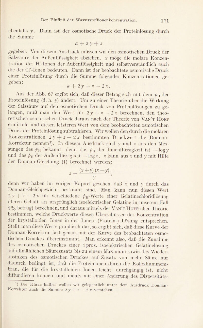 ebenfalls y. Dann ist der osmotische Druck der Proteinlösung durch die Summe d —[~ 2 y —{- z gegeben. Von diesem Ausdruck müssen wir den osmotischen Druck der Salzsäure der Außenflüssigkeit abziehen. x möge die molare Konzen- tration der H'-Ionen der Außenflüssigkeit und selbstverständlich auch die der CP-Ionen bedeuten. Dann ist der beobachtete osmotische Druck einer Proteinlösung durch die Summe folgender Konzentrationen ge- geben : aJr2y-\-z~2x. Aus der Abb. 67 ergibt sich, daß dieser Betrag sich mit dem pK der Proteinlösung (d. h. y) ändert. Um zu einer Theorie über die Wirkung der Salzsäure auf den osmotischen Druck von Proteinlösungen zu ge- langen, muß man den Wert für 2 y -j- z — 2 x berechnen, den theo- retischen osmotischen Druck daraus nach der Theorie von Van’t Hoff ermitteln und diesen letzteren Wert von dem beobachteten osmotischen Druck der Proteinlösung subtrahieren. Wir wollen den durch die molaren Konzentrationen 2 y -j- z — 2 x bestimmten Druckwert die Donnan- Korrektur nennen1). In diesem Ausdruck sind y und x aus den Mes- sungen des bekannt, denn das der Innenflüssigkeit ist —logy und das der Außenflüssigkeit — log#, z kann aus x und y mit Hilfe der Donnan-Gleichung (1) berechnet werden: „ _ (*+y) {x-y) z > y denn wir haben im vorigen Kapitel gesehen, daß x und y durch das Donnan-Gleichgewicht bestimmt sind. Man kann nun diesen Wert 2 y -f- z — 2 x für verschiedene />H-Werte einer Gelatinechloridlösung (deren Gehalt an ursprünglich isoelektrischer Gelatine in unserem Fall 1 % betrug) berechnen, und daraus mittels der Van’t HoFFschen Theorie bestimmen, welche Druckwerte diesen Überschüssen der Konzentration der krystalloiden Ionen in der Innen- (Protein-) Tösung entsprechen. Stellt man diese Werte graphisch dar, so ergibt sich, daß diese Kurve der Donnan-Korrektur fast genau mit der Kurve des beobachteten osmo- tischen Druckes übereinstimmt. Man erkennt also, daß die Zunahme des osmotischen Druckes einer 1 proz. isoelektrischen Gelatinelösung auf allmählichen Säurezusatz bis zu einem Maximum sowie das Wieder- absinken des osmotischen Druckes auf Zusatz von mehr Säure nur dadurch bedingt ist, daß die Proteinionen durch die Kollodiummem- bran, die für die krystalloiden Ionen leicht durchgängig ist, nicht diffundieren können und nichts mit einer Änderung des Dispersitäts- 6 Der Kürze halber wollen wir gelegentlich unter dem Ausdruck Donnan- Korrektur auch die Summe 2 y V z — 2 x verstehen.