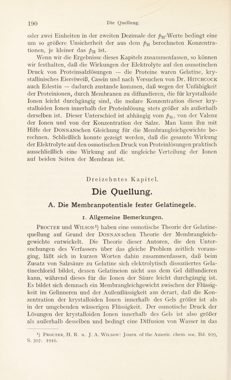 oder zwei Einheiten in der zweiten Dezimale der />H-Werte bedingt eine um so größere Unsicherheit der aus dem berechneten Konzentra- tionen, je kleiner das ist. Wenn wir die Ergebnisse dieses Kapitels zusammenfassen, so können wir festhalten, daß die Wirkungen der Elektrolyte auf den osmotischen Druck von Proteinsalzlösungen — die Proteine waren Gelatine, kry- ■v stallinisches Eiereiweiß, Casein und nach Versuchen von Dr. Hitchcock auch Edestin — dadurch zustande kommen, daß wegen der Unfähigkeit der Proteinionen, durch Membranen zu diffundieren, die für krystalloide Ionen leicht durchgängig sind, die molare Konzentration dieser kry- stalloiden Ionen innerhalb der Proteinlösung stets größer als außerhalb derselben ist. Dieser Unterschied ist abhängig vom pH, von der Valenz der Ionen und von der Konzentration der Salze. Man kann ihn mit Hilfe der DoNNANschen Gleichung für die Membrangleichgewichte be- rechnen. Schließlich konnte gezeigt werden, daß die gesamte Wirkung der Elektrolyte auf den osmotischen Druck von Proteinlösungen praktisch ausschließlich eine Wirkung auf die ungleiche Verteilung der Ionen auf beiden Seiten der Membran ist. Dreizehntes Kapitel. Die Quellung. A. Die Membranpotentiale fester Gelatinegele, i. Allgemeine Bemerkungen. Procter und Wilson1) haben eine osmotische Theorie der Gelatine- quellung auf Grund der DoNNANschen Theorie der Membrangleich- gewichte entwickelt. Die Theorie dieser Autoren, die den Unter- suchungen des Verfassers über das gleiche Problem zeitlich voraus- ging, läßt sich in kurzen Worten dahin zusammenfassen, daß beim Zusatz von Salzsäure zu Gelatine sich elektrolytisch dissoziiertes Gela- tinechlorid bildet, dessen Gelatineion nicht aus dem Gel diffundieren kann, während dieses für die Ionen der Säure leicht durchgängig ist. Es bildet sich demnach ein Membrangleichgewicht zwischen der Flüssig- keit im Gelinneren und der Außenilüssigkeit aus derart, daß die Kon- zentration der krystalloiden Ionen innerhalb des Gels größer ist als in der umgebenden wässerigen Flüssigkeit. Der osmotische Druck der Lösungen der krystalloiden Ionen innerhalb des Gels ist also größer als außerhalb desselben und bedingt eine Diffusion von Wasser in das x) Procter, H. R. u. J. A. Wilson: Journ. of The Americ. chem. soc. Bd. 109, S. 307. 1916.