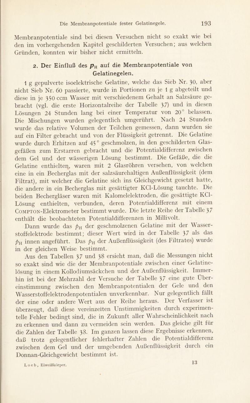 Membranpotentiale sind bei diesen Versuchen nicht so exakt wie bei den im vorhergehenden Kapitel geschilderten Versuchen; aus welchen Gründen, konnten wir bisher nicht ermitteln. 2. Der Einfluß des pu auf die Membranpotentiale von Gelatinegelen, \ g gepulverte isoelektrische Gelatine, welche das Sieb Nr. 30, aber nicht Sieb Nr. 60 passierte, wurde in Portionen zu je 1 g abgeteilt und diese in je 350 ccm Wasser mit verschiedenem Gehalt an Salzsäure ge- bracht (vgl. die erste Horizontalreihe der Tabelle 3 7) und in diesen Lösungen 24 Stunden lang bei einer Temperatur von 20° belassen. Die Mischungen wurden gelegentlich umgerührt. Nach 24 Stunden wurde das relative Volumen der Teilchen gemessen, dann wurden sie auf ein Filter gebracht und von der Flüssigkeit getrennt. Die Gelatine wurde durch Erhitzen auf 45 ° geschmolzen, in den geschilderten Glas- gefäßen zum Erstarren gebracht und die Potentialdifferenz zwischen dem Gel und der wässerigen Lösung bestimmt. Die Gefäße, die die Gelatine enthielten, waren mit 2 Glasröhren versehen, von welchen eine in ein Becherglas mit der salzsäurehaltigen Außenflüssigkeit (dem Filtrat), mit welcher die Gelatine sich ins Gleichgewicht gesetzt hatte, die andere in ein Becherglas mit gesättigter KCl-Lösung tauchte. Die beiden Bechergläser waren mit Kalomelelektroden, die gesättigte KCl- Lösung enthielten, verbunden, deren Potentialdifferenz mit einem CoMPTON-Elektrometer bestimmt wurde. Die letzte Reihe der Tabelle 3 7 enthält die beobachteten Potentialdifferenzen in Millivolt. Dann wurde das der geschmolzenen Gelatine mit der Wasser- stoffelektrode bestimmt; dieser Wert wird in der Tabelle 37 als das pn innen angeführt. Das pu der Außenflüssigkeit (des Filtrates) wurde in der gleichen Weise bestimmt. Aus den Tabellen 37 und 38 ersieht man, daß die Messungen nicht so exakt sind wie die der Membranpotentiale zwischen einer Gelatine- lösung in einem Kollodiumsäckchen und der Außenflüssigkeit. Immer- hin ist bei der Mehrzahl der Versuche der Tabelle 37 eine gute Über- einstimmung zwischen den Membranpotentialen der Gele und den Wasserstoffelektrodenpotentialen unverkennbar. Nur gelegentlich fällt der eine oder andere Wert aus der Reihe heraus. Der Verfasser ist überzeugt, daß diese vereinzelten Unstimmigkeiten durch experimen- telle Fehler bedingt sind, die in Zukunft aller Wahrscheinlichkeit nach zu erkennen und dann zu vermeiden sein werden. Das gleiche gilt für die Zahlen der Tabelle 38. Im ganzen lassen diese Ergebnisse erkennen, daß trotz gelegentlicher fehlerhafter Zahlen die Potentialdifferenz zwischen dem Gel und der umgebenden Außenflüssigkeit durch ein Donnan-Gleich ge wicht bestimmt ist. L o e b , Eiweißkörper. 13