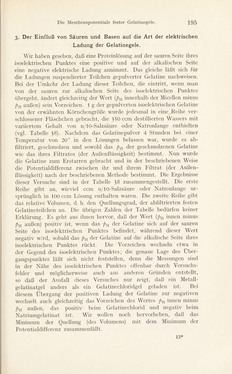 3, Der Einfluß von Säuren und Basen auf die Art der elektrischen Ladung der Gelatinegele. Wir haben gesehen, daß eine Proteinlösung auf der sauren Seite ihres isoelektrischen Punktes eine positive und auf der alkalischen Seite eine, negative elektrische Ladung annimmt. Das gleiche läßt sich für die Ladungen suspendierter Teilchen gepulverter Gelatine nach weisen. Bei der Umkehr der Ladung dieser Teilchen, die eintritt, wenn man von der sauren zur alkalischen Seite des isoelektrischen Punktes übergeht, ändert gleichzeitig der Wert (pH innerhalb der Micellen minus pR außen) sein Vorzeichen. 1 g der gepulverten isoelektrischen Gelatine von der erwähnten Körnchengröße wurde jedesmal in eine Reihe ver- schlossener Fläschchen gebracht, die 350 ccm destillierten Wassers mit variiertem Gehalt von n/10-Salzsäure oder Natronlauge enthielten (vgl. Tabelle 38). Nachdem das Gelatinepulver 4 Stunden bei einer Temperatur von 20° in den Lösungen belassen war, wurde es ab- filtriert, geschmolzen und sowohl das pR der geschmolzenen Gelatine wie das ihres Filtrates (der Außenflüssigkeit) bestimmt. Nun wurde die Gelatine zum Erstarren gebracht und in der beschriebenen Weise die Potentialdifferenz zwischen ihr und ihrem Filtrat (der Außen- flüssigkeit) nach der beschriebenen Methode bestimmt. Die Ergebnisse dieser Versuche sind in der Tabelle 38 zusammengestellt. Die erste Reihe gibt an, wieviel ccm n/10-Salzsäure oder Natronlauge ur- sprünglich in 100 ccm Lösung enthalten waren. Die zweite Reihe gibt das relative Volumen, d. h. den Quellungsgrad, der abfiltrierten festen Gelatineteilchen an. Die übrigen Zahlen der Tabelle bedürfen keiner Erklärung. Es geht aus ihnen hervor, daß der Wert (pH innen minus pR außen) positiv ist, wenn das pR der Gelatine sich auf der sauren Seite des isoelektrischen Punktes befindet, während dieser Wert negativ wird, sobald das pR der Gelatine auf die alkalische Seite ihres isoelektrischen Punktes rückt. Die Vorzeichen wechseln etwa in der Gegend des isoelektrischen Punktes; die genaue Lage des Über- gangspunktes läßt sich nicht feststellen, denn die Messungen sind in der Nähe des isoelektrischen Punktes offenbar durch Versuchs- fehler und möglicherweise auch aus anderen Gründen entstellt, so daß der Ausfall dieses Versuches nur zeigt, daß ein Metall- gelatinatgel anders als ein Gelatinechloridgel geladen ist. Bei diesem Übergang der positiven Ladung der Gelatine zur negativen wechselt auch gleichzeitig das Vorzeichen des Wertes pn innen minus pR außen, das positiv beim Gelatinechlorid und negativ beim Natriumgelatinat ist. Wir wollen noch hervorheben, daß das Minimum der Quellung (des Volumens) mit dem Minimum der Potentialdifferenz zusammenfällt. 13*