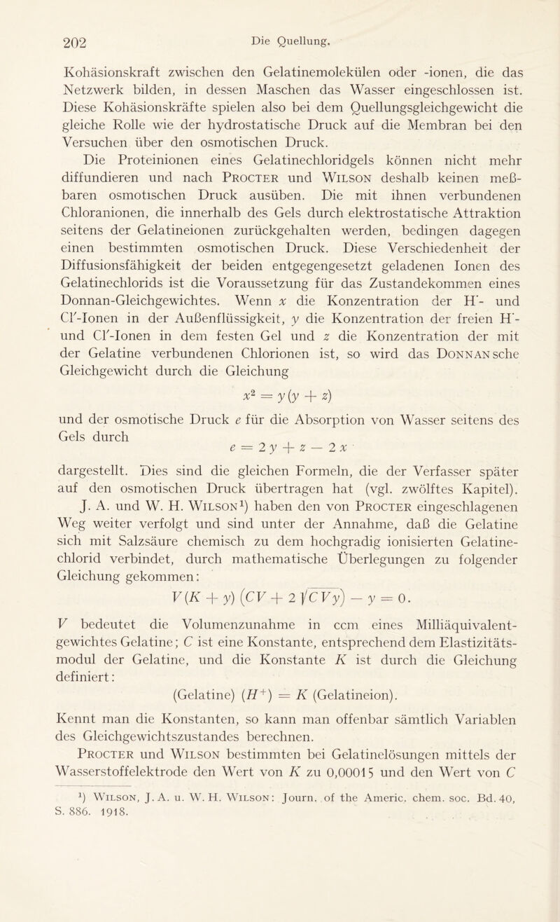 Kohäsionskraft zwischen den Gelatinemolekülen oder -ionen, die das Netzwerk bilden, in dessen Maschen das Wasser eingeschlossen ist. Diese Kohäsionskräfte spielen also bei dem Quellungsgleichgewicht die gleiche Rolle wie der hydrostatische Druck auf die Membran bei den Versuchen über den osmotischen Druck. Die Proteinionen eines Gelatinechloridgels können nicht mehr diffundieren und nach Procter und Wilson deshalb keinen meß- baren osmotischen Druck ausüben. Die mit ihnen verbundenen Chloranionen, die innerhalb des Gels durch elektrostatische Attraktion seitens der Gelatineionen zurückgehalten werden, bedingen dagegen einen bestimmten osmotischen Druck. Diese Verschiedenheit der Diffusionsfähigkeit der beiden entgegengesetzt geladenen Ionen des Gelatinechlorids ist die Voraussetzung für das Zustandekommen eines Donnan-Gleichgewichtes. Wenn x die Konzentration der H’- und Cß-Ionen in der Außenflüssigkeit, y die Konzentration der freien H‘- und CA-Ionen in dem festen Gel und z die Konzentration der mit der Gelatine verbundenen Chlorionen ist, so wird das DoNNANsche Gleichgewicht durch die Gleichung x2 = y(y z) und der osmotische Druck e für die Absorption von Wasser seitens des Gels durch e = 2 y z — 2 x ' dargestellt. Dies sind die gleichen Formeln, die der Verfasser später auf den osmotischen Druck übertragen hat (vgl. zwölftes Kapitel). J. A. und W. H. Wilson1) haben den von Procter eingeschlagenen Weg weiter verfolgt und sind unter der Annahme, daß die Gelatine sich mit Salzsäure chemisch zu dem hochgradig ionisierten Gelatine- chlorid verbindet, durch mathematische Überlegungen zu folgender Gleichung gekommen: V(K + y) (CV + 2 icVy) - y = 0. V bedeutet die Volumenzunahme in ccm eines Milliäquivalent- gewichtes Gelatine; C ist eine Konstante, entsprechend dem Elastizitäts- modul der Gelatine, und die Konstante K ist durch die Gleichung definiert: (Gelatine) (H +) = K (Gelatineion). Kennt man die Konstanten, so kann man offenbar sämtlich Variablen des Gleichgewichtszustandes berechnen. Procter und Wilson bestimmten bei Gelatinelösungen mittels der Wasserstoffelektrode den Wert von K zu 0,00015 und den Wert von C 1) Wilson, J.A. u. W. H. Wilson: Journ. of the Americ, chem. soc. Bd. 40, S. 886. 1918.