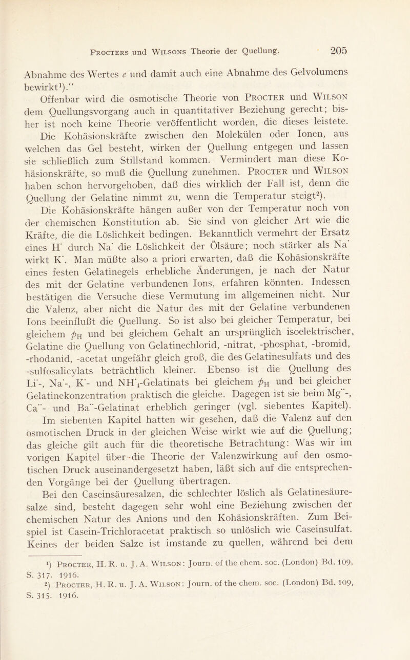 Abnahme des Wertes e und damit auch eine Abnahme des Gelvolumens bewirkt1).“ Offenbar wird die osmotische Theorie von Procter und Wilson dem Quellungsvorgang auch in quantitativer Beziehung gerecht; bis- her ist noch keine Theorie veröffentlicht worden, die dieses leistete. Die Kohäsionskräfte zwischen den Molekülen oder Ionen, aus welchen das Gel besteht, wirken der Quellung entgegen und lassen sie schließlich zum Stillstand kommen. Vermindert man diese Ko- häsionskräfte, so muß die Quellung zunehmen. Procter und Wilson haben schon hervorgehoben, daß dies wirklich der Fall ist, denn die Quellung der Gelatme nimmt zu, wenn die Temperatur steigt2). Die Kohäsionskräfte hängen außer von der Temperatur noch von der chemischen Konstitution ab. Sie sind von gleicher Art wie die Kräfte, die die Löslichkeit bedingen. Bekanntlich vermehrt der Ersatz eines H’ durch Na' die Löslichkeit der Ölsäure; noch stärker als Na' wirkt K'. Man müßte also a priori erwarten, daß die Kohäsionskräfte eines festen Gelatinegels erhebliche Änderungen, je nach der Natur des mit der Gelatine verbundenen Ions, erfahren könnten. Indessen bestätigen die Versuche diese Vermutung im allgemeinen nicht. Nur die Valenz, aber nicht die Natur des mit der Gelatine verbundenen Ions beeinflußt die Quellung. So ist also bei gleicher Temperatur, bei gleichem pH und bei gleichem Gehalt an ursprünglich isoelektrischer, Gelatine die Quellung von Gelatinechlorid, -nitrat, -phosphat, -bromid, -rhodanid, -acetat ungefähr gleich groß, die des Gelatinesulfats und des -sulfosalicylats beträchtlich kleiner. Ebenso ist die Quellung des Li'-, Na'-, K'- und NH'4-Gelatinats bei gleichem pK und bei gleicher Gelatinekonzentration praktisch die gleiche. Dagegen ist sie beim Mg -, Ca''- und Ba-Gelatinat erheblich geringer (vgl. siebentes Kapitel). Im siebenten Kapitel hatten wir gesehen, daß die Valenz auf den osmotischen Druck in der gleichen Weise wirkt wie auf die Quellung, das gleiche gilt auch für die theoretische Betrachtung: Was wir im vorigen Kapitel über ~ die Theorie der Valenzwirkung auf den osmo- tischen Druck auseinandergesetzt haben, läßt sich auf die entsprechen- den Vorgänge bei der Quellung übertragen. Bei den Caseinsäuresalzen, die schlechter löslich als Gelatinesäure- salze sind, besteht dagegen sehr wohl eine Beziehung zwischen der chemischen Natur des Anions und den Kohäsionskräften. Zum Bei- spiel ist Casein-Trichloracetat praktisch so unlöslich wie Caseinsulfat. Keines der beiden Salze ist imstande zu quellen, während bei dem 1) Procter, H. R. u. J. A. Wilson: Journ. of thechem. soc. (London) Bd. 109, S. 317- 1916. 2) Procter, H. R. u. J. A. Wilson: Journ. of the chem. soc. (London) Bd. 109, S. 315- 1916.