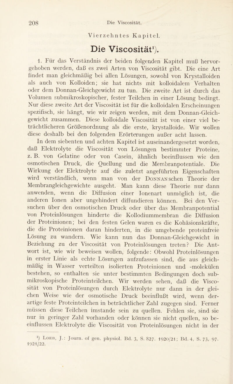 Vierzehntes Kapitel. Die Viscosität1). 1. Für das Verständnis der beiden folgenden Kapitel muß hervor- gehoben werden, daß es zwei Arten von Viscosität gibt. Die eine Art findet man gleichmäßig bei allen Lösungen, sowohl von Krystalloiden als auch von Kolloiden; sie hat nichts mit kolloidalem Verhalten oder dem Donnan-Gleichgewicht zu tun. Die zweite Art ist durch das Volumen submikroskopischer, fester Teilchen in einer Lösung bedingt. Nur diese zweite Art der Viscosität ist für die kolloidalen Erscheinungen spezifisch, sie hängt, wie wir zeigen werden, mit dem Donnan-Gleich- gewicht zusammen. Diese kolloidale Viscosität ist von einer viel be- trächtlicheren Größenordnung als die erste, krystalloide. Wir wollen diese deshalb bei den folgenden Erörterungen außer acht lassen. In dem siebenten und achten Kapitel ist auseinandergesetzt worden, daß Elektrolyte die Viscosität von Lösungen bestimmter Proteine, z. B. von Gelatine oder von Casein, ähnlich beeinflussen wie den osmotischen Druck, die Quellung und die Membranpotentiale. Die Wirkung der Elektrolyte auf die zuletzt angeführten Eigenschaften wird verständlich, wenn man von der Donnan sehen Theorie der Membrangleichgewichte ausgeht. Man kann diese Theorie nur dann anwenden, wenn die Diffusion einer Ionenart unmöglich ist, die anderen Ionen aber ungehindert diffundieren können. Bei den Ver- suchen über den osmotischen Druck oder über das Membranpotential von Proteinlösungen hinderte die Kollodiummembran die Diffusion der Proteinionen; bei den festen Gelen waren es die Kohäsionskräfte, die die Proteinionen daran hinderten, in die umgebende proteinfreie Lösung zu wandern. Wie kann nun das Donnan-Gleichgewicht in Beziehung zu der Viscosität von Proteinlösungen treten? Die Ant- wort ist, wie wir beweisen wollen, folgende: Obwohl Proteinlösungen in erster Linie als echte Lösungen aufzufassen sind, die aus gleich- mäßig in Wasser verteilten isolierten Proteinionen und -molekülen bestehen, so enthalten sie unter bestimmten Bedingungen doch sub- mikroskopische Proteinteilchen. Wir werden sehen, daß die Visco- sität von Proteinlösungen durch Elektrolyte nur dann in der glei- chen Weise wie der osmotische Druck beeinflußt wird, wenn der- artige feste Proteinteilchen in beträchtlicher Zahl zugegen sind. Ferner müssen diese Teilchen imstande sein zu quellen. Fehlen sie, sind sie nur in geringer Zahl vorhanden oder können sie nicht quellen, so be- einflussen Elektrolyte die Viscosität von Proteinlösungen nicht in der h Loeb, J.: Journ. of gen. physiol. Bd. 3, S. 827. 1920/21; Bd. 4, S. 73, 97- 1921/22.