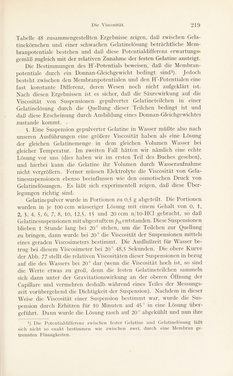 Tabelle 48 zusammengestellten Ergebnisse zeigen, daß zwischen Gela- tinekörnchen und einer schwachen Gelatinelösung beträchtliche Mem- branpotentiale bestehen und daß diese Potentialdifferenz erwartungsv gemäß zugleich mit der relativen Zunahme der festen Gelatine ansteigt. Die Bestimmungen des H’-Potentials beweisen, daß die Membran- potentiale durch ein Donnan-Gleichgewicht bedingt sind1). Jedoch besteht zwischen den Membranpotentialen und den H'-Potentialen eine fast konstante Differenz, deren Wesen noch nicht aufgeklärt ist. Nach diesen Ergebnissen ist es sicher, daß die Säurewirkung auf die Viscosität von Suspensionen gepulverter Gelatineteilchen in einer Gelatinelösung durch die Quellung dieser Teilchen bedingt ist und daß diese Erscheinung durch Ausbildung eines Donnan-Gleichgewichtes zustande kommt. - 3. Eine Suspension gepulverter Gelatine in Wasser müßte also nach unseren Ausführungen eine größere Viscosität haben als eine Lösung der gleichen Gelatinemenge in dem gleichen Volumen Wasser bei gleicher Temperatur. Im zweiten Fall hätten wir nämlich eine echte Lösung vor uns (dies haben wir im ersten Teil des Buches gesehen), und hierbei kann die Gelatine ihr Volumen durch Wasseraufnahme nicht vergrößern. Ferner müssen Elektrolyte die Viscosität von Gela- tinesuspensionen ebenso beeinflussen wie den osmotischen Druck von Gelatinelösungen. Es läßt sich experimentell zeigen, daß diese Über- legungen richtig sind. Gelatinepulver wurde in Portionen zu 0,5 g abgeteilt. Die Portionen wurden in je 100 ccm wässeriger Lösung mit einem Gehalt von 0, 1, 2, 3, 4, 5, 6, 7, 8, 10, 12,5, 15 und 20 ccm n/10-HCl gebracht, so daß Gelatinesuspensionen mit abgestuftem pH entstanden. Diese Suspensionen blieben 1 Stunde lang bei 20° stehen, um die Teilchen zur Quellung zu bringen, dann wurde bei 20° die Viscosität der Suspensionen mittels eines geraden Viscosimeters bestimmt. Die Ausflußzeit für Wasser be- trug bei diesem Viscosimeter bei 20° 48,5 Sekunden. Die obere Kurve der Abb. 77 stellt die relativen Viscositäten dieser Suspensionen in bezug auf die des Wassers bei 20° dar (wenn die Viscosität hoch ist, so sind die Werte etwas zu groß, denn die festen Gelatineteilchen sammeln sich dann unter der Gravitationswirkung an der oberen Öffnung der Capillare und vermehren deshalb während eines Teiles der Messungs- zeit vorübergehend die Dichtigkeit der Suspension). Nachdem in dieser Weise die Viscosität einer Suspension bestimmt war, wurde die Sus- pension durch Erhitzen für 10 Minuten auf 45° in eine Lösung über- geführt. Dann wurde die Lösung rasch auf 20° abgekühlt und nun ihre x) Die Potentialdifferenz zwischen fester Gelatine und Gelatinelösung läßt sich nicht so exakt bestimmen wie zwischen zwei, durch eine Membran ge- trennten Flüssigkeiten.