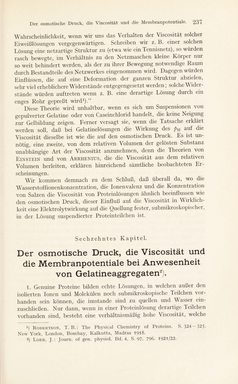 Wahrscheinlichkeit, wenn wir uns das Verhalten der Viscosität solcher Eiweißlösungen vergegenwärtigen. Schreiben wir z. B. einer solchen Lösung eine netzartige Struktur zn (etwa wie ein Tennisnetz), so würden rasch bewegte, im Verhältnis zu den Netzmaschen kleine Körper nur so weit behindert werden, als der zu ihrer Bewegung notwendige Raum durch Bestandteile des Netzwerkes eingenommen wird. Dagegen würden Einflüssen, die auf eine Deformation der ganzen Struktur abzielen, sehr viel erheblichere Widerstände entgegengesetzt werden; solche Wider- stände würden auf treten wenn z. B. eine derartige Lösung durch ein enges Rohr gepreßt wird1).“ Diese Theorie wird unhaltbar, wenn es sich um Suspensionen von gepulverter Gelatine oder von Caseinchlorid handelt, die keine Neigung zur Gelbildung zeigen. Ferner versagt sie, wenn die Tatsache erklärt werden soll, daß bei Gelatinelösungen die Wirkung des auf die Viscosität dieselbe ist wie die auf den osmotischen Druck. Es ist un- nötig, eine zweite, von dem relativen Volumen der gelösten Substanz unabhängige Art der Viscosität anzunehmen, denn die Theorien von Einstein und von Arrhenius, die die Viscosität aus dem relativen Volumen herleiten, erklären hinreichend sämtliche beobachteten Er- scheinungen. Wir kommen demnach zu dem Schluß, daß überall da, wo die Wasserstoffionenkonzentration, die Ionenvalenz und die Konzentration von Salzen die Viscosität von Proteinlösungen ähnlich beeinflussen wie den osmotischen Druck, dieser Einfluß auf die Viscosität in Wirklich- keit eine Elektrolytwirkung auf die Quellung fester, submikroskopischer, in der Lösung suspendierter Proteinteilchen ist. Sechzehntes Kapitel. Der osmotische Druck, die Viscosität und die Membranpotentiale bei Anwesenheit von Gelatineaggregaten2). L Genuine Proteine bilden echte Lösungen, in welchen außer den isolierten Ionen und Molekülen noch submikroskopische Teilchen vor- handen sein können, die imstande sind zu quellen und Wasser ein- zuschließen. Nur dann, wenn in einer Proteinlösung derartige Teilchen vorhanden sind, besteht eine verhältnismäßig hohe Viscosität, welche 1) Robertson, T. B.: The Physical Chemistry of Proteins. S. 324-325- New York, London, Bombay, Kalkutta, Madras 1918. 2) Loeb, J.: Journ. of gen. physiol. Bd. 4, S. 97, 796. 1921/22.