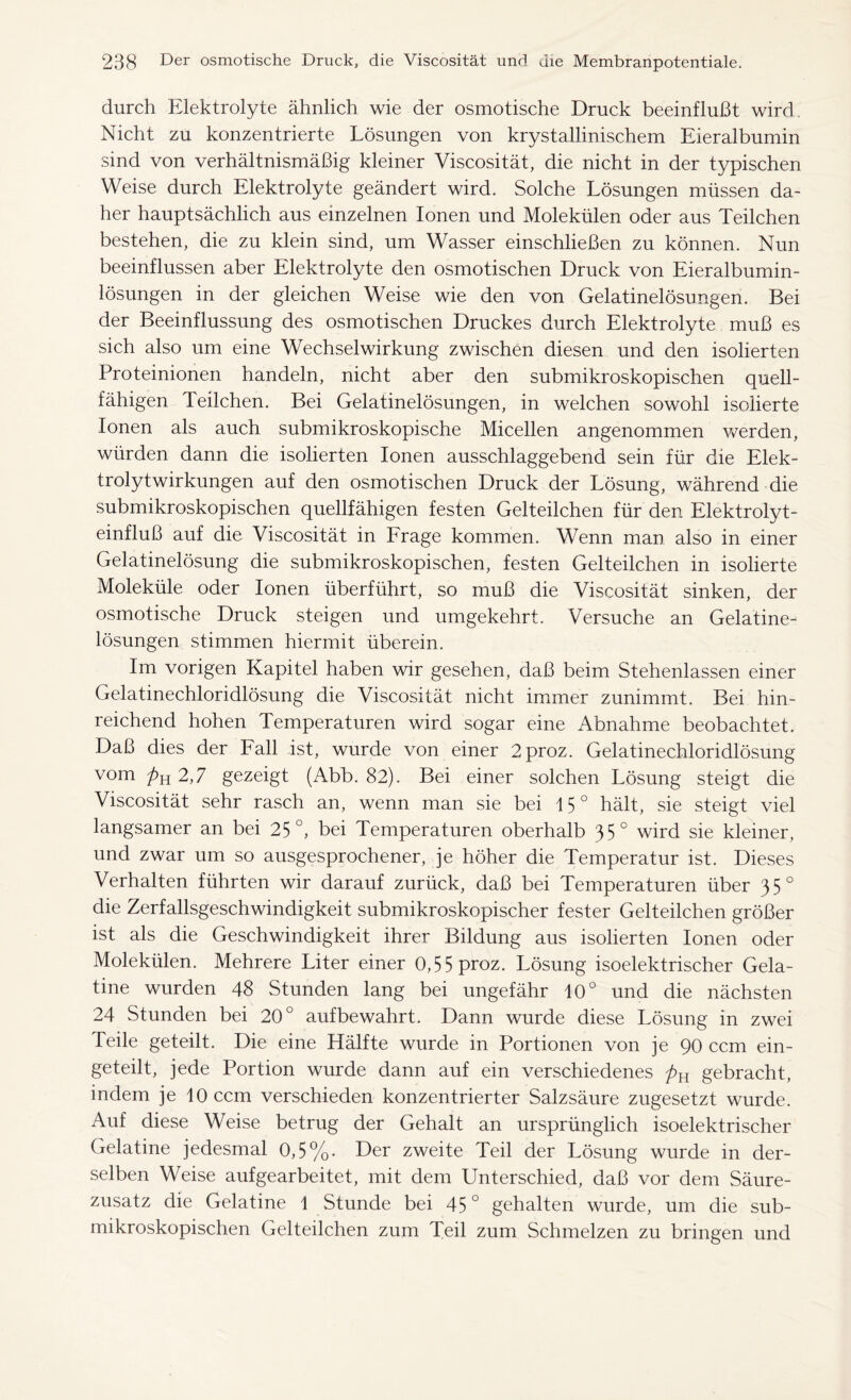 durch Elektrolyte ähnlich wie der osmotische Druck beeinflußt wird. Nicht zu konzentrierte Lösungen von krystallinischem Eieralbumin sind von verhältnismäßig kleiner Viscosität, die nicht in der typischen Weise durch Elektrolyte geändert wird. Solche Lösungen müssen da- her hauptsächlich aus einzelnen Ionen und Molekülen oder aus Teilchen bestehen, die zu klein sind, um Wasser einschließen zu können. Nun beeinflussen aber Elektrolyte den osmotischen Druck von Eieralbumin- lösungen in der gleichen Weise wie den von Gelatinelösungen. Bei der Beeinflussung des osmotischen Druckes durch Elektrolyte muß es sich also um eine Wechselwirkung zwischen diesen und den isolierten Proteinionen handeln, nicht aber den submikroskopischen quell- fähigen Teilchen. Bei Gelatinelösungen, in welchen sowohl isolierte Ionen als auch submikroskopische Micellen angenommen werden, würden dann die isolierten Ionen ausschlaggebend sein für die Elek- trolytwirkungen auf den osmotischen Druck der Lösung, während die submikroskopischen quellfähigen festen Gelteilchen für den Elektrolyt- einfluß auf die Viscosität in Frage kommen. Wenn man also in einer Gelatinelösung die submikroskopischen, festen Gelteilchen in isolierte Moleküle oder Ionen überführt, so muß die Viscosität sinken, der osmotische Druck steigen und umgekehrt. Versuche an Gelatine- lösungen stimmen hiermit überein. Im vorigen Kapitel haben wir gesehen, daß beim Stehenlassen einer Gelatinechloridlösung die Viscosität nicht immer zunimmt. Bei hin- reichend hohen Temperaturen wird sogar eine Abnahme beobachtet. Daß dies der Fall ist, wurde von einer 2proz. Gelatinechloridlösung vom pn 2,7 gezeigt (Abb. 82). Bei einer solchen Lösung steigt die Viscosität sehr rasch an, wenn man sie bei 15° hält, sie steigt viel langsamer an bei 25°, bei Temperaturen oberhalb 35° wird sie kleiner, und zwar um so ausgesprochener, je höher die Temperatur ist. Dieses Verhalten führten wir darauf zurück, daß bei Temperaturen über 35° die Zerfallsgeschwindigkeit submikroskopischer fester Gelteilchen größer ist als die Geschwindigkeit ihrer Bildung aus isolierten Ionen oder Molekülen. Mehrere Liter einer 0,55 proz. Lösung isoelektrischer Gela- tine wurden 48 Stunden lang bei ungefähr 10° und die nächsten 24 Stunden bei 20° auf bewahrt. Dann wurde diese Lösung in zwei Teile geteilt. Die eine Hälfte wurde in Portionen von je 90 ccm ein- geteilt, jede Portion wurde dann auf ein verschiedenes pn gebracht, indem je 10 ccm verschieden konzentrierter Salzsäure zugesetzt wurde. Auf diese Weise betrug der Gehalt an ursprünglich isoelektrischer Gelatine jedesmal 0,5%- Der zweite Teil der Lösung wurde in der- selben Weise aufgearbeitet, mit dem Unterschied, daß vor dem Säure- zusatz die Gelatine 1 Stunde bei 45 ° gehalten wurde, um die sub- mikroskopischen Gelteilchen zum Teil zum Schmelzen zu bringen und