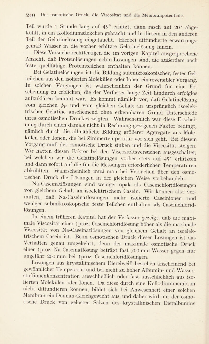 Teil wurde \ Stunde lang auf 45° erhitzt, dann rasch auf 20° abge- kühlt, in ein Kollodiumsäckchen gebracht und in diesem in den anderen Teil der Gelatinelösung eingetaucht. Hierbei diffundierte erwartungs- gemäß Wasser in die vorher erhitzte Gelatinelösung hinein. Diese Versuche rechtfertigen die im vorigen Kapitel ausgesprochene Ansicht, daß Proteinlösungen echte Lösungen sind, die außerdem noch feste quellfähige Proteinteilchen enthalten können. Bei Gelatinelösungen ist die Bildung submikroskopischer, fester Gel- teilchen aus den isolierten Molekülen oder Ionen ein reversibler Vorgang. In solchen Vorgängen ist wahrscheinlich der Grund für eine Er- scheinung zu erblicken, die der Verfasser lange Zeit hindurch erfolglos aufzuklären bemüht war. Es kommt nämlich vor, daß Gelatinelösung vom gleichen und vom gleichen Gehalt an ursprünglich isoelek- trischer Gelatine anscheinend ohne erkennbaren Grund Unterschiede ihres osmotischen Druckes zeigten. Wahrscheinlich war diese Erschei- nung durch einen damals nicht in Rechnung gezogenen Faktor bedingt, nämlich durch die allmähliche Bildung größerer Aggregate aus Mole- külen oder Ionen, die bei Zimmertemperatur vor sich geht. Bei diesem Vorgang muß der osmotische Druck sinken und die Viscosität steigen. Wir hatten diesen Faktor bei den Viscositätsversuchen ausgeschaltet, bei welchen wir die Gelatinelösungen vorher stets auf 45° erhitzten und dann sofort auf die für die Messungen erforderlichen Temperaturen abkühlten. Wahrscheinlich muß man bei Versuchen über den osmo- tischen Druck die Lösungen in der gleichen Weise vorbehandeln. Na-Caseinatlösungen sind weniger opak als Caseinchloridlösungen von gleichem Gehalt an isoelektrischem Casein. Wir können also ver- muten, daß Na-Caseinatlösungen mehr isolierte Caseinionen und weniger submikroskopische feste Teilchen enthalten als Caseinchlorid- lösungen. In einem früheren Kapitel hat der Verfasser gezeigt, daß die maxi- male Viscosität einer Iproz. Caseinchloridlösung höher als die maximale Viscosität von Na-Caseinatlösungen von gleichem Gehalt an isoelek- trischem Casein ist. Beim osmotischen Druck dieser Lösungen ist das Verhalten genau umgekehrt, denn der maximale osmotische Druck einer Iproz. Na-Caseinatlösung beträgt fast 700 mm Wasser gegen nur ungefähr 200 mm bei Iproz. Caseinchloridlösungen. Lösungen aus krystallinischem Eiereiweiß bestehen anscheinend bei gewöhnlicher Temperatur und bei nicht zu hoher Albumin- und Wasser- stoffionenkonzentration ausschließlich oder fast ausschließlich aus iso- lierten Molekülen oder Ionen. Da diese durch eine Kollodiummembran nicht diffundieren können, bildet sich bei Anwesenheit einer solchen Membran ein Donnan-Gleichgewicht aus, und daher wird nur der osmo- tische Druck von gelösten Salzen des krystallinischen Eieralbumins