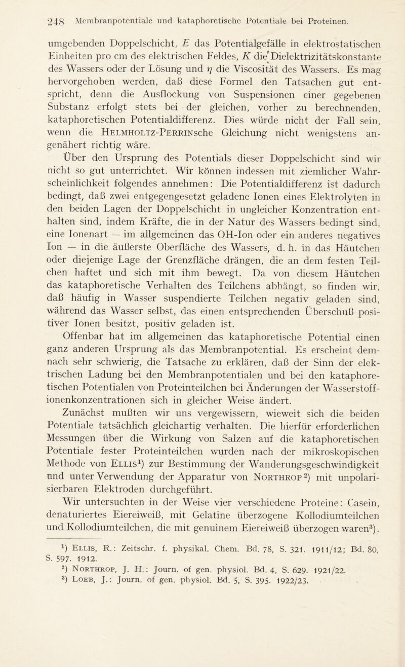 umgebenden Doppelschicht, E das Potentialgefälle in elektrostatischen Einheiten pro cm des elektrischen Feldes, K die'Dielektrizitätskonstante des Wassers oder der Lösung und r\ die Viscosität des Wassers. Es mag hervorgehoben werden, da!3 diese Formel den Tatsachen gut ent- spricht, denn die Ausflockung von Suspensionen einer gegebenen Substanz erfolgt stets bei der gleichen, vorher zu berechnenden, kataphoretischen Potentialdifferenz. Dies würde nicht der Fall sein, wenn die HELMHOLTZ-PERRiNsche Gleichung nicht wenigstens an- genähert richtig wäre. Über den Ursprung des Potentials dieser Doppelschicht sind wir nicht so gut unterrichtet. Wir können indessen mit ziemlicher Wahr- scheinlichkeit folgendes annehmen: Die Potentialdifferenz ist dadurch bedingt, daß zwei entgegengesetzt geladene Ionen eines Elektrolyten in den beiden Lagen der Doppelschicht in ungleicher Konzentration ent- halten sind, indem Kräfte, die in der Natur des Wassers bedingt sind, eine Ionenart — im allgemeinen das OH-Ion oder ein anderes negatives Ion — in die äußerste Oberfläche des Wassers, d. h. in das Häutchen oder diejenige Lage der Grenzfläche drängen, die an dem festen Teil- chen haftet und sich mit ihm bewegt. Da von diesem Häutchen das kataphoretische Verhalten des Teilchens abhängt, so finden wir, daß häufig in Wasser suspendierte Teilchen negativ geladen sind, während das Wasser selbst, das einen entsprechenden Überschuß posi- tiver Ionen besitzt, positiv geladen ist. Offenbar hat im allgemeinen das kataphoretische Potential einen ganz anderen Ursprung als das Membranpotential. Es erscheint dem- nach sehr schwierig, die Tatsache zu erklären, daß der Sinn der elek- trischen Ladung bei den Membranpotentialen und bei den kataphore- tischen Potentialen von Proteinteilchen bei Änderungen der Wasserstoff- ionenkonzentrationen sich in gleicher Weise ändert. Zunächst mußten wir uns vergewissern, wieweit sich die beiden Potentiale tatsächlich gleichartig verhalten. Die hierfür erforderlichen Messungen über die Wirkung von Salzen auf die kataphoretischen Potentiale fester Proteinteilchen wurden nach der mikroskopischen Methode von Ellis1) zur Bestimmung der Wanderungsgeschwindigkeit und unter Verwendung der Apparatur von Northrop2) mit unpolari- sierbaren Elektroden durchgeführt. Wir untersuchten in der Weise vier verschiedene Proteine: Casein, denaturiertes Eiereiweiß, mit Gelatine überzogene Kollodiumteilchen und Kollodiumteilchen, die mit genuinem Eiereiweiß überzogen waren3). ß Ellis, R.: Zeitschr. f. physikal. Chem. Bd. 78, S. 321. 1911 /12; Bd. 80, S. 597. 1912. 2) Northrop, J. H.: Journ. of gen. physiol. Bd. 4, S. 629. 1921/22. 3) Loeb, J.: Journ. of gen. physiol. Bd. 5, S. 395- 1922/23.