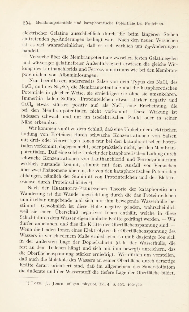 elektrischer Gelatine ausschließlich durch die beim längeren Stehen eintretenden /^-Änderungen bedingt war. Nach den neuen Versuchen ist es viel wahrscheinlicher, daß es sich wirklich um /^-Änderungen handelt» Versuche über die Membranpotentiale zwischen festen Gelatinegelen und wässeriger gelatinefreier Außenflüssigkeit erwiesen die gleiche Wir- kung des Lanthanchlorids und Ferrocyannatriums wie bei den Membran- potentialen von Albuminlösungen. Nun beeinflussen andererseits Salze von dem Typus des NaCl, des CaCl2 und des Na2S04 die Membranpotentiale und die kataphoretischen Potentiale in gleicher Weise, sie erniedrigen sie ohne sie umzukehren. Immerhin laden Sulfate Proteinteilchen etwas stärker negativ und CaCl2 etwas stärker positiv auf als NaCl, eine Erscheinung, die bei den Membranpotentialen nicht vorkommt. Diese Wirkung ist indessen schwach und nur im isoelektrischen Punkt oder m seiner Nähe erkennbar. Wir kommen somit zu dem Schluß, daß eine Umkehr der elektrischen Ladung von Proteinen durch schwache Konzentrationen von Salzen mit drei- oder vierwertigen Ionen nur bei den kataphoretischen Poten- tialen vorkommt, dagegen nicht, oder praktisch nicht, bei den Membran- potentialen. Daß eine solche Umkehr der kataphoretischen Ladung durch schwache Konzentrationen von Lanthanchlorid und Ferrocyannatrium wirklich zustande kommt, stimmt mit dem Ausfall von Versuchen über zwei Phänomene überein, die von den kataphoretischen Potentialen abhängen, nämlich der Stabilität von Proteinteilchen und der Elektro- osmose durch Proteinschichten1). Nach der HELMHOLTz-PERRiNschen Theorie der kataphoretischen Wanderung ist die Wanderungsrichtung durch die das Proteinteilchen unmittelbar umgebende und sich mit ihm bewegende Wasserhülle be- stimmt. Gewöhnlich ist diese Hülle negativ geladen, wahrscheinlich weil sie einen Überschuß negativer Ionen enthält, welche in diese Schicht durch dem Wasser eigentümliche Kräfte gedrängt werden. — Wir dürfen annehmen, daß dies die Kräfte der Oberflächenspannung sind. — Wenn die beiden Ionen eines Elektrolyten die Oberflächenspannung des Wassers in verschiedenem Maße erniedrigen, so muß dasjenige Ion sich in der äußersten Lage der Doppelschicht (d. h. der Wasserhülle, die fest an dem Teilchen hängt und sich mit ihm bewegt) anreichern, das die Oberflächenspannung stärker erniedrigt. Wir dürfen uns vorstellen, daß auch die Moleküle des Wassers an seiner Oberfläche durch derartige Kräfte derart orientiert sind, daß im allgemeinen das Sauerstoffatom die äußerste und der Wasserstoff die tiefere Lage der Oberfläche bildet.