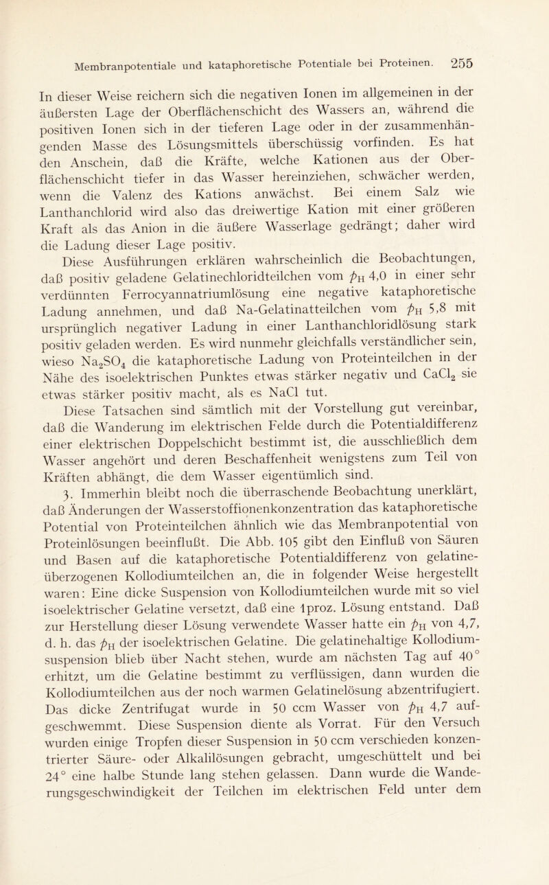 In dieser Weise reichern sich die negativen Ionen im allgemeinen in der äußersten Lage der Oberflächenschicht des Wassers an, während die positiven Ionen sich in der tieferen Lage oder in der zusammenhän- genden Masse des Lösungsmittels überschüssig vorfinden. Es hat den Anschein, daß die Kräfte, welche Kationen aus der Ober- flächenschicht tiefer in das Wasser hereinziehen, schwächer werden, wenn die Valenz des Kations anwächst. Bei einem Salz wie Lanthanchlorid wird also das dreiwertige Kation mit einer größeren Kraft als das Anion in die äußere Wasserlage gedrängt; daher wird die Ladung dieser Lage positiv. Diese Ausführungen erklären wahrscheinlich die Beobachtungen, daß positiv geladene Gelatinechloridteilchen vom pn 4,0 in einer sehr verdünnten Ferrocyannatri umlösung eine negative kataphoretische Ladung annehmen, und daß Na-Gelatinatteilchen vom 5 »8 ursprünglich negativer Ladung in einer Lanthanchloridlösung stark positiv geladen werden. Es wird nunmehr gleichfalls verständlicher sein, wieso Na2S04 die kataphoretische Ladung von Proteinteilchen in der Nähe des isoelektrischen Punktes etwas stärker negativ und CaCl2 sie etwas stärker positiv macht, als es NaCl tut. Diese Tatsachen sind sämtlich mit der Vorstellung gut vereinbar, daß die Wanderung im elektrischen Felde durch die Potentialdifferenz einer elektrischen Doppelschicht bestimmt ist, die ausschließlich dem Wasser angehört und deren Beschaffenheit wenigstens zum Teil von Kräften abhängt, die dem Wasser eigentümlich sind. 3. Immerhin bleibt noch die überraschende Beobachtung unerklärt, daß Änderungen der Wasserstoffionenkonzentration das kataphoretische Potential von Proteinteilchen ähnlich wie das Membranpotential von Proteinlösungen beeinflußt. Die Abb. 105 gibt den Einfluß von Säuren und Basen auf die kataphoretische Potentialdifferenz von gelatine- überzogenen Kollodiumteilchen an, die in folgender Weise hergestellt waren: Eine dicke Suspension von Kollodiumteilchen wurde mit so viel isoelektrischer Gelatine versetzt, daß eine lproz. Lösung entstand. Daß zur Herstellung dieser Lösung verwendete Wasser hatte ein pn von 4,7, d. h. das Pyl der isoelektrischen Gelatine. Die gelatinehaltige Kollodium- suspension blieb über Nacht stehen, wurde am nächsten Tag auf 40° erhitzt, um die Gelatine bestimmt zu verflüssigen, dann wurden die Kollodiumteilchen aus der noch warmen Gelatinelösung abzentrifugiert. Das dicke Zentrifugat wurde in 50 ccm Wasser von pn 4,7 auf- geschwemmt. Diese Suspension diente als Vorrat. Für den Versuch wurden einige Tropfen dieser Suspension in 50 ccm verschieden konzen- trierter Säure- oder Alkalilösungen gebracht, umgeschüttelt und bei 24° eine halbe Stunde lang stehen gelassen. Dann wurde die Wande- rungsgeschwindigkeit der Teilchen im elektrischen Feld unter dem