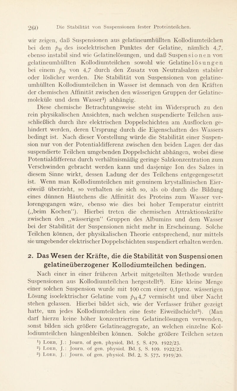 wir zeigen, daß Suspensionen aus gelatineumhüllten Kollodiumteilchen bei dem pH des isoelektrischen Punktes der Gelatine, nämlich 4,7. ebenso instabil sind wie Gelatinelösungen, und daß Suspensionen von gelatineumhüllten Kollodiumteilchen sowohl wie Gelatinelösungen bei einem von 4,7 durch den Zusatz von Neutralsalzen stabiler oder löslicher werden. Die Stabilität von Suspensionen von gelatine- umhüllten Kollodiumteilchen in Wasser ist demnach von den Kräften der chemischen Affinität zwischen den wässerigen Gruppen der Gelatine- moleküle und dem Wasser1) abhängig. Diese chemische Betrachtungsweise steht im Widerspruch zu den rein physikalischen Ansichten, nach welchen suspendierte Teilchen aus- schließlich durch ihre elektrischen Doppelschichten am Ausflocken ge- hindert werden, deren Ursprung durch die Eigenschaften des Wassers bedingt ist. Nach dieser Vorstellung würde die Stabilität einer Suspen- sion nur von der Potentialdifferenz zwischen den beiden Lagen der das suspendierte Teilchen umgebenden Doppelschicht abhängen, wobei diese Potentialdifferenz durch verhältnismäßig geringe Salzkonzentration zum Verschwinden gebracht werden kann und dasjenige Ion des Salzes in diesem Sinne wirkt, dessen Ladung der des Teilchens entgegengesetzt ist. Wenn man Kollodiumteilchen mit genuinem krystallinischen Eier- eiweiß überzieht, so verhalten sie sich so, als ob durch die Bildung eines dünnen Häutchens die Affinität des Proteins zum Wasser ver- lorengegangen wäre, ebenso wie dies bei hoher Temperatur eintritt („beim Kochen“). Hierbei treten die chemischen Attraktionskräfte zwischen den ,,wässerigen“ Gruppen des Albumins und dem Wasser bei der Stabilität der Suspensionen nicht mehr in Erscheinung. Solche Teilchen können, der physikalischen Theorie entsprechend, nur mittels sie umgebender elektrischer Doppelschichten suspendiert erhalten werden. 2. Das Wesen der Kräfte, die die Stabilität von Suspensionen gelatineüberzogener Kollodiumteilchen bedingen. Nach einer in einer früheren Arbeit mitgeteilten Methode wurden Suspensionen aus Kollodiumteilchen hergestellt2). Eine kleine Menge einer solchen Suspension wurde mit 100 ccm einer 0,lproz. wässerigen Lösung isoelektrischer Gelatine vom -pn4,7 vermischt und über Nacht stehen gelassen. Hierbei bildet sich, wie der Verfasser früher gezeigt hatte, um jedes Kollodiumteilchen eine feste Eiweißschicht3). (Man darf hierzu keine höher konzentrierten Gelatinelösungen verwenden, sonst bilden sich größere Gelatineaggregate, an welchen einzelne Kol- lodiumteilchen hängenbleiben können. Solche größere Teilchen setzen 0 Loeb, J.: Journ. of gen. physiol. Bd. 5, S. 479. 1922/23. 2) Loeb, J.: Journ. of gen. physiol. Bd. 5, S. 109. 1922/23.