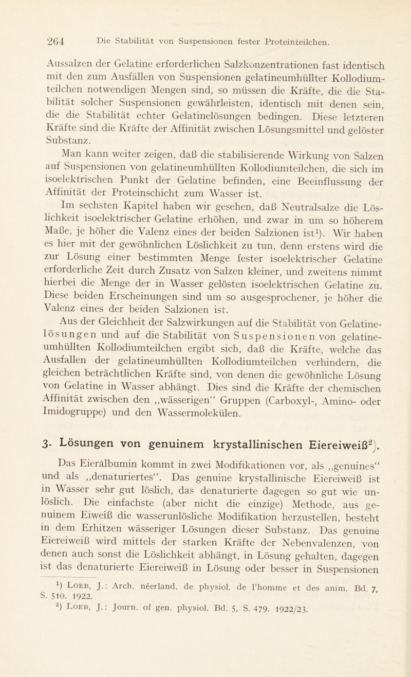 Aussalzen der Gelatine erforderlichen Salzkonzentrationen fast identisch mit den zum Ausfällen von Suspensionen gelatineumhüllter Kollodium- teilchen notwendigen Mengen sind, so müssen die Kräfte, die die Sta- bilität solcher Suspensionen gewährleisten, identisch mit denen sein, die die Stabilität echter Gelatinelösungen bedingen. Diese letzteren Kräfte sind die Kräfte der Affinität zwischen Lösungsmittel und gelöster Substanz. Man kann weiter zeigen, daß die stabilisierende Wirkung von Salzen auf Suspensionen von gelatineumhüllten Kollodiumteilchen, die sich im isoelektrischen Punkt der Gelatine befinden, eine Beeinflussung der Affinität der Proteinschicht zum Wasser ist. Im sechsten Kapitel haben wir gesehen, daß Neutralsalze die Lös- lichkeit isoelektrischer Gelatine erhöhen, und zwar in um so höherem Maße, je höher die Valenz eines der beiden Salzionen ist1). Wir haben es hier mit der gewöhnlichen Löslichkeit zu tun, denn erstens wird die zur Lösung einer bestimmten Menge fester isoelektrischer Gelatine erforderliche Zeit durch Zusatz von Salzen kleiner, und zweitens nimmt hierbei die Menge der in Wasser gelösten isoelektrischen Gelatine zu. Diese beiden Erscheinungen sind um so ausgesprochener, je höher die Valenz eines der beiden Salzionen ist. Aus der Gleichheit der Salzwirkungen auf die Stabilität von Gelatine- lösungen und auf die Stabilität von Suspensionen von .gelatine- umhüllten Kollodiumteilchen ergibt sich, daß die Kräfte, welche das Ausfallen der gelatineumhüllten Kollodiumteilchen verhindern, die gleichen beträchtlichen Kräfte sind, von denen die gewöhnliche Lösung von Gelatine in Wasser abhängt. Dies sind die Kräfte der chemischen Affinität zwischen den „wässerigen“ Gruppen (Carboxyl-, Amino- oder Imidogruppe) und den Wassermolekülen. 3. Lösungen von genuinem krystallinischen Eiereiweiß3). Das Eieralbumin kommt in zwei Modifikationen vor, als ,,genuines“ und als ,,denaturiertes“. Das genuine krystallinische Eiereiweiß ist in Wasser sehr gut löslich, das denaturierte dagegen so gut wie un- löslich. Die einfachste (aber nicht die einzige) Methode, aus ge- nuinem Eiweiß die wasserunlösliche Modifikation herzustellen, besteht in dem Erhitzen wässeriger Lösungen dieser Substanz. Das genuine Eiereiweiß wird mittels der starken Kräfte der Nebenvalenzen, von denen auch sonst die Löslichkeit abhängt, in Lösung gehalten, dagegen ist das denaturierte Eiereiweiß in Lösung oder besser in Suspensionen ß Loeb, J.: Arch, neerland, de physiol, de l’homme et des anim. Bd. 7, s. 510. 1922.