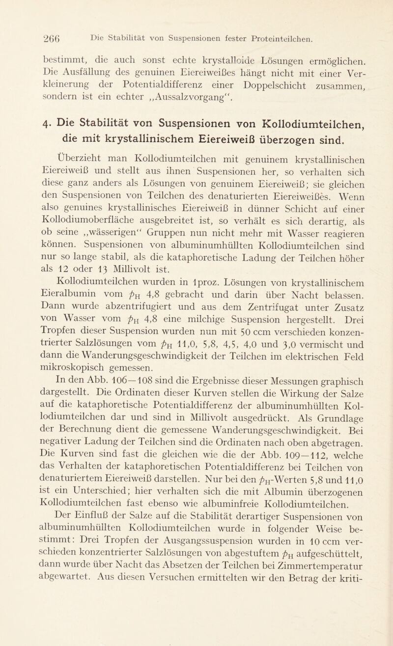 bestimmt, die auch sonst echte krystalloide Lösungen ermöglichen. Die Ausfällung des genuinen Eiereiweißes hängt nicht mit einer Ver- kleinerung der Potentialdifferenz einer Doppelschicht zusammen, sondern ist ein echter ,, Aussalz Vorgang“. 4. Die Stabilität von Suspensionen von Kollodiumteilchen, die mit krystallinischem Eiereiweiß überzogen sind. Überzieht man Kollodiumteilchen mit genuinem krystallinischen Eiereiweiß und stellt aus ihnen Suspensionen her, so verhalten sich diese ganz anders als Lösungen von genuinem Eiereiweiß; sie gleichen den Suspensionen von Teilchen des denaturierten Eiereiweißes. Wenn also genuines krystallinisches Eiereiweiß in dünner Schicht auf einer Kollodiumoberfläche ausgebreitet ist, so verhält es sich derartig, als ob seine ,,wässerigen“ Gruppen nun nicht mehr mit Wasser reagieren können. Suspensionen von albuminumhüllten Kollodiumteilchen sind nur so lange stabil, als die kataphoretische Ladung der Teilchen höher als 12 oder 13 Millivolt ist. Kollodiumteilchen wurden in Iproz. Lösungen von krystallinischem Eieralbumin vom pK 4,8 gebracht und darin über Nacht belassen. Dann wurde abzentrifugiert und aus dem Zentrifugat unter Zusatz von Wasser vom 4,8 eine milchige Suspension hergestellt. Drei Tropfen dieser Suspension wurden nun mit 50 ccm verschieden konzen- trierter Salzlösungen vom pu 11,0, 5,8, 4,5, 4,0 und 3,0 vermischt und dann die Wanderungsgeschwindigkeit der Teilchen im elektrischen Feld mikroskopisch gemessen. In den Abb. 106—108 sind die Ergebnisse dieser Messungen graphisch dargestellt. Die Ordinaten dieser Kurven stellen die Wirkung der Salze auf die kataphoretische Potentialdifferenz der albuminumhüllten Kol- lodiumteilchen dar und sind in Millivolt ausgedrückt. Als Grundlage der Berechnung dient die gemessene Wanderungsgeschwindigkeit. Bei negativer Ladung der Teilchen sind die Ordinaten nach oben abgetragen. Die Kurven sind fast die gleichen wie die der Abb. 109—112, welche das Verhalten der kataphoretischen Potentialdifferenz bei Teilchen von denaturiertem Eiereiweiß darstellen. Nur bei den pH-Werten 5,8 und 11,0 ist ein Unterschied; hier verhalten sich die mit Albumin überzogenen Kollodiumteilchen fast ebenso wie albuminfreie Kollodiumteilchen. Der Einfluß der Salze auf die Stabilität derartiger Suspensionen von albuminumhüllten Kollodiumteilchen wurde in folgender Weise be- stimmt: Drei Tropfen der Ausgangssuspension wurden in 10 ccm ver- schieden konzentrierter Salzlösungen von abgestuftem pH aufgeschüttelt, dann wurde über Nacht das Absetzen der Teilchen bei Zimmertemperatur abgewartet. Aus diesen Versuchen ermittelten wir den Betrag der kriti-