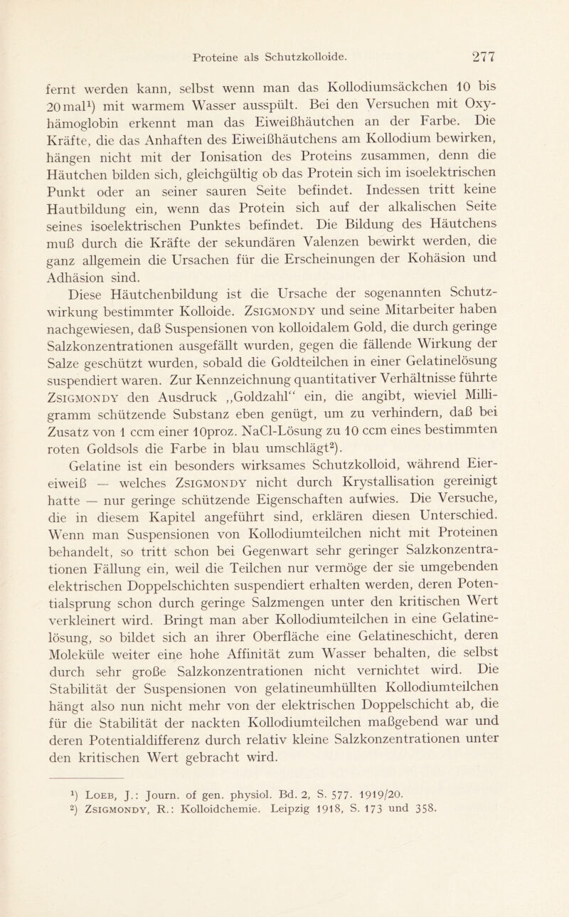 fernt werden kann, selbst wenn man das Kollodiumsäckchen 10 bis 20 mal1) mit warmem Wasser ausspült. Bei den Versuchen mit Oxy- hämoglobin erkennt man das Eiweißhäutchen an der Farbe. Die Kräfte, die das Anhaften des Eiweißhäutchens am Kollodium bewirken, hängen nicht mit der Ionisation des Proteins zusammen, denn die Häutchen bilden sich, gleichgültig ob das Protein sich im isoelektrischen Punkt oder an seiner sauren Seite befindet. Indessen tritt keine Hautbildung ein, wenn das Protein sich auf der alkalischen Seite seines isoelektrischen Punktes befindet. Die Bildung des Häutchens muß durch die Kräfte der sekundären Valenzen bewirkt werden, die ganz allgemein die Ursachen für die Erscheinungen der Kohäsion und Adhäsion sind. Diese Häutchenbildung ist die Ursache der sogenannten Schutz- wirkung bestimmter Kolloide. Zsigmondy und seine Mitarbeiter haben nachgewiesen, daß Suspensionen von kolloidalem Gold, die durch geringe Salzkonzentrationen ausgefällt wurden, gegen die fällende Wirkung der Salze geschützt wurden, sobald die Goldteilchen in einer Gelatinelösung suspendiert waren. Zur Kennzeichnung quantitativer Verhältnisse führte Zsigmondy den Ausdruck ,,GoldzahU ein, die angibt, wieviel Milli- gramm schützende Substanz eben genügt, um zu verhindern, daß bei Zusatz von 1 ccm einer lOproz. NaCl-Lösung zu 10 ccm eines bestimmten roten Goldsols die Farbe in blau umschlägt2). Gelatine ist ein besonders wirksames Schutzkolloid, während Eier- eiweiß — welches Zsigmondy nicht durch Krystallisation gereinigt hatte — nur geringe schützende Eigenschaften aufwies. Die Versuche, die in diesem Kapitel angeführt sind, erklären diesen PTnterschied. Wenn man Suspensionen von Kollodiumteilchen nicht mit Proteinen behandelt, so tritt schon bei Gegenwart sehr geringer Salzkonzentra- tionen Fällung ein, weil die Teilchen nur vermöge der sie umgebenden elektrischen Doppelschichten suspendiert erhalten werden, deren Poten- tialsprung schon durch geringe Salzmengen unter den kritischen Wert verkleinert wird. Bringt man aber Kollodiumteilchen in eine Gelatine- lösung, so bildet sich an ihrer Oberfläche eine Gelatineschicht, deren Moleküle weiter eine hohe Affinität zum Wasser behalten, die selbst durch sehr große Salzkonzentrationen nicht vernichtet wird. Die Stabilität der Suspensionen von gelatineumhüllten Kollodiumteilchen hängt also nun nicht mehr von der elektrischen Doppelschicht ab, die für die Stabilität der nackten Kollodiumteilchen maßgebend war und deren Potentialdifferenz durch relativ kleine Salzkonzentrationen unter den kritischen Wert gebracht wird. ß Loeb, J.: Journ. of gen. physiol. Bd. 2, S. 577- 1919/20. 2) Zsigmondy, R.: Kolloidchemie. Leipzig 1918, S. 173 und 358.