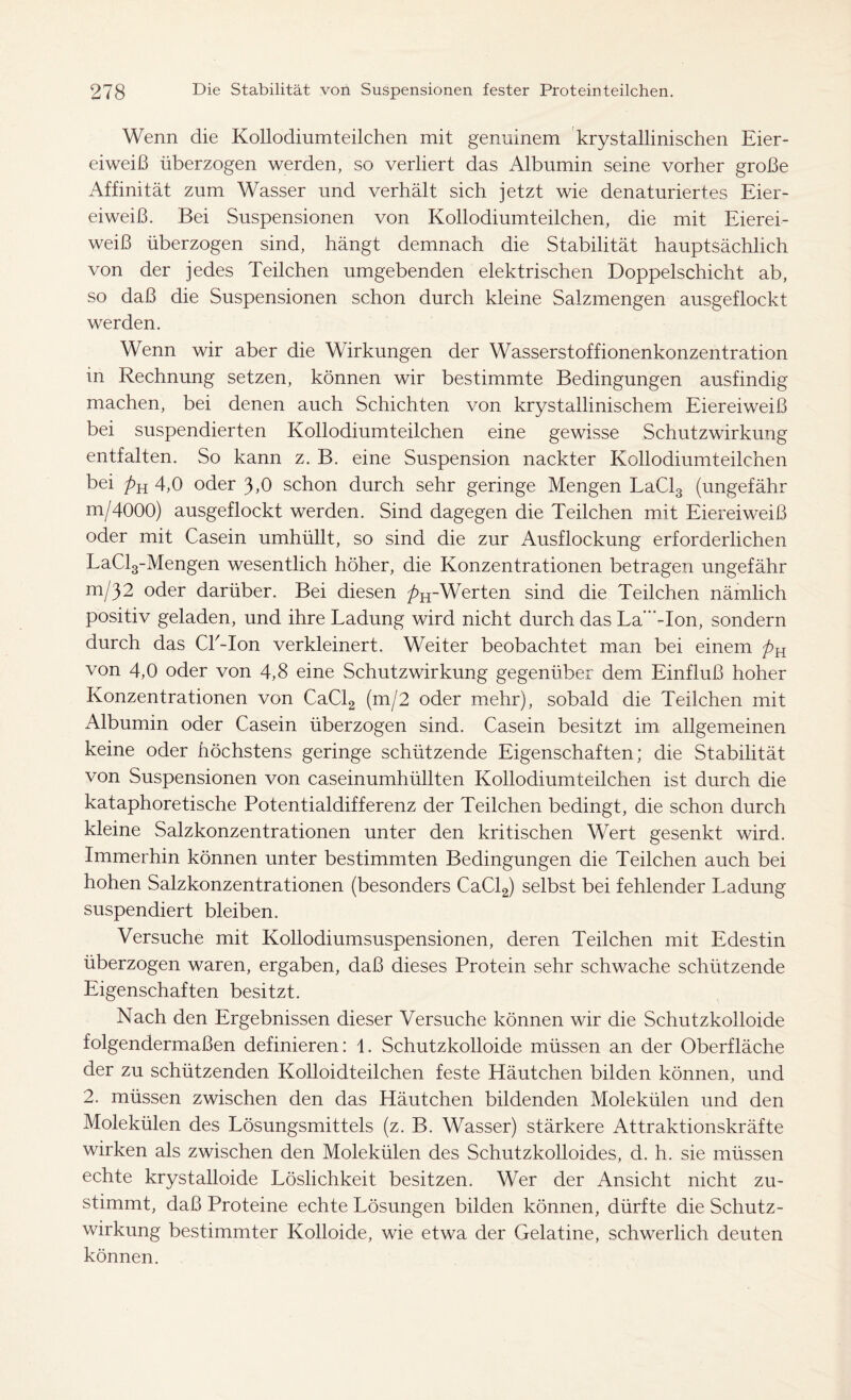 Wenn die Kollodiumteilchen mit genuinem krystallinischen Eier- eiweiß überzogen werden, so verliert das Albumin seine vorher große Affinität zum Wasser und verhält sich jetzt wie denaturiertes Eier- eiweiß. Bei Suspensionen von Kollodiumteilchen, die mit Eierei- weiß überzogen sind, hängt demnach die Stabilität hauptsächlich von der jedes Teilchen umgebenden elektrischen Doppelschicht ab, so daß die Suspensionen schon durch kleine Salzmengen ausgeflockt werden. Wenn wir aber die Wirkungen der Wasserstoffionenkonzentration in Rechnung setzen, können wir bestimmte Bedingungen ausfindig machen, bei denen auch Schichten von krystallinischem Eiereiweiß bei suspendierten Kollodiumteilchen eine gewisse Schutzwirkung entfalten. So kann z. B. eine Suspension nackter Kollodiumteilchen bei pu 4,0 oder 3,0 schon durch sehr geringe Mengen LaCl3 (ungefähr m/4000) ausgeflockt werden. Sind dagegen die Teilchen mit Eiereiweiß oder mit Casein umhüllt, so sind die zur Ausflockung erforderlichen LaCl3-Mengen wesentlich höher, die Konzentrationen betragen ungefähr m/32 oder darüber. Bei diesen />H-Werten sind die Teilchen nämlich positiv geladen, und ihre Ladung wird nicht durch das La'”-Ion, sondern durch das Ck-Ion verkleinert. Weiter beobachtet man bei einem pK von 4,0 oder von 4,8 eine Schutzwirkung gegenüber dem Einfluß hoher Konzentrationen von CaCl2 (m/2 oder mehr), sobald die Teilchen mit Albumin oder Casein überzogen sind. Casein besitzt im allgemeinen keine oder höchstens geringe schützende Eigenschaften; die Stabilität von Suspensionen von caseinumhüllten Kollodiumteilchen ist durch die kataphoretische Potentialdifferenz der Teilchen bedingt, die schon durch kleine Salzkonzentrationen unter den kritischen Wert gesenkt wird. Immerhin können unter bestimmten Bedingungen die Teilchen auch bei hohen Salzkonzentrationen (besonders CaCl2) selbst bei fehlender Ladung suspendiert bleiben. Versuche mit Kollodiumsuspensionen, deren Teilchen mit Edestin überzogen waren, ergaben, daß dieses Protein sehr schwache schützende Eigenschaften besitzt. Nach den Ergebnissen dieser Versuche können wir die Schutzkolloide folgendermaßen definieren: 1. Schutzkolloide müssen an der Oberfläche der zu schützenden Kolloidteilchen feste Häutchen bilden können, und 2. müssen zwischen den das Häutchen bildenden Molekülen und den Molekülen des Lösungsmittels (z. B. Wasser) stärkere Attraktionskräfte wirken als zwischen den Molekülen des Schutzkolloides, d. h. sie müssen echte krystalloide Löslichkeit besitzen. Wer der Ansicht nicht zu- stimmt, daß Proteine echte Lösungen bilden können, dürfte die Schutz- wirkung bestimmter Kolloide, wie etwa der Gelatine, schwerlich deuten können.