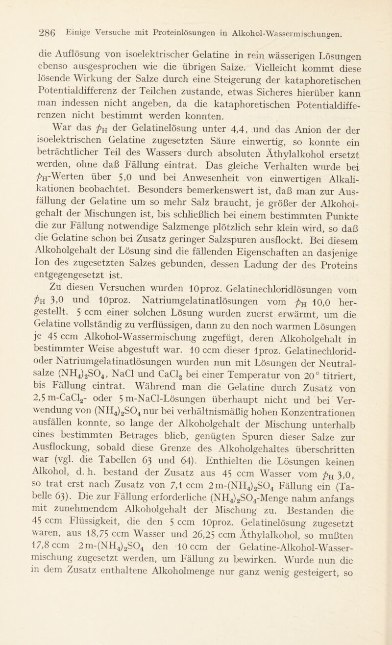 die Auflösung von isoelektrischer Gelatine in rein wässerigen Lösungen ebenso ausgesprochen wie die übrigen Salze. Vielleicht kommt diese lösende Wirkung der Salze durch eine Steigerung der kataphoretischen Potentialdifferenz der Teilchen zustande, etwas Sicheres hierüber kann man indessen nicht angeben, da die kataphoretischen Potentialdiffe- renzen nicht bestimmt werden konnten. War das pK der Gelatinelösung unter 4,4, und das Anion der der isoelektrischen Gelatine zugesetzten Säure einwertig, so konnte ein beträchtlicher Teil des Wassers durch absoluten Äthylalkohol ersetzt werden, ohne daß Fällung eintrat. Das gleiche Verhalten wurde bei ParWerten über 5,0 und bei Anwesenheit von einwertigen Alkali- kationen beobachtet. Besonders bemerkenswert ist, daß man zur Aus- fällung der Gelatine um so mehr Salz braucht, je größer der Alkohol- gehalt der Mischungen ist, bis schließlich bei einem bestimmten Punkte die zur Fällung notwendige Salzmenge plötzlich sehr klein wird, so daß die Gelatine schon bei Zusatz geringer Salzspuren ausflockt. Bei diesem Alkoholgehalt der Lösung sind die fällenden Eigenschaften an dasjenige Ion des zugesetzten Salzes gebunden, dessen Ladung der des Proteins entgegengesetzt ist. Zu diesen Versuchen wurden lOproz. Gelatinechloridlösungen vom Pa 3>0 und lOproz. Natriumgelatinatlösungen vom pH 10,0 her- gestellt. 5 ccm einer solchen Lösung wurden zuerst erwärmt, um die Gelatine vollständig zu verflüssigen, dann zu den noch warmen Lösungen je 45 ccm Alkohol-Wassermischung zugefügt, deren Alkoholgehalt in bestimmter Weise abgestuft war. 10 ccm dieser Iproz. Gelatinechlorid- oder Natriumgelatinatlösungen wurden nun mit Lösungen der Neutral- salze (NH4)2S04, NaCl und CaCl2 bei einer Temperatur von 20° titriert, bis Fällung eintrat. Während man die Gelatine durch Zusatz von 2,5 m-CaCl2- oder 5 m-NaCl-Lösungen überhaupt nicht und bei Ver- wendung von (NH4)2S04 nur bei verhältnismäßig hohen Konzentrationen ausfällen konnte, so lange der Alkoholgehalt der Mischung unterhalb eines bestimmten Betrages blieb, genügten Spuren dieser Salze zur Ausflockung, sobald diese Grenze des Alkoholgehaltes überschritten war (vgl. die Tabellen 63 und 64). Enthielten die Lösungen keinen Alkohol, d. h. bestand der Zusatz aus 45 ccm Wasser vom pH 3,0, so trat erst nach Zusatz von 7,1 ccm 2m-(NH4)2S04 Fällung ein (Ta- belle 63). Die zur Fällung erforderliche (NH4)2S04-Menge nahm anfangs mit zunehmendem Alkoholgehalt der Mischung zu. Bestanden die 45 ccm Flüssigkeit, die den 5 ccm lOproz. Gelatinelösung zugesetzt waren, aus 18,75 ccm Wasser und 26,25 ccm Äthylalkohol, so mußten 17,8 ccm 2m-(NH4)2S04 den 10 ccm der Gelatine-Alkohol-Wasser- mischung zugesetzt werden, um Fällung zu bewirken. Wurde nun die in dem Zusatz enthaltene Alkoholmenge nur ganz wenig gesteigert, so