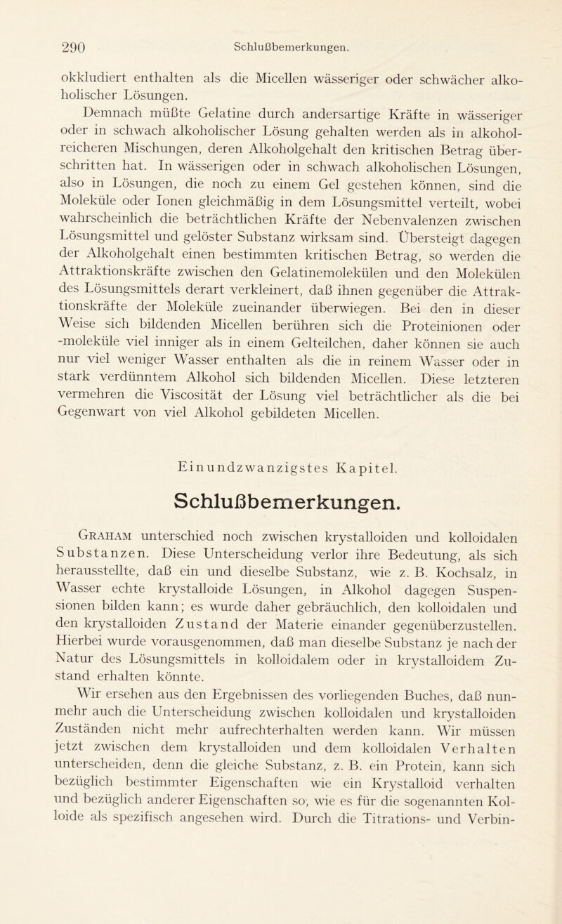 okkludiert enthalten als die Micellen wässeriger oder schwächer alko- holischer Lösungen. Demnach müßte Gelatine durch andersartige Kräfte in wässeriger oder in schwach alkoholischer Lösung gehalten werden als in alkohol- reicheren Mischungen, deren Alkoholgehalt den kritischen Betrag über- schritten hat. In wässerigen oder in schwach alkoholischen Lösungen, also in Lösungen, die noch zu einem Gel gestehen können, sind die Moleküle oder Ionen gleichmäßig in dem Lösungsmittel verteilt, wobei wahrscheinlich die beträchtlichen Kräfte der Nebenvalenzen zwischen Lösungsmittel und gelöster Substanz wirksam sind. Übersteigt dagegen der Alkoholgehalt einen bestimmten kritischen Betrag, so werden die Attraktionskräfte zwischen den Gelatinemolekülen und den Molekülen des Lösungsmittels derart verkleinert, daß ihnen gegenüber die Attrak- tionskräfte der Moleküle zueinander überwiegen. Bei den in dieser Weise sich bildenden Micellen berühren sich die Proteinionen oder -moleküle viel inniger als in einem Gelteilchen, daher können sie auch nur viel weniger Wasser enthalten als die in reinem Wasser oder in stark verdünntem Alkohol sich bildenden Micellen. Diese letzteren vermehren die Viscosität der Lösung viel beträchtlicher als die bei Gegenwart von viel Alkohol gebildeten Micellen. Einundzwanzigstes Kapitel. Schlußbemerkungen. Graham unterschied noch zwischen krystalloiden und kolloidalen Substanzen. Diese Unterscheidung verlor ihre Bedeutung, als sich herausstellte, daß ein und dieselbe Substanz, wie z. B. Kochsalz, in Wasser echte krystalloide Lösungen, in Alkohol dagegen Suspen- sionen bilden kann; es wurde daher gebräuchlich, den kolloidalen und den krystalloiden Zustand der Materie einander gegenüberzustellen. Hierbei wurde vorausgenommen, daß man dieselbe Substanz je nach der Natur des Lösungsmittels in kolloidalem oder in krystalloidem Zu- stand erhalten könnte. Wir ersehen aus den Ergebnissen des vorliegenden Buches, daß nun- mehr auch die Unterscheidung zwischen kolloidalen und krystalloiden Zuständen nicht mehr aufrechterhalten werden kann. Wir müssen jetzt zwischen dem krystalloiden und dem kolloidalen Verhalten unterscheiden, denn die gleiche Substanz, z. B. ein Protein, kann sich bezüglich bestimmter Eigenschaften wie ein Krystalloid verhalten und bezüglich anderer Eigenschaften so, wie es für die sogenannten Kol- loide als spezifisch angesehen wird. Durch die Titrations- und Verbin-