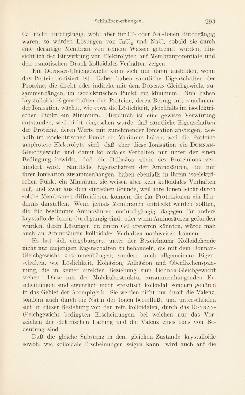 Ca” nicht durchgängig, wohl aber für CI'- oder Na'-Ionen durchgängig wären, so würden Lösungen von CaCl2 und NaCl, sobald sie durch eine derartige Membran von reinem Wasser getrennt würden, hin- sichtlich der Einwirkung von Elektrolyten auf Membranpotentiale und den osmotischen Druck kolloidales Verhalten zeigen. Ein DoNNAN-Gleichgewicht kann sich nur dann ausbilden, wenn das Protein ionisiert ist. Daher haben sämtliche Eigenschaften der Proteine, die direkt oder indirekt mit dem DoNNAN-Gleichgewicht Zu- sammenhängen, im isoelektrischen Punkt ein Minimum. Nun haben krystalloide Eigenschaften der Proteine, deren Betrag mit zunehmen- der Ionisation wächst, wie etwa die Löslichkeit, gleichfalls im isoelektri- schen Punkt ein Minimum. Hierdurch ist eine gewisse Verwirrung entstanden, weil nicht eingesehen wurde, daß sämtliche Eigenschaften der Proteine, deren Werte mit zunehmender Ionisation ansteigen, des- halb im isoelektrischen Punkt ein Minimum haben, weil die Proteine amphotere Elektrolyte sind, daß aber diese Ionisation ein Donnan- Gleichgewicht und damit kolloidales Verhalten nur unter der einen Bedingung bewirkt, daß die Diffusion allein des Proteinions ver- hindert wird. Sämtliche Eigenschaften der Aminosäuren, die mit ihrer Ionisation Zusammenhängen, haben ebenfalls in ihrem isoelektri- schen Punkt ein Minimum, sie weisen aber kein kolloidales Verhalten auf, und zwar aus dem einfachen Grunde, weil ihre Ionen leicht durch solche Membranen diffundieren können, die für Proteinionen ein Hin- dernis darstellen. Wenn jemals Membranen entdeckt werden sollten, die für bestimmte Aminosäuren undurchgängig, dagegen für andere krystalloide Ionen durchgängig sind, oder wenn Aminosäuren gefunden würden, deren Lösungen zu einem Gel erstarren könnten, würde man auch an Aminosäuren kolloidales Verhalten nachweisen können. Es hat sich eingebürgert, unter der Bezeichnung Kolloidchemie nicht nur diejenigen Eigenschaften zu behandeln, die mit dem Donnan- Gleichgewicht Zusammenhängen, sondern auch allgemeinere Eigen- schaften, wie Löslichkeit, Kohäsion, Adhäsion und Oberflächenspan- nung, die in keiner direkten Beziehung zum Donnan-Gleichgewicht stehen. Diese mit der Molekularstruktur zusammenhängenden Er- scheinungen sind eigentlich nicht spezifisch kolloidal, sondern gehören in das Gebiet der Atomphysik. Sie werden nicht nur durch die Valenz, sondern auch durch die Natur der Ionen beeinflußt und unterscheiden sich in dieser Beziehung von den rein kolloidalen, durch das Donnan- Gleichgewicht bedingten Erscheinungen, bei welchen nur das Vor- zeichen der elektrischen Ladung und die Valenz eines Ions von Be- deutung sind. Daß die gleiche Substanz in dem gleichen Zustande krystalloide sowohl wie kolloidale Erscheinungen zeigen kann, wird auch auf die