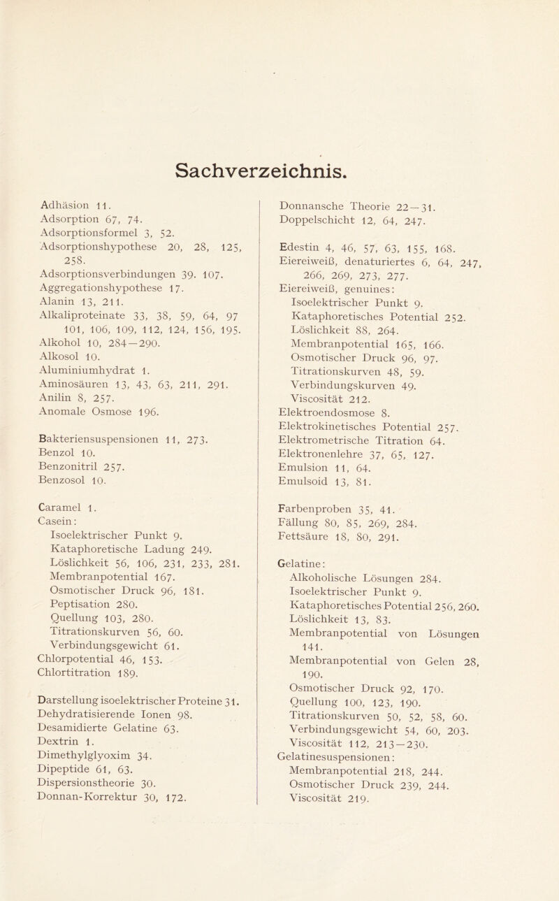 Sachverzeichnis Adhäsion 11. Adsorption 67, 74. Adsorptionsformel 3, 52. Adsorptionshypothese 20, 28, 125, 258. Adsorptionsverbindungen 39. 107. Aggregationshypothese 17. Alanin 13, 211. Alkaliproteinate 33, 38, 59, 64, 97 101, 106, 109, 112, 124, 156, 195- Alkohol 10, 284 — 290. Alkosol 10. Aluminiumhydrat 1. Aminosäuren 13, 43, 63, 211, 291. Anilin 8, 25 7- Anomale Osmose 196. Bakteriensuspensionen 11, 273. Benzol 10. Benzonitril 25 7. Benzosol 10. Caramel 1. Casein: Isoelektrischer Punkt 9. Kataphoretische Ladung 249. Löslichkeit 56, 106, 231, 233, 281. Membranpotential 167. Osmotischer Druck 96, 181. Peptisation 280. Quellung 103, 280. Titrationskurven 56, 60. Verbindungsgewicht 61. Chlorpotential 46, 153. Chlortitration 189. Darstellung isoelektrischer Proteine 31. Dehydratisierende Ionen 98. Desamidierte Gelatine 63. Dextrin 1. Dimethylglyoxim 34. Dipeptide 6l, 63. Dispersionstheorie 30. Donnan-Korrektur 30, 172. Donnansche Theorie 22—31. Doppelschicht 12, 64, 247. Edestin 4, 46, 57, 63, 155, 168. Eiereiweiß, denaturiertes 6, 64, 247, 266, 269, 273, 277. Eiereiweiß, genuines: Isoelektrischer Punkt 9. Kataphoretisches Potential 252. Löslichkeit 88, 264. Membranpotential 165, 166. Osmotischer Druck 96, 97. Titrationskurven 48, 59. Verbindungskurven 49. Viscosität 212. Elektroendosmose 8. Elektrokinetisches Potential 25 7. Elektro metrische Titration 64. Elektronenlehre 37, 65, 127. Emulsion 11, 64. Emulsoid 13, 8l. Farbenproben 35, 41. Fällung 80, 85, 269, 284. Fettsäure 18, 80, 291. Gelatine: Alkoholische Lösungen 284. Isoelektrischer Punkt 9. Kataphoretisches Potential 256, 260. Löslichkeit 13, 83. Membranpotential von Lösungen 141. Membranpotential von Gelen 28, 190. Osmotischer Druck 92, 170. Quellung 100, 123, 190. Titrationskurven 50, 52, 58, 60. Verbindungsgewicht 54, 60, 203. Viscosität 112, 213 — 230. Gelatinesuspensionen: Membranpotential 218, 244. Osmotischer Druck 239, 244. Viscosität 219.