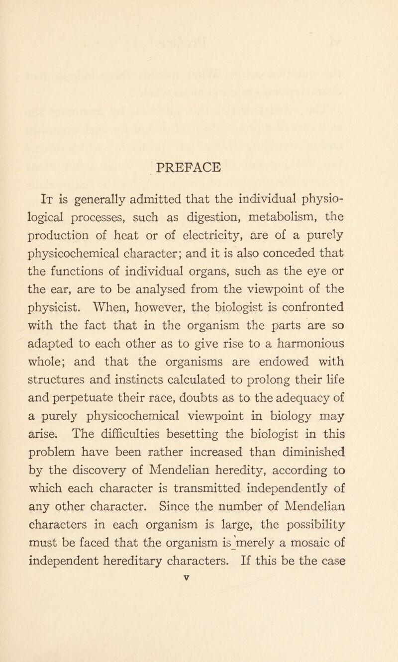 PREFACE It is generally admitted that the individual physio- logical processes, such as digestion, metabolism, the production of heat or of electricity, are of a purely physicochemical character; and it is also conceded that the functions of individual organs, such as the eye or the ear, are to be analysed from the viewpoint of the physicist. When, however, the biologist is confronted with the fact that in the organism the parts are so adapted to each other as to give rise to a harmonious whole; and that the organisms are endowed with structures and instincts calculated to prolong their life and perpetuate their race, doubts as to the adequacy of a purely physicochemical viewpoint in biology may arise. The difficulties besetting the biologist in this problem have been rather increased than diminished by the discovery of Mendelian heredity, according to which each character is transmitted independently of any other character. Since the number of Mendelian characters in each organism is large, the possibility must be faced that the organism is^merely a mosaic of independent hereditary characters. If this be the case